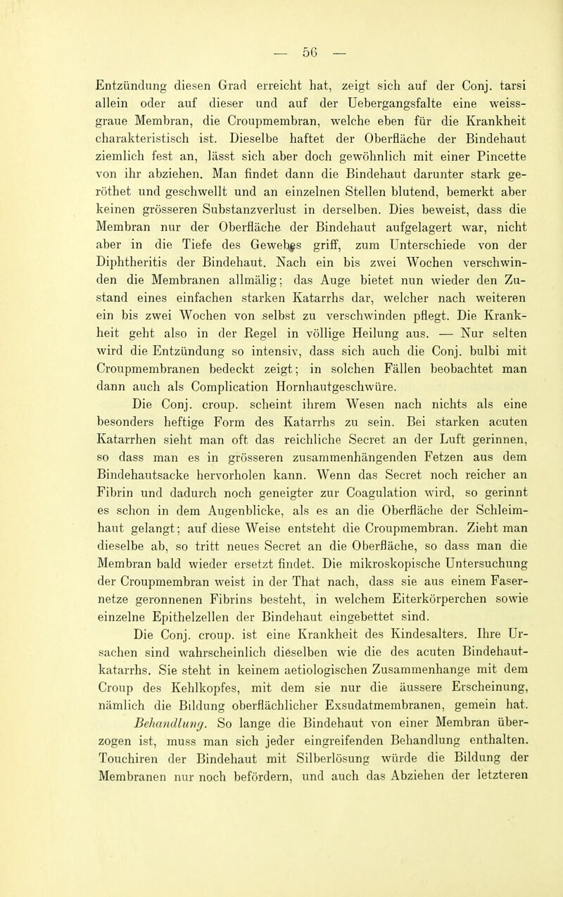 Entziindung diesen Grad erreicht hat, zeigt sich auf der Conj. tarsi allein oder auf dieser und auf der Uebergangsfalte eine weiss- graue Membran, die Croupmembran, welche eben fiir die Krankheit charakteristisch ist. Dieselbe haftet der Oberfiache der Bindehaut ziemlich fest an, lasst sich aber doch gewohnlich mit einer Pincette von ihr abziehen. Man findet dann die Bindehaut darunter stark ge- rothet und geschwellt und an einzelnen Stellen blutend, bemerkt aber keinen grosseren Substanzverlust in derselben. Dies beweist, dass die Membran nur der Oberfiache der Bindehaut aufgelagert war, nicht aber in die Tiefe des Gewebfs griff, zum Unterschiede von der Diphtheritis der Bindehaut. Nach ein bis zwei Wochen verschwin- den die Membranen allmalig; das Auge bietet nun wieder den Zu- stand eines einfachen starken Katarrhs dar, welcher nach weiteren ein bis zwei Wochen von selbst zu verschwinden pfiegt. Die Krank- heit geht also in der Kegel in vollige Heilung aus. — Nur selten wird die Entziindung so intensiv, dass sich auch die Conj. bulbi mit Croupmembranen bedeckt zeigt; in solchen Fallen beobachtet man dann auch als Complication Hornhautgeschwiire. Die Conj. croup, scheint ihrem Wesen nach nichts als eine besonders heftige Form des Katarrhs zu sein. Bei starken acuten Katarrhen sieht man oft das reichliche Secret an der Luft gerinnen, so dass man es in grosseren zusammenhangenden Fetzen aus dem Bindehautsacke hervorholen kann. Wenn das Secret noch reicher an Fibrin und dadurch noch geneigter zur Coagulation wird, so gerinnt es schon in dem Augenblicke, als es an die Oberfiache der Schleira- haut gelangt; auf diese Weise entsteht die Croupmembran. Zieht man dieselbe ab, so tritt neues Secret an die Oberfiache, so dass man die Membran bald wieder ersetzt findet. Die mikroskopische Untersuchung der Croupmembran weist in der That nach, dass sie aus einem Faser- netze geronnenen Fibrins besteht, in welchem Eiterkorperchen sowie einzelne Epithelzellen der Bindehaut eingebettet sind. Die Conj. croup, ist eine Krankheit des Kindesalters. Ihre Ur- sachen sind wahrscheinlich dieselben wie die des acuten Bindehaut- katarrhs. Sie steht in keinem aetiologischen Zusammenhange mit dem Croup des Kehlkopfes, mit dem sie nur die aussere Erscheinung, namlich die Bildung oberfiachlicher Exsudatmembranen, gemein hat. Beliandlung. So lange die Bindehaut von einer Membran iiber- zogen ist, muss man sich jeder eingreifenden Behandlung enthalten. Touchiren der Bindehaut mit Silberlosung wiude die Bildung der Membranen nur noch befordern, und auch das Abziehen der letzteren