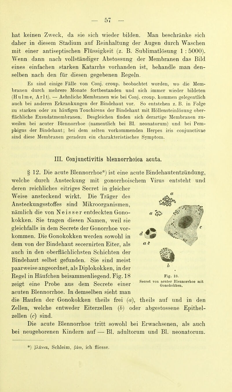 hat keinen Zweck, da sie sich wieder biklen. Man beschranke sich daher in diesem Stadium auf Reinhaltung der Augen durch Waschen mit einer antiseptischen Fliissigkeit (z. B. Sublimatlosung 1 : 5000). Wenn dann naeh vollstandiger Abstossung der Membranen das Bild eines einfachen starken Katarrhs vorhanden ist, behandle man den- selben nach den fiir diesen gegebenen Regeln. Es sind einige Falle von Conj. croup, beobachtet worden, wo die Mem- branen durch mehrere Monate fortbestanden und sich immer wieder bildeten (Hulme, Arlt). — Aehnliche Membranen wie bei Conj. croup, kommen gelegentlich auch bei anderen Erkrankungen der Bindehaut vor. So entstehen z. B. in Folge zu starken oder zu hfiufigen Touchirens der Bindehaut mit Hollensteinlosung ober- flachliche Exsudatmembranen. Desgleichen finden sich derartige Membranen zu- weilen bei acuter Blennorrhoe (namentlich bei Bl. neonatorum) und bei Pem- phigus der Bindehaut; bei dem selten vorkommenden Herpes iris conjunctivae sind diese Membranen geradezu ein charakteristisches Symptom. III. Conjunctivitis blennorrtoica acuta. § 12. Die acute Blennorrlioe*) ist eine acute Bindehautentziindung, welche durch Ansteckung mit gonorrhoischem Virus entsteht und deren reichliches eitriges Secret in gleicher Weise ansteckend wirkt. Die Trager des Ansteckungsstoffes sind Mikroorganismen, namlich die von Neisser entdeckten Gono- kokken. Sie tragen diesen Namen, weil sie gleichfalls in dem Secrete der Gonorrhoe vor- kommen. Die Gonokokken werden sowohl in dem von der Bindehaut secernirten Eiter, als auch in den oberflachlichsten Schichten der Bindehaut selbst gefunden. Sie sind meist paarw^eise angeordnet, als Diplokokken, in der Kegel in Haufchen beisammenliegend. Fig. 18 zeigt eine Probe aus dem Secrete einer acuten Blennorrhoe. In demselben sieht man die Haufen der Gonokokken theils frei (a), theils auf und in den Zellen, w^elche entweder Eiterzellen (b) oder abgestossene Epithel- zellen (c) sind. Die acute Blennorrhoe tritt sow^ohl bei Erwachsenen, als auch bei neugeborenen Kindern auf — Bl. adultorum und Bl. neonatorum. Fig. 18. Secret von acuter Blennorrhoe mit Gonokokken. '■) filsvva, Schleim, pioj. ich fliesse.