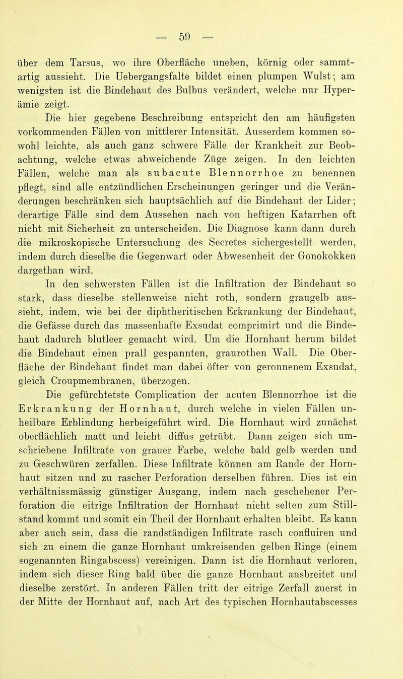 iiber dem Tarsus, wo ihre Oberflache uneben, kornig oder sammt- artig aussieht. Die Uebergangsfalte bildet einen plumpen Wulst; am wenigsten ist die Bindehaut des Bulbus verandert, welche nur Hyper- amie zeigt. Die hier gegebene Beschreibung entspricht den am haufigsten vorkommenden Fallen von mittlerer Intensitat. Ausserdem kommen so- wohl leichte, als auch ganz schwere Falle der Krankheit zur Beob- achtung, welche etwas abweichende Ztige zeigen. In den leichten Fallen, welche man als subacute Blennorrhoe zu benennen pflegt, sind alle entztindlichen Erscheinungen geringer und die Veran- derungen beschranken sich hauptsachlich auf die Bindehaut der Lider; derartige Falle sind dem Aussehen nach von heftigen Katarrhen oft nicht mit Sicherheit zu unterscheiden. Die Diagnose kann dann durch die mikroskopische Untersuchung des Secretes sichergestellt werden, indem durch dieselbe die Gegenwart oder Abwesenheit der Gonokokken dargethan wird. In den schwersten Fallen ist die Infiltration der Bindehaut so stark, dass dieselbe stellenweise nicht roth, sondern graugelb aus- sieht, indem, wie bei der diphtheritischen Erkrankung der Bindehaut, die Gefasse durch das massenhafte Exsudat comprimirt und die Binde- haut dadurch blutleer gemacht wird. Um die Hornhaut herum bildet die Bindehaut einen prall gespannten, graurothen Wall. Die Ober- flache der Bindehaut findet man dabei offer von geronnenem Exsudat, gleich Croupmembranen, tiberzogen. Die gefiirchtetste Complication der acuten Blennorrhoe ist die Erkrankung der Hornhaut, durch welche in vielen Fallen un- heilbare Erblindung herbeigefiihrt wird. Die Hornhaut wird zunachst oberflachlich matt und leicht diffus getriibt. Dann zeigen sich um- schriebene Infiltrate von grauer Farbe, welche bald gelb werden und zu Geschwliren zerfalien. Diese Infiltrate konnen am Rande der Horn- haut sitzen und zu rascher Perforation derselben fiihren. Dies ist ein verhaltnissmassig giinstiger Ausgang, indem nach geschehener Per- foration die eitrige Infiltration der Hornhaut nicht selten zum Still- stand kommt und somit ein Theil der Hornhaut erhalten bleibt. Es kann aber auch sein, dass die randstandigen Infiltrate rasch confluiren und sich zu einem die ganze Hornhaut umkreisenden gelben Ringe (einem sogenannten Ringabscess) vereinigen. Dann ist die Hornhaut verloren, indem sich dieser Ring bald iiber die ganze Hornhaut ausbreitet und dieselbe zerstort. In anderen Fallen tritt der eitrige Zerfall zuerst in der Mitte der Hornhaut auf, nach Art des typischen Hornhautabscesses