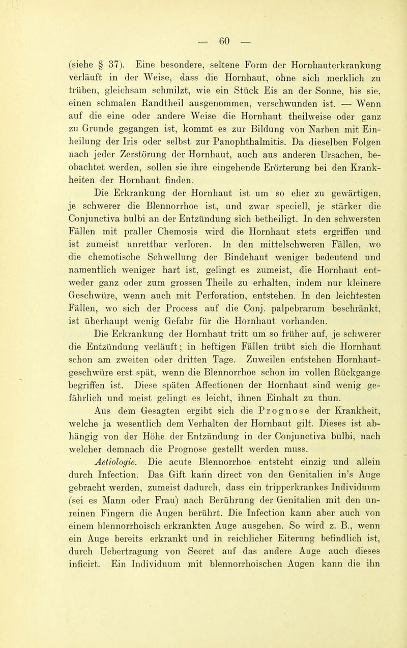 (siehe § 37j. Eine besondere, seltene Form der Hornhauterkrankung verlauft in der Weise, dass die Hornhaut, ohne sich merklich zu triiben, gleichsam schmilzt, wie ein Stuck Eis an der Sonne, bis sie, einen schmalen Randtheil ausgenommen, verschwunden ist. — Wenn auf die eine oder andere Weise die Hornhaut theilweise oder ganz zu Grunde gegangen ist, kommt es zur Bildung von Narben mit Ein- heilung der Iris oder selbst zur Panophthalmitis. Da dieselben Folgen nach jeder Zerstorung der Hornhaut, auch aus anderen Ursachen, be- obachtet werden, sollen sie ihre eingehende Erorterung bei den Krank- heiten der Hornhaut finden. Die Erkrankung der Hornhaut ist um so eher zu gewartigen, je schwerer die Blennorrhoe ist, und zwar speciell, je starker die Conjunctiva bulbi an der Entziindung sich betheiligt. In den schwersten Fallen mit praller Chemosis wdrd die Hornhaut stets ergriffen und ist zumeist unrettbar verloren. In den mittelschvperen Fallen, wo die chemotische Schwellung der Bindehaut weniger bedeutend und namentlich weniger hart ist, gelingt es zumeist, die Hornhaut ent- weder ganz oder zum grossen Theile zu erhalten, indem nur kleinere Geschwiire, wenn auch mit Perforation, entstehen. In den leichtesten Fallen, wo sich der Process auf die Conj. palpebrarum beschrankt, ist iiberhaupt wenig Gefahr flir die Hornhaut vorhanden. Die Erkrankung der Hornhaut tritt um so friiher auf, je schwerer die Entziindung verlauft; in heftigen Fallen triibt sich die Hornhaut schon am zweiten oder dritten Tage. Zuweilen entstehen Hornhaut- geschwiire erst spat, wenn die Blennorrhoe schon im vollen Riickgange begriffen ist. Diese spaten Affectionen der Hornhaut sind wenig ge- fahrlich und meist gelingt es leicht, ihnen Einhalt zu thun. Aus dem Gesagten ergibt sich die Prognose der Krankheit, welche ja wesentlich dem Verhalten der Hornhaut gilt. Dieses ist ab- hangig von der Hohe der Entziindung in der Conjunctiva bulbi, nach welcher demnach die Prognose gestellt werden muss. Aetiologie. Die acute Blennorrhoe entsteht einzig und allein durch Infection. Das Gift karin direct von den Genitalien in's Auge gebracht werden, zumeist dadurch, dass ein tripperkrankes Individuum (sei es Mann oder Frau) nach Beriihrung der Genitalien mit den un- reinen Fingern die Augen beriihrt. Die Infection kann aber auch von einem blennorrhoisch erkrankten Auge ausgehen. So wird z. B., wenn ein Auge bereits erkrankt und in reichlicher Eiterung befindlich ist, durch Uebertragung von Secret auf das andere Auge auch dieses inficirt. Ein Individuum mit blennorrhoischen Augen kann die ihn