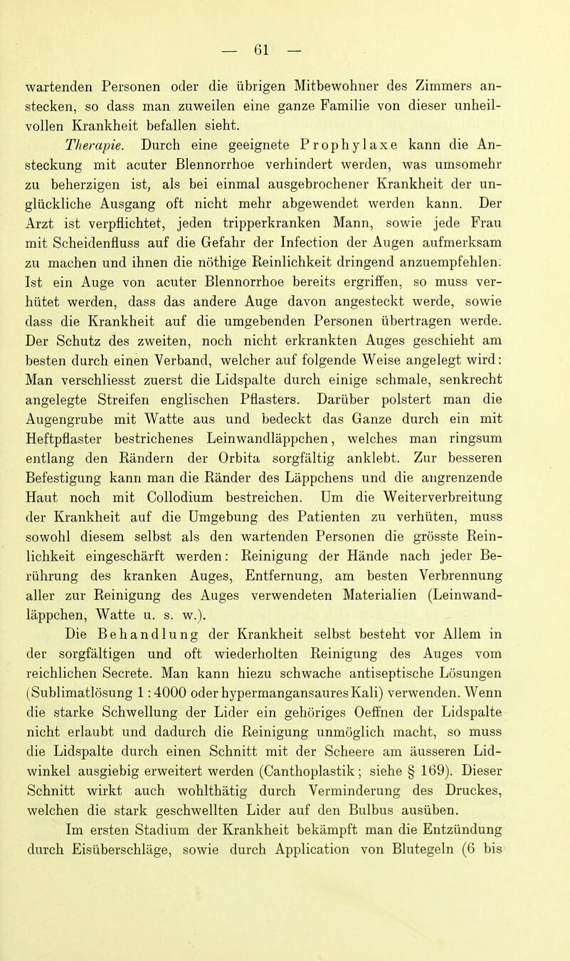 wartenden Personen oder die iibrigen Mitbewohner des Zimmers an- stecken, so dass man zuweilen eine ganze Familie von dieser unheil- vollen Krankheit befallen sieht. T/terapie. Durch eine geeignete Prophylaxe kann die An- steckung mit acuter Blennorrhoe verhindert werden, was umsomehr zu beherzigen ist, als bei einmal ausgebrochener Krankheit der un- gliickliche Ausgang oft nicht mehr abgewendet werden kann. Der Arzt ist verpfiichtet, jeden tripperkranken Mann, sowie jede Frau mit Scheidenfluss auf die Gefahr der Infection der Augen aufmerksam zu machen und ihnen die nothige Reinlichkeit dringend anzuempfehlen. Ist ein Auge von acuter Blennorrhoe bereits ergriffen, so muss ver- hiltet werden, dass das andere Auge davon angesteckt werde, sowie dass die Krankheit auf die umgebenden Personen iibertragen werde. Der Schutz des zweiten, noch nicht erkrankten Auges geschieht am besten durch einen Yerband, welcher auf folgende Weise angelegt wird: Man verschliesst zuerst die Lidspalte durch einige schmale, senkrecht angelegte Streifen englischen Pflasters. Dariiber polstert man die Augengrube mit Watte aus und bedeckt das Ganze durch ein mit Heftpflaster bestrichenes Leinwandlappchen, welches man ringsum entlang den Randern der Orbita sorgfaltig anklebt. Zur besseren Befestigung kann man die Rander des Lappchens und die angrenzende Haut noch mit Collodium bestreichen. Um die Weiterverbreitung der Krankheit auf die Umgebung des Patienten zu verhiiten, muss sowohl diesem selbst als den wartenden Personen die grosste Rein- lichkeit eingescharft werden: Reinigung der Hande nach jeder Be- riihrung des kranken Auges, Entfernung, am besten Verbrennung aller zur Reinigung des Auges verwendeten Materialien (Leinwand- lappchen, Watte u. s. w.). Die Behandlung der Krankheit selbst besteht vor Allem in der sorgfaltigen und oft wiederholten Reinigung des Auges vom reichlichen Secrete. Man kann hiezu schwache antiseptische Losungen (Sublimatlosung 1:4000 oder hypermangansaures Kali) verwenden. Wenn die starke Schwellung der Lider ein gehoriges Oeffnen der Lidspalte nicht erlaubt und dadurch die Reinigung unmoglich macht, so muss die Lidspalte durch einen Schnitt mit der Scheere am ausseren Lid- winkel ausgiebig erweitert werden (Canthoplastik; siehe § 169). Dieser Schnitt wirkt auch wohlthatig durch Verminderung des Druckes, welchen die stark geschwellten Lider auf den Bulbus ausiiben. Im ersten Stadium der Krankheit bekampft man die Entziindung durch Eisiiberschliige, sowie durch Application von Blutegeln (6 bis