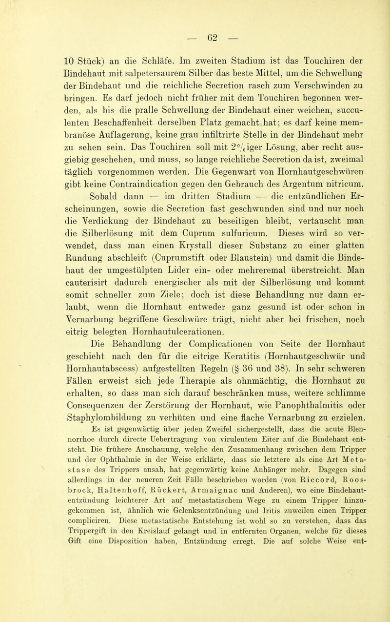 10 Stiick) an die Schlafe. Im zweiten Stadium ist das Touchiren der Bindehaut mit salpetersaurem Silber das beste Mittel, um die Schwellung der Bindehaut und die reichliche Secretion rasch zum Verschwinden zu bringen. Es darf jedoch nicht friiher mit dem Touchiren begonnen wer- den, als bis die pralle Schwellung der Bindehaut einer weichen, succu- lenten Beschaffenheit derselben Platz gemacht hat; es darf keine mem- branose Auflagerung, keine grau infiltrirte Stelle in der Bindehaut mehr zu sehen sein. Das Touchiren soil mit 2''/oiger Losung, aber recht aus- giebig geschehen, und muss, so lange reichliche Secretion da ist, zweimal taglich vorgenommen werden. Die Gegenwart von Hornhautgeschwiiren gibt keine Contraindication gegen den Gebrauch des Argentum nitricum. Sobald dann — im dritten Stadium — die entziindlichen Er- scheinungen, sowie die Secretion fast geschwunden sind und nur noch die Verdickung der Bindehaut zu beseitigen bleibt, vertauscht man die Silberlosung mit dem Cuprum sulfuricum. Dieses wird so ver- wendet, dass man einen Krystall dieser Substanz zu einer glatten Rundung abschleift (Cuprumstift oder Blaustein) und damit die Binde- haut der umgestiilpten Lider ein- oder mehreremal iiberstreicht. Man cauterisirt dadurch energischer als mit der Silberlosung und kommt somit schneller zum Ziele; doch ist diese Behandlung nur dann er- laubt, wenn die Hornhaut entweder ganz gesund ist oder schon in Vernarbung begriffene Geschwiire tragt, nicht aber bei frischen, noch eitrig belegten Hornhautulcerationen. Die Behandlung der Complicationen von Seite der Hornhaut geschieht nach den fiir die eitrige Keratitis (Hornhautgeschwiir und Hornhautabscess) aufgestellten Regeln (§ 36 und 38). In sehr schweren Fallen erweist sich jede Therapie als ohnmachtig, die Hornhaut zu erhalten, so dass man sich darauf beschranken muss, weitere schlimme Consequenzen der Zerstorung der Hornhaut, wie Panophthalmitis oder Staphylombildung zu verhiiten und eine flache Vernarbung zu erzielen. Es ist gegenwartig iiber jeden Zweifel sichergestellt, dass die acute Blen- norrhoe durch directe Uebertragung von virulentem Eiter auf die Bindehaut ent- steht. Die friihere Anschauung, welche den Zusammenhang zwischen dem Tripper und der Ophtlialuiie in der Weise erklarte, dass sie letztere als eine Art Meta- stase des Trippers ansah, hat gegenwartig keine Anhanger mehr. Dagegen sind allerdings in der neueren Zeit Falle beschrieben worden (von Riccord, Roos- brock, Haltenhoff, Riickert, Armaignac und Anderen), wo eine Bindehaut- entziindung leichterer Art auf metastatischem Wege zu einem Tripper hinzu- gekommen ist, ahnlich wie Gelenksentziindung und Iritis zuweilen einen Tripper compliciren. Diese metastatische Entstehung ist wohl so zu verstehen, dass das Trippergift in den Kreislauf gelangt und in entfernten Organen, welche fiir dieses Gift eine Disposition haben, Entziindung erregt. Die auf seiche Weise ent-