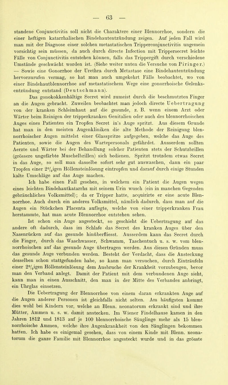 standene Conjunctivitis soli nicht die Charaktere einer Blennorrhoe, sondern die einer heftigen katarrhalischen Bindehautentziindung zeigen. Auf jeden Fall wird man mit der Diagnose einer solchen metastatischen Tripperconjunctivitis ungemein vorsichtig sein miissen, da aucli durch directe Infection mit Trippersecret leichte Falle von Conjunctivitis entstehen konnen, falls das Trippergift durch verschiedene Umstande geschwacht worden ist. (Siehe weiter unten die Versuche von Piringer.) — Sowie eine Gonorrhoe der Urethra durch Metastase eine Bindehautentziindung hervorzurufen vermag, so hat man auch umgekehrt Falle beobachtet, wo von einer Bindehautblennorrhoe auf metastatischem Wege eine gonorrhoische Gelenks- entziindung entstand (Deutschmann). Das gonokokkenhaltige Secret wird zumeist durch die beschmutzten Finger an die Augen gebracht. Zuweilen beobachtet man jedoch directe TJebertragung von der kranken Schleimhaut auf die gesunde, z. B. wenn einem Arzt oder Wiirter beim Reinigen der tripperkranken Genitalien oder auch des blennorrhoischen Auges eines Patienten ein Tropfen Secret in's Auge spritzt. Aus diesem Grunde hat man in den meisten Augenkliniken die alte Methode der Reinigung blen- norrhoischer Augen mittelst einer Glasspritze aufgegeben, welche das Auge des Patienten, sowie die Augen des Wartepersonals gefahrdet. Ausserdem sollten Aerzte und Warter bei der Behandlung solcher Patienten stets der Schutzbrillen (grossere ungefarbte Muschelbrillen) sich bedienen. Spritzt trotzdem etwas Secret in das Auge, so soli man dasselbe sofort sehr gut auswaschen, dann ein paar Tropfen einer 2''/„igen Hollensteinlosung eintropfen und darauf durch einige Stunden kalte Umschlage auf das Auge machen. Ich habe einen Fall gesehen, in welchem ein Patient die Augen wegen eines leichten Bindehautkatarrhs mit seinem Urin wusch (ein in manchen Gegenden gebrauchliches Volksmittel); da er Tripper hatte, acquirirte er eine acute Blen- norrhoe. Auch durch ein anderes Volksmittel, namlich dadurch, dass man auf die Augen ein Stiickchen Placenta auflegte, welche von einer tripperkranken Frau herstammte, hat man acute Blennorrhoe entstehen sehen. Ist schon ein Auge angesteckt, so geschieht die TJebertragung auf das andere oft dadurch, dass im Schlafe das Secret des kranken Auges iiber den Nasenriicken auf das gesunde hiniiberfliesst. Ausserdem kann das Secret durch die Finger, durch das Waschwasser, Schwamm, Taschentuch u. s. w. vom blen- norrhoischen auf das gesunde Auge iibertragen werden. Aus diesen Grunden muss das gesunde Auge verbunden werden. Besteht der Verdacht, dass die Ansteckung desselben schon stattgefunden habe, so kann man versuchen, durch Eintraufeln einer 2'/pigen Hollensteinlosung dem Ausbruche der Krankheit vorzubeugen, bevor man den Verband anlegt. Damit der Patient mit dem verbundenen Auge sieht, kann man in einen Ausschnitt, den man in der Mitte des Verbandes anbringt, ein Uhrglas einsetzen. Die TJebertragung der Blennorrhoe von einem daran erkrankten Auge auf die Augen anderer Personen ist gleichfalls nicht selten. Am haufigsten kommt dies wohl bei Kindern vor, welche an Blenn. neonatorum erkrankt sind und ihre Miitter, Ammen u. s. w. damit anstecken. Im Wiener Findelhause kamen in den Jahren 1812 und 1813 auf je 100 blennorrhoische Sauglinge mehr als 15 blen- norrhoische Ammen, welche ihre Augenkrankheit von den Sauglingen bekommen hatten. Ich habe es einigemal gesehen, dass von einem Kinde mit Blenn. neona- torum die ganze Familie mit Blennorrhoe angesteckt wurde und in das grosste