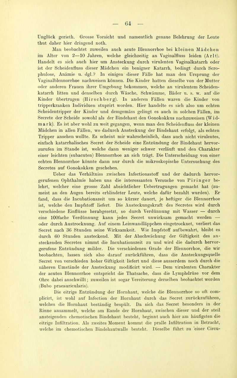 Ungliick gerieth. Grosse Vorsicht uiid namentlich genaue Belehrung der Leute thut daher liier dringend noth. Man beobaclitet zuweilen auch acute Blennorrhoe bei kleinen Madchen im Alter von 2—10 Jahren, welche gleichzeitig an Vaginalfluss leiden (Arlt). Handelt es sich auch hier um Ansteckung durcb virulenten Vaginalkatarrh oder ist der Scheidenfluss dieser Madchen ein benigner Katarrh, bedingt durch Scro- phulose, Antimie u. dgl. ? In einigen dieser Fiille hat man den Ursprung der Vaginalblennorrhoe nachweisen koniien. Die Kinder hatten dieselbe von der Mutter oder anderen Frauen ihrer Umgebung bekommen, welche an virulentem Scheiden- katarrh litten und denselben durch Wasche, Schwamme, Bader u. s. w. auf die Kinder iibertrugen (Hirschberg). In anderen Fallen waren die Kinder von tripperkranken Individuen stuprirt worden. Hier handelte es sich also um echten Scheidentripper der Kinder und demgemass gelingt es auch in solclien Fallen, im Secrete der Scheide sowohl als der Bindehaut den Gonokokkus nachzuweisen (W i d- mark). Es ist aber wohl zu weit gegangen, wenn man den Scheidenfluss der kleinen Madchen in alien Fallen, wo dadurch Ansteckung der Bindehaut erfolgt, als echten Tripper ansehen wollte. Es scheint mir wahrscheinlich, dass auch nicht virulentes, einfach katarrhalisches Secret der Scheide eine Entziindung der Bindehaut hervor- zurufen im Stande ist, welche dann weniger schwer verlauft und den Gharakter einer leichten (subacuten) Blennorrhoe an sich tragt. Die Unterscheidung von einer echten Blennorrhoe konnte dann nur durch die mikroskopische Untersuchung des Secretes auf Gonokokken geschehen. Ueber das Verhaltniss zwischen Infectionsstoff und der dadurch hervor- gerufenen Ophthalmie haben uns die interessanten Versuche von Pi ringer be- lehrt, welcher eine grosse Zahl absichtlicher Uebertragungen gemacht hat (zu- meist an den Augen bereits erblindeter Leute, welche dafiir bezahlt wurden). Er fand, dass die Incubationszeit um so kiirzer dauert, je heftiger die Blennorrhoe ist, welche den Impfstoff liefert. Die Ansteckungskraft des Secretes wird durch verschiedene Einfliisse herabgesetzt, so durch Verdiinnung mit Wasser — durch eine lOOfache Verdiinnung kann jedes Secret unwirksam gemacht warden — oder durch Austrocknung. Auf einem Leinwandlappchen eingetrocknet, verliert das Secret nach 36 Stunden seine Wirksamkeit. Wie Impfstoff aufbewahrt, bleibt es durch 60 Stunden ansteckend. Mit der Abschwachung der Giftigkeit des an- steckenden Secretes nimmt die Incubationszeit zu und wird die dadurch hervor- gerufene Entziindung milder. Die verschiedenen Grade der Blennorrhoe, die wir beobachten, lassen sich also darauf zuriickfiihren, dass die Ansteckungsquelle Secret von verschieden hoher Giftigkeit liefert und diese ausserdem noch durch die naheren Dmstande der Ansteckung modificirt wird. — Dem virulenten Gharakter der acuten Blennorrhoe entspricht die Thatsache, dass die Lyraphdriise vor dem Ohre dabei anschwillt; zuweilen ist sogar Vereiterung derselben beobachtet worden (Bubo praeauricularis). Die eitrige Entziindung der Hornhaut, welche die Blennorrhoe so oft com- plicirt, ist wohl auf Infection der Hornhaut durch das Secret zuriickzufiihren, welches die Hornhaut bestandig bespiilt. Da sich das Secret besonders in der Rinne ansammelt, welche am Rande der Hornhaut, zwischen dieser und der steil ansteigenden chemotischen Bindehaut besteht, beginnt auch hier am haufigsten die eitrige Infiltration. Als zweites Moment kommt die pralle Infiltration in Betracht, welche im chemotischen Bindehautwalle besteht. Dieselbe fiihrt zu einer Circu-