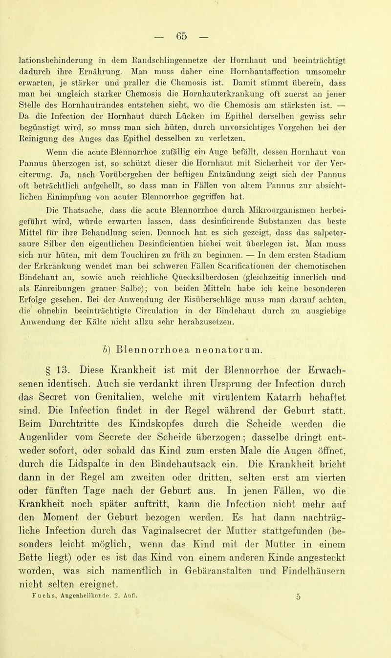 lationsbehinderniig in dem Raiulsclilingemietze der Horiiliaut und beeintnichtigt dadurch ihre Erniihrung. Man muss dalier eine Hornliautaflectioii umsomehr erwarten, je starker und praller die Chemosis ist. Damit stimmt iiberein, dass man bei ungleich starker Chemosis die Hornhauterkrankung oft zuerst an jener Stelle des Hornhautrandes entstehen sieht, wo die Chemosis am starksten ist. — Da die Infection der Hornhaut durch Liicken im Epithel derselben gewiss sehr begunstigt wird, so muss man sich hiiten, durch unvorsichtiges Vorgehen bei der Reinigung des Auges das Epithel desselben zu verletzen. Wenn die acute Blennorrhoe zufallig ein Auge befallt, dessen Hornhairt Yon Pannus iiberzogen ist, so schiitzt dieser die Hornhaut mit Sicherheit vor der Ver- eiterung. Ja, nach Vorubergehen der heftigen Entziindung zeigt sich der Pannus oft betrachtlich aufgehellt, so dass man in Fallen von altcm Pannus znr aljsicht- lichen Einimpfung von acuter Blennorrhoe gegriffen hat. Die Thatsache, dass die acute Blennorrhoe durch Mikroorganismen herbei- gefiihrt wird, wiirde erwarten lassen, dass desinficirende Sirbstanzen das beste Mittel fiir ihre Behandlung seien. Dennoch hat es sich gezeigt, dass das salpeter- saure Silber den eigentlichen Desinficientien hiebei weit iiberlegen ist. Man muss sich nur hiiten, mit dem Touchiren zu friih zu beginnen. — In dem ersten Stadium der Erkrankung wendet man bei schweren Fallen Scarificationen der chemotischen Bindehaut an, sowie auch reichliche Quecksilberdosen (gleichzeitig innerlich und als Einreibungen grauer Salbe); von beiden Mitteln habe ich keine besonderen Erfolge gesehen. Bei der Anwendung der Eisilberschlage muss man darauf achten, die ohnehin beeintriichtigte Circulation in der Bindehaut durch zu ausgiebige Anwendung der Kiilte nicht allzu sehr herabzusetzen. l)) Blennorrhoea neonatorum. § 13. Diese Krankheit ist mit der Blennorrhoe der Erwach- senen identisch. Auch sie verdankt ihren Ursprung der Infection durch das Secret von Genitalien, welche mit virulentem Katarrh behaftet sind. Die Infection findet in der Kegel wahrend der Geburt statt. Beim Durchtritte des Kindskopfes durch die Scheide werden die Augenlider vom Secrete der Scheide iiberzogen; dasselbe dringt ent- weder sofort, oder sobald das Kind zum ersten Male die Augen offnet, durch die Lidspalte in den Bindehautsack ein. Die Krankheit bricht dann in der Kegel am zweiten oder dritten, selten erst am vierten oder fiinften Tage nach der Geburt aus. In jenen Fallen, wo die Krankheit noch spater auftritt, kann die Infection nicht mehr auf den Moment der Geburt bezogen werden. Es hat dann nachtrag- liche Infection durch das Vaginalsecret der Mutter stattgefunden (be- sonders leicht moglich, wenn das Kind mit der Mutter in einem Bette liegt) oder es ist das Kind von einem anderen Kinde angesteckt worden, was sich namentlich in Gebiiranstalten und Findelhilusern nicht selten ereignet. Fuchs, Angenheilkordi>. 2. Anfl. 5