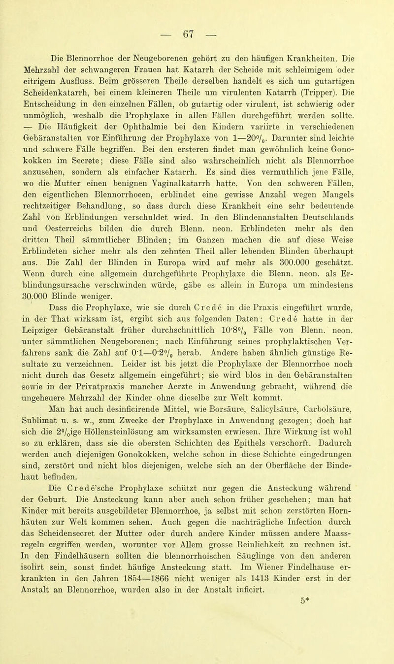 Die Blennorrhoe der Neugeborenen gehort zu den haufigeii Krankheiten. Die Mehrzahl der schwangeren Frauen hat Katari-h der Scheide mit schleimigem oder eitrigem Ausfluss. Beim grosseren Theile derselben liandelt es sich um gutartigen Scheidenkatarrh, bei einem kleinereii Theile um virulenten Katarrh (Tripper). Die Entscheidung in den einzehien Fallen, ob gutartig oder virulent, ist schwierig oder Tinmoglich, weshalb die Prophylaxe in alien Fallen dm-chgefiihrt werden sollte. — Die Haufigkeit der Oj)hthalmie bei den Kindern variirte in verschiedenen Oebaranstalten vor Einfiihrung der Prophylaxe von 1—20/^. Darunter sind leichte und schwere Falle begriffen. Bei den ersteren findet man gewohnlich keine Gono- kokken im Secrete; diese Falle sind also wahrscheinlich nicht als Blennorrhoe anzusehen, sondern als einfacher Katarrh. Es sind dies vermuthlich jene Falle, wo die Mutter einen benignen Vaginalkatarrh hatte. Von den schweren Fallen, den eigentlichen Blennorrhoeen, erblindet eine gewisse Anzahl wegen Mangels rechtzeitiger Behandlung, so dass durch diese Krankheit eine sehr bedeutende Zahl Ton Erblindungen verschuldet wird. In den Blindenanstalten Deutschlands iind Oesterreichs bilden die durch Blenn. neon. Erblindeten mehr als den dritten Theil sammtlicher Blinden; im Ganzen machen die auf diese Weise Erblindeten sicher mehr als den zehnten Theil aller lebenden Blinden iiberhaupt aus. Die Zahl der Blinden in Europa wird auf mehr als 300.000 geschatzt. Wenn durch eine allgemein durchgefiihrte Prophylaxe die Blenn. neon, als Er- blindungsursache verschwinden wiirde, gabe es allein in Europa um mindestens 30.000 Blinde weniger. Dass die Prophylaxe, wie sie durch C r e d e in die Praxis eingefiihrt wurde, in der That wirksam ist, ergibt sich aus folgenden Daten: Crede hatte in der Leipziger Gebaranstalt friiher durchschnittlich lO'S^/j Falle von Blenn. neon, unter sammtlichen Neugeborenen; nach Einfuhrung seines prophylaktischen Ver- fahrens sank die Zahl auf O'l—0'2% herab. Andere haben ahnlich giinstige Re- sultate zu verzeichnen. Leider ist bis jetzt die Prophylaxe der Blennorrhoe noch nicht durch das Gesetz allgemein eingefiihrt; sie wird bios in den Gebaranstalten sowie in der Privatpraxis mancher Aerzte in Anwendung gebracht, wahrend die ungeheuere Mehrzahl der Kinder ohne dieselbe zur Welt kommt. Man hat auch desinficirende Mittel, wie Borsaure, Salicylsaure, Carbolsaure, Sublimat u. s. w., zum Zwecke der Prophylaxe in Anwendung gezogen; doch hat sich die 2<'/oige Hollensteinlosung am wirksamsten erwiesen. Ihre Wirkung ist wohl so zu erklaren, dass sie die obersten Schichten des Epithels verschorft. Dadurch werden auch diejenigen Gonokokken, welche schon in diese Schichte eingedrungen sind, zerstort und nicht bios diejenigen, welche sich an der Oberflache der Binde- haut befinden. Die Crede'sche Prophylaxe schutzt nur gegen die Ansteckung wahrend der Geburt. Die Ansteckung kann aber auch schon friiher geschehen; man hat Kinder mit bereits ausgebildeter Blennorrhoe, ja selbst mit schon zerstorten Horn- hauten zur Welt kommen sehen. Auch gegen die nachtragliche Infection durch das Scheidensecret der Mutter oder duixh andere Kinder miissen andere Maass- regeln ergriffen werden, worunter vor Allem grosse Reinlichkeit zu rechnen ist. In den Findelhausern sollten die blennorrhoischen Sauglinge von den anderen isolirt sein, sonst findet haufige Ansteckung statt. Im Wiener Findelhause er- krarikten in den Jahren 1854—1866 nicht weniger als 1413 Kinder erst in der Anstalt an Blennorrhoe, wurden also in der Anstalt inficirt. 5*