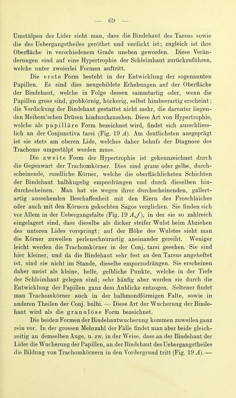 Urastiilpen der Licler sieht man, dass die Bindehaut des Tarsus sowie die des Uebergangstheiles gerothet und verdickt ist; zugleich ist ihre Oberflache in verschiedenem Grade uneben geworden. Diese Veran- derungen sind auf eine Hypertrophie der Schleimhaut zuriickzufiihren, welche unter zweierlei Formen auftritt. Die erste Form besteht in der Entwicklung der sogenannten Papillen. Es sind dies neugebildete Erhebungen auf der Oberflache der Bindehaut, welche in Folge dessen sammtartig oder, wenn die Papillen gross sind, grobkornig, hockerig, selbst himbeerartig erscheint; die Verdickung der Bindehaut gestattet nicht mehr, die darunter liegen- den Meibom'schen Driisen hindurchzusehen. Diese Art von Hypertrophie, welche als pap ill are Form bezeichnet wird, findet sich ausschliess- lich an der Conjunctiva tarsi (Fig. 19 A). Am deutlichsten ausgepragt ist sie stets am oberen Lide, welches daher behufs der Diagnose des Trachoms umgestiilpt werden muss. Die zweite Form der Hypertrophie ist gekennzeichnet durch die Gegenwart der Trachomkorner. Dies sind graue oder gelbe, durch- scheinende, rundliche Korner, welche die oberflachlichsten Schichten der Bindehaut halbkugelig empordrangen und durch dieselben hin- durchscheinen. Man hat sie wegen ihrer durchscheinenden, gallert- artig aussehenden Beschaff'enheit mit den Eiern des Frosehlaiches oder auch mit den Kornern gekochten Sagos verglichen. Sie finden sich vor Allem in der Uebergangsfalte (Fig. 19 A,/), in der sie so zahlreich eingelagert sind, dass dieselbe als dicker steifer Wulst beim Abziehen des unteren Lides vorspringt; auf der Hohe des Wulstes sieht man die Korner zuweilen perlenschnurartig aneinander gereiht. Weniger leicht werden die Trachomkorner in der Conj. tarsi gesehen. Sie sind hier kleiner, und da die Bindehaut sehr fest an den Tarsus angeheftet ist, sind sie nicht im Stande, dieselbe emporzudrangen. Sie erscheinen daher meist als kleine, helle, gelbliche Punkte, welche in der Tiefe der Schleimhaut gelegen sind; sehr haufig aber werden sie durch die Entwicklung der Papillen ganz dem Anblicke entzogen. Seltener findet man Trachomkorner auch in der halbmondformigen Falte, sowie in anderen Theilen der Conj. bulbi. — Diese Art der Wucherung der Binde- haut wird als die granulose Form bezeichnet. Die beiden Formen der Bindehautwucherung kommen zuweilen ganz rein vor. In der grossen Mehrzahl der Falle findet man aber beide gleich- zeitig an demselben Auge, u. zw. in der Weise, dass an der Bindehaut der Lider die Wucherung der Papillen, an der Bindehaut des Uebergangstheiles die Bildung von Trachomkornern in den Vordergrund tritt (Fig. 19 A). —