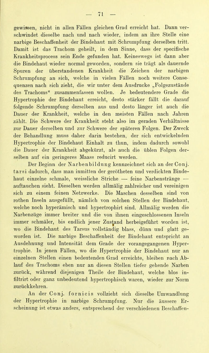 gewissen, nicht in alien Fallen gleichen Grad erreicht hat. Dann ver- schwindet dieselbe nach und nach wieder, indem an ihre Stelle eine narbige Beschalfenheit der Bindehaut mit Schrumpfung derselben tritt. Damit ist das Trachom geheilt, in dem Sinne, dass der specifische Krankheitsprocess sein Ende gefunden hat. Keineswegs ist dann aber die Bindehaut wieder normal geworden, sondern sie tragt als dauernde Spuren der iiberstandenen Krankheit die Zeichen der narbigen Schrumpfung an sich, welche in vielen Fallen noch weitere Conse- quenzen nach sich zieht, die wir unter dem Ausdrucke „Folgezustande des Trachoms zusammenfassen wollen. Je bedeutendere Grade die Hypertrophie der Bindehaut erreicht, desto starker fallt die darauf folgende Schrumpfung derselben aus und desto langer ist auch die Dauer der Krankheit, welche in den meisten Fallen nach Jahren ziihit. Die Schwere der Krankheit steht also im geraden Verhaltnisse zur Dauer derselben und zur Schwere der spateren Folgen. Der Zweck der Behandlung muss daher darin bestehen, der sich entwickelnden Hypertrophie der Bindehaut Einhalt zu thun, indem dadurch sowohl die Dauer der Krankheit abgekiirzt, als auch die iiblen Folgen der- selben auf ein geringeres Maass reducirt werden. Der Beginn der Narbenbildung kennzeichnet sich an der Conj. tarsi dadurch, dass man inmitten der gerotheten und verdickten Binde- haut einzelne schmale, weissliche Striche — feine Narbenstrange — auftauchen sieht. Dieselben werden allmalig zahlreicher und vereinigen sich zu einem feinen Netzwerke. Die Maschen desselben sind von rothen Inseln ausgefiillt, namlich von solchen Stellen der Bindehaut, welche noch hyperamisch und hypertrophirt sind. Allmalig werden die Narbenziige immer breiter und die von ihnen eingeschlossenen Inseln immer schmaler, bis endlich jener Zus^and herbeigefiihrt worden ist, wo die Bindehaut des Tarsus vollstandig blass, diinn und glatt ge- worden ist. Die narbige Beschaffenheit der Bindehaut entspricht an Ausdehnung und Intensitat dem Grade der vorangegangenen Hyper- trophie. In jenen Fallen, wo die Hypertrophie der Bindehaut nur an einzelnen Stellen einen bedeutenden Grad erreichte, bleiben nach Ab- laut des Trachoms eben nur an diesen Stellen tiefer gehende Narben zuriick, wahrend diejenigen Theile der Bindehaut, welche bios in- filtrirt oder ganz unbedeutend hypertrophisch waren, wieder zur Norm zuriickkehren. An der Conj. fornicis vollzieht sich dieselbe Umwandlung der Hypertrophie in narbige Schrumpfung. Nur die aussere Er- scheinung ist etwas anders, entsprechend der verschiedenen Beschaffen-