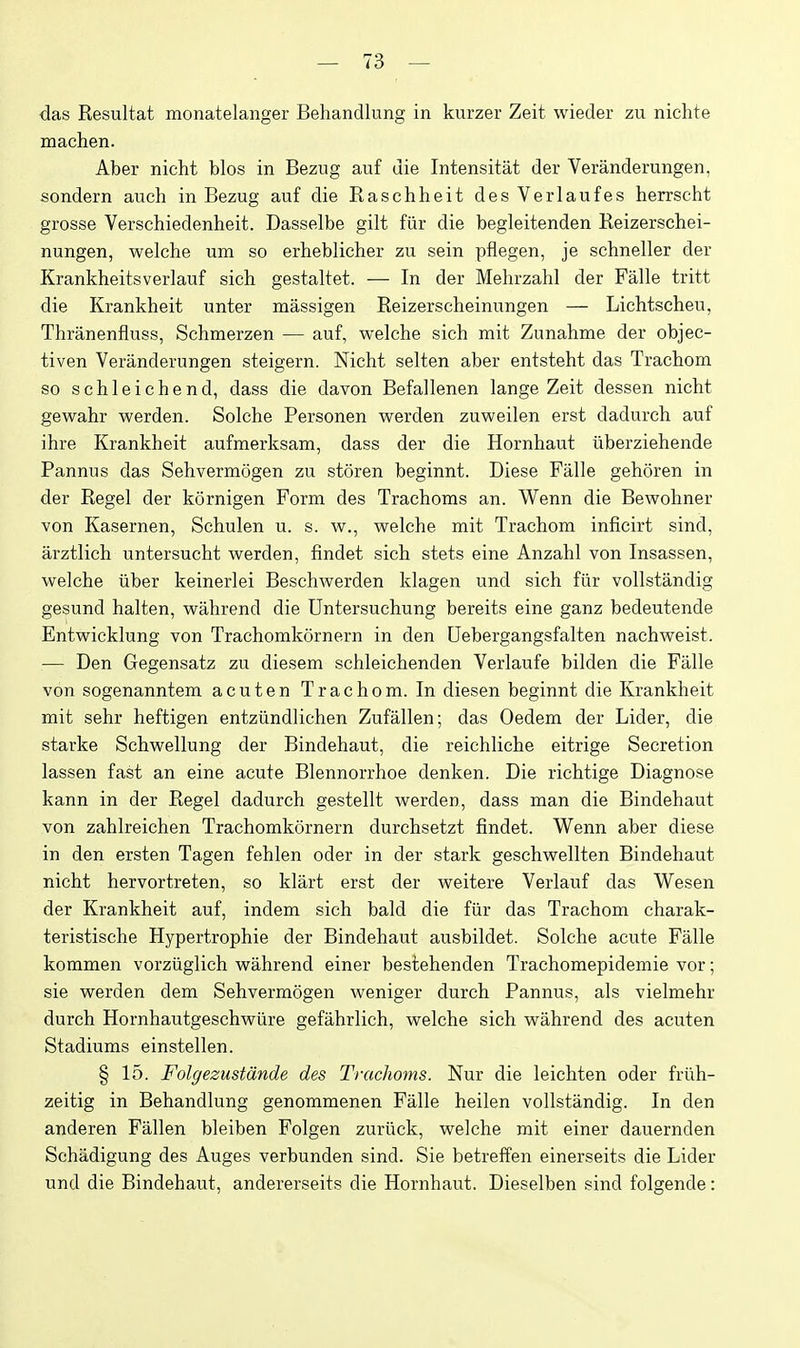 das Resultat monatelanger Behandlung in kurzer Zeit wieder zu niclite machen. Aber nicht bios in Bezug auf die Intensitat der Veranderungen, sondern auch in Bezug auf die Raschheit des Verlaufes herrscht grosse Verschiedenheit. Dasselbe gilt fiir die begleitenden Reizerschei- nungen, welche um so erheblicher zu sein pflegen, je schneller der Krankheitsverlauf sich gestaltet. — In der Melirzahl der Falle tritt die Krankheit unter massigen Reizerscheinungen — Lichtscheu, Thranenfluss, Schmerzen — auf, welche sich mit Zunahme der objec- tiven Veranderungen steigern. Nicht selten aber entsteht das Trachom so schleichend, dass die davon Befallenen lange Zeit dessen nicht gewahr werden. Solche Personen werden zuweilen erst dadurch auf ihre Krankheit aufmerksam, dass der die Hornhaut iiberziehende Pannus das Sehvermogen zu storen beginnt. Diese Falle gehoren in der Regel der kornigen Form des Trachoms an. Wenn die Bewohner von Kasernen, Sehulen u. s. w., welche mit Trachom inficirt sind, arztlich untersucht werden, findet sich stets eine Anzahl von Insassen, welche iiber keinerlei Beschwerden klagen und sich fiir vollstandig gesund halten, wahrend die Untersuchung bereits eine ganz bedeutende Entwicklung von Trachomkornern in den Uebergangsfalten nachweist. — Den Gegensatz zu diesem schleichenden Verlaufe bilden die Falle von sogenanntem acuten Trachom. In diesen beginnt die Krankheit mit sehr heftigen entziindlichen Zufallen; das Oedem der Lider, die starke Schwellung der Bindehaut, die reichliche eitrige Secretion lassen fast an eine acute Blennorrhoe denken. Die richtige Diagnose kann in der Regel dadurch gestellt werden, dass man die Bindehaut von zahlreichen Trachomkornern durchsetzt findet. Wenn aber diese in den ersten Tagen fehlen oder in der stark geschwellten Bindehaut nicht hervortreten, so klart erst der weitere Verlauf das Wesen der Krankheit auf, indem sich bald die fiir das Trachom charak- teristische Hypertrophie der Bindehaut ausbildet. Solche acute Falle kommen vorziiglich wahrend einer bestehenden Trachomepidemie vor; sie werden dem Sehvermogen weniger durch Pannus, als vielmehr durch Hornhautgeschwiire gefahrlich, welche sich wahrend des acuten Stadiums einstellen. § 15. Folgezustdnde des Trachoms. Nur die leichten oder friih- zeitig in Behandlung genommenen Falle heilen vollstandig. In den anderen Fallen bleiben Folgen zuriick, welche mit einer dauernden Schiidigung des Auges verbunden sind. Sie betrelfen einerseits die Lider und die Bindehaut, andererseits die Hornhaut. Dieselben sind folgende: