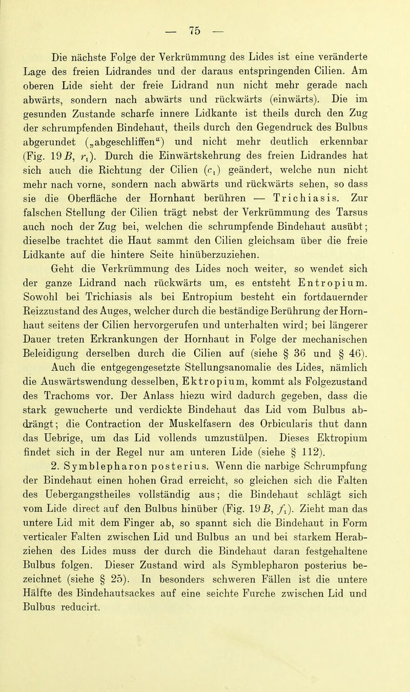 Die nachste Folge der Verkriimmung des Lides ist eine veriinderte Lage des freien Lidrandes und der daraus entspringenden Cilien. Am oberen Lide sieht der freie Lidrand nun nicht mehr gerade nach abwarts, sondern nach abwarts und riickwarts (einwarts). Die im gesunden Zustande scharfe innere Lidkante ist theils durch den Zug der Rchrumpfenden Bindehaut, theils durch den Gegendruck des Bulbus abgerundet („abgeschliffen) und nicht mehr deutlich erkennbar (Fig. 19 B, Vi). Durch die Einwartskehrung des freien Lidrandes hat sich auch die Richtung der Cilien (cj geandert, welche nun nicht mehr nach vorne, sondern nach abwarts und riickwarts sehen, so dass sie die Oberflache der Hornhaut beruhren — Trichiasis. Zur falschen Stellung der Cilien tragt nebst der Verkriimmung des Tarsus auch noch der Zug bei, welchen die schrumpfende Bindehaut ausiibt; dieselbe trachtet die Haut sammt den Cilien gleichsam iiber die freie Lidkante auf die hintere Seite hiniiberzuziehen. Geht die Verkriimmung des Lides noch weiter, so wendet sich der ganze Lidrand nach riickwarts um, es entsteht Entropium. Sowohl bei Trichiasis als bei Entropium besteht ein fortdauernder Reizzustand des Auges, welcher durch die bestandige Beriihrung der Horn- haut seitens der Cilien hervorgerufen und unterhalten wird; bei langerer Dauer treten Erkrankungen der Hornhaut in Folge der mechanischen Beleidigung derselben durch die Cilien auf (siehe § 36 und § 46). Auch die entgegengesetzte Stellungsanomalie des Lides, namlich die Auswartswendung desselben, Ektropium, kommt als Folgezustand des Trachoms vor. Der Anlass hiezu wird dadurch gegeben, dass die stark gewucherte und verdickte Bindehaut das Lid vom Bulbus ab- drangt; die Contraction der Muskelfasern des Orbicularis thut dann das Uebrige, um das Lid vollends umzustiilpen. Dieses Ektropium findet sich in der Regel nur am unteren Lide (siehe § 112). 2. Symblepharon posterius. Wenn die narbige Schrumpfung der Bindehaut einen hohen Grad erreicht, so gleichen sich die Falten des Uebergangstheiles vollstandig aus; die Bindehaut schlagt sich vom Lide direct auf den Bulbus hiniiber (Fig. 195, /i). Zieht man das untere Lid mit dem Finger ab, so spannt sich die Bindehaut in Form verticaler Falten zwischen Lid und Bulbus an und bei starkem Herab- ziehen des Lides muss der durch die Bindehaut daran festgehaltene Bulbus folgen. Dieser Zustand wird als Symblepharon posterius be- zeichnet (siehe § 25). In besonders schweren Fallen ist die untere Halfte des Bindehautsackes auf eine seiehte Furche zwischen Lid und Bulbus reducirt.