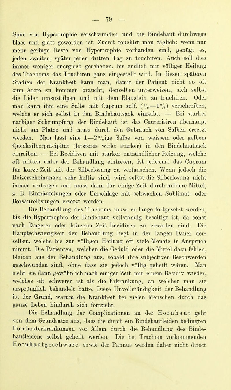 Spur von Hypertrophie verschwunden und die Bindehaut durchwegs blass und glatt geworden ist. Zuerst touchirt man taglich; wenn nur mehr geringe Reste von Hypertrophie vorhanden sind, geniigt es, jeden zweiten, spater jeden dritten Tag zu touchiren. Auch soli dies immer weniger energisch geschehen, bis endlich mit volliger Heilung des Trachoms das Touchiren ganz eingestellt wird. In diesen spateren Stadien der Krankheit kann man, damit der Patient nicht so oft zum Arzte zu kommen braucht, denselben unterweisen, sich selbst die Lider umzustiilpen und mit dem Blaustein zu touchiren. Oder man kann ihm eine Salbe mit Cuprum sulf. (V2—IVo) verschreiben, welche er sich selbst in den Bindehautsack einreibt. — Bei starker narbiger Schrumpfung der Bindehaut ist das Cauterisiren iiberhaupt nicht am Platze und muss durch den Gebrauch von Salben ersetzt werden. Man lasst eine 1—2''/oige Salbe von weissem oder gelbem Quecksilberpracipitat (letzteres wirkt starker) in den Bindehautsack einreiben. — Bei Recidiven mit starker entziindlicher Reizung, welche oft mitten unter der Behandlung eintreten, ist jedesmal das Cuprum fiir kurze Zeit mit der Silberlosung zu vertauschen. Wenn jedoch die Reizerscheinungen sehr heftig sind, wird selbst die Silberlosung nicht immer vertragen und muss dann fiir einige Zeit durch miklere Mittel, z. B. Eintraufelungen oder Umschlage mit schwachen Sublimat- oder Borsaurelosungen ersetzt werden. Die Behandlung des Trachoms muss so lange fortgesetzt werden, bis die Hypertrophie der Bindehaut vollstandig beseitigt ist, da sonst nach langerer oder kiirzerer Zeit Recidiven zu erwarten sind. Die Hauptschwierigkeit der Behandlung liegt in der langen Dauer der- selben, welche bis zur volligen Heilung oft viele Monate in Anspruch nimmt. Die Patienten, welchen die Geduld oder die Mittel dazu fehlen, bleiben aus der Behandlung aus, sobald ihre subjectiven Beschwerden geschwunden sind, ohne dass sie jedoch vollig geheilt waren. Man sieht sie dann gewohnlich nach einiger Zeit mit einem Recidiv wieder, welches oft schwerer ist als die Erkrankung, an welcher man sie urspriinglich behandelt hatte. Diese Unvollstandigkeit der Behandlung ist der Grund, warum die Krankheit bei vielen Menschen durch das ganze Leben hindurch sich fortzieht. Die Behandlung der Complicationen an der Hornhaut geht von dem Grundsatze aus, dass die durch ein Bindehautleiden bedingten Hornhauterkrankungen vor Allem durch die Behandlung des Binde- hautleidens selbst geheilt werden. Die bei Trachom vorkommenden Hornhautgeschwiire, sowie der Pannus werden daher nicht direct