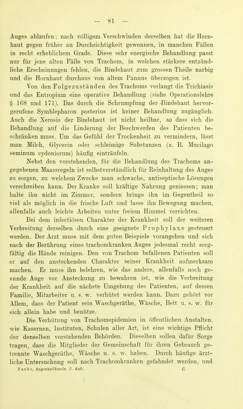 Auges ablaufen: nach volligem Yerschwinden derselben hat die Horn- haut gegen fruher an Durchsichtigkeit gewonnen, in manchen Fallen in recht erheblichem Grade. Diese sehr energische Behandlung passt nur fiir jene alien Falle von Tracliom, in welchen starkere entziind- liche Erscheinungen fehlen, die Bindehant ziim grossen Theile narbig und die Hornhaut durchaus von altem Pannus ilberzogen ist. Von den Folgezustanden des Trachoms verlangt die Trichiasis und das Entropium eine operative Behandlung (siehe Operationslehre §168 und 171). Das durch die Schrumpfung der -Bindehaut hervor- gerufene Symblepharon posterius ist keiner Behandlung zuganglich. Auch die Xerosis der Bindehaut ist nicht heilbar, so dass sich die Behandlung auf die Linderung der Beschwerden des Patienten be- schranken muss. Um das Gefiihl der Trockenheit zu vermindern, lasst man Milch, Glycerin oder schleimige Substanzen (z. B. Mucilago seminum cydoniorum) haufig eintraufeln. Nebst den vorstehenden, fiir die Behandlung des Trachoms an- gegebenen Maassregeln ist selbstverstandlich fiir Eeinhaltung des Auges zu sorgen, zu welchem Zwecke man schwache, antiseptische Losungen verschreiben kann. Der Kranke soli kraftige Xahrung geniessen; man halte ihn nicht im Zimmer, sondern bringe ihn im Gegentheil so viel als moglich in die frische Luft und lasse ihn Bewegung machen. allenfalls auch leichte Ai-beiten unter freiem Himmel verrichten. Bei dem infectiosen Charakter der Krankheit soil der weiteren Yerbreitung derselben durch eine geeignete Prophylaxe gesteuert werden. Der Arzt muss mit dem guten Beispiele vorangehen und sich nach der Bertihrung eines trachomkranken Auges jedesmal recht sorg- faltig die Hande reinigen. Den von Trachom befallenen Patienten soli er auf den ansteckenden Charakter seiner Krankheit aufmerksam machen. Er muss ihn belehren, wie das andere, allenfalls noch ge- sunde Auge vor Ansteckung zu bewahren ist, wie die Yerbreitung der Krankheit auf die nachste Umgebung des Patienten, auf dessen Familie, Mitarbeiter u. s. w. verhiitet werden kann. Dazu gehort vor Allem, dass der Patient sein Waschgerathe, Wasche, Bett u. s. w. fiir sich allein habe und beniitze. Die Yerhiitung von Trachomepidemien in offentlichen Anstalten. wie Kasernen, Instituten, Schulen aller Art, ist eine wiehtige Pflicht der denselben vorstehenden Behorden. Dieselben sollen dafiir Sorge tragen, dass die !^Iitglieder der Gemeinschaft fiir ihren Gebrauch ge- trennte Waschgerathe, Wasche u. s. w. haben. Durch haufige arzt- liche Untersuchung soil nach Trachomkranken gefahndet werden, und Fnchs, Angenheilkniide. 2. Anfl. 6