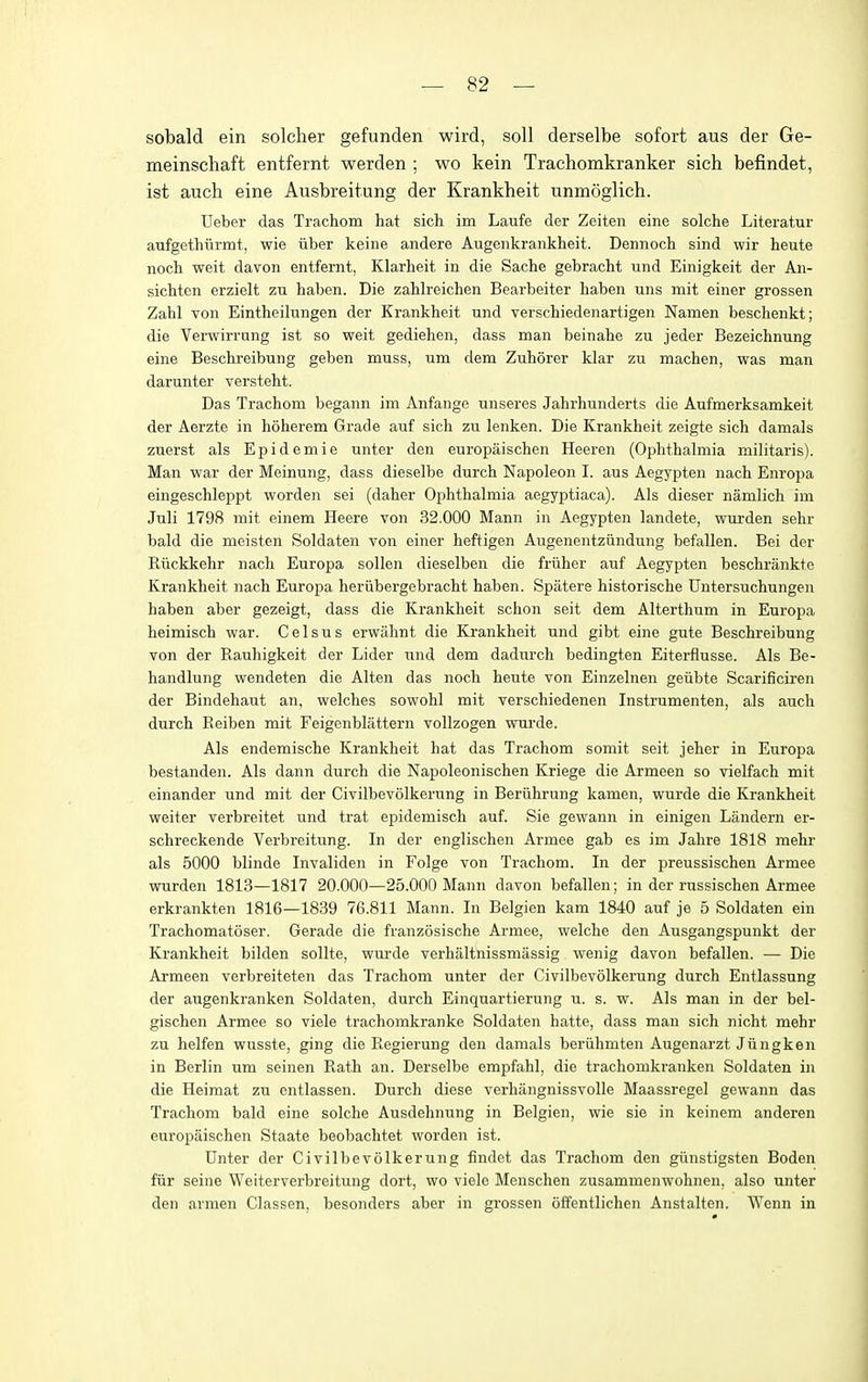 sobald ein soldier gefunden wird, soli derselbe sofort aus der Ge- meinschaft entfernt werden ; wo kein Trachomkranker sich befindet, ist auch eine Ausbreitung der Krankheit unmoglich. Ueber das Trachom hat sich im Laufe der Zeiten eine solche Literatur aufgethiirmt, wie iiber keine andere Augeiikrankheit. Dennoch sind wir heute noch weit davon entfernt, Klarheit in die Sache gebracht und Einigkeit der An- sichten erzielt zu haben. Die zahlreichen Bearbeiter haben uns mit einer grossen Zahl von Eintheilungen der Krankheit und verschiedenartigen Namen beschenkt; die Verwirrung ist so weit gediehen, dass man beinahe zu jeder Bezeichnung eine Beschreibung geben muss, um dem Zuhorer klar zu machen, was man darunter versteht. Das Trachom begann im Anfange unseres Jahrhunderts die Aufmerksamkeit der Aerzte in hoherem Grade auf sich zu lenken. Die Krankheit zeigte sich damals zuerst als Epidemie unter den europaischen Heeren (Ophthalmia militaris). Man war der Meinung, dass dieselbe durch Napoleon I. aus Aegypten nach Enropa eingeschleppt worden sei (daher Ophthalmia aegyptiaca). Als dieser namlich im Juli 1798 mit einem Heere von 32.000 Mann in Aegypten landete, wurden sehr bald die meisten Soldaten von einer heftigen Augenentziindung befallen. Bei der Riickkehr nach Europa sollen dieselben die friiher auf Aegypten beschrankte Krankheit nach Europa heriibergebracht haben. Spatere historische Untersuchungeii haben aber gezeigt, dass die Krankheit schon seit dem Alterthum in Europa heimisch war. C e 1 s u s erwahnt die Krankheit und gibt eine gute Beschreibung von der Rauhigkeit der Lider und dem dadurch bedingten Eiterflusse. Als Be- handlung wendeten die Alten das noch heute von Einzelnen geiibte Scarificiren der Bindehaut an, welches sowohl mit verschiedenen Instrumenten, als auch durch Reiben mit Feigenblattern vollzogen wui'de. Als endemische Krankheit hat das Trachom somit seit jeher in Europa bestanden. Als dann durch die Napoleonischen Kriege die Armeen so vielfach mit einander und mit der Civilbevolkerung in Berlihrung kamen, wurde die Krankheit weiter verbreitet und trat epidemisch auf. Sie gewann in einigen Landern er- schreckende Verbreitung. In der englischen Armee gab es im Jahre 1818 mehr als 5000 blinde Invaliden in Folge von Trachom. In der preussischen Armee wurden 1813—1817 20.000—25.000 Mann davon befallen; in der russischen Armee erkrankten 1816—1839 76.811 Mann. In Belgien kam 1840 auf je 5 Soldaten ein Trachomatoser. Gerade die franzosische Armee, welche den Ausgangspunkt der Krankheit bilden sollte, wurde verhaltnissmassig wenig davon befallen. — Die Armeen verbreiteten das Trachom unter der Civilbevolkerung durch Entlassung der augenkranken Soldaten, durch Einquartierung u. s. w. Als man in der bel- gischen Armee so viele trachomkranke Soldaten hatte, dass man sich nicht mehr zu helfen wusste, ging die Regierung den damals beruhmten Augenarzt Jiingken in Berlin um seinen Rath an. Derselbe empfahl, die trachomkranken Soldaten in die Heimat zu entlassen. Durch diese verhangnissvoUe Maassregel gewann das Trachom bald eine solche Ausdehnung in Belgien, wie sie in keinem anderen europaischen Staate beobachtet worden ist. Unter der Civilbevolkerung findet das Trachom den giinstigsten Boden fiir seine We iter verbreitung dort, wo viele Menschen zusammenwohnen, also unter den armen Classen, besonders aber in grossen offentlichen Anstalten. Wenn in