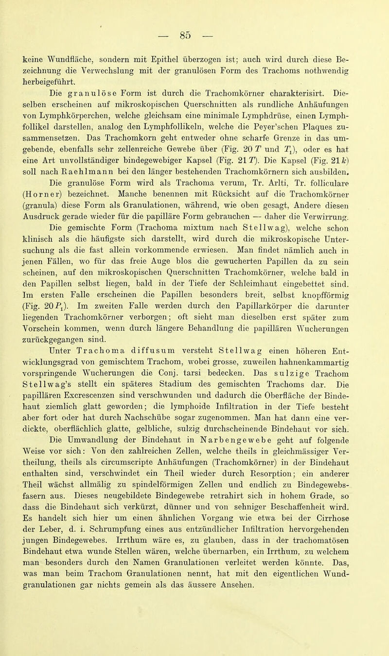 keine Wundflache, sondern mit Epithel iiberzogen ist; aiich wird durch diese Be- zeichnung die Verwechslung mit der granulosen Form des Trachoms nothwendig herbeigefiihrt. Die granulese Form ist durch die Trachomkorner charakterisirt. Die- selben erscheinen auf mikroskopischen Querschnitten als rundliche Anhaufungen von Lymphkorperchen, welche gleichsam eine minimale Lymphdruse, einen Lymph- foUikel darstellen, analog den Lymphfollikeln, welche die Peyer'schen Plaques zu- sammensetzen. Das Trachomkorn geht entweder ohne scharfe Grenze in das um- gebende, ebenfalls sehr zellenreiche Gewebe iiber (Fig. 20 T und TJ, oder es hat eine Art unvollstandiger bindegewebiger Kapsel (Fig. 21 T). Die Kapsel (Fig. 21 h) soil nach Raehlmann bei den langer bestehenden Trachomkornern sich ausbilden. Die granulose Form wird als Trachoma verum, Tr. Arlti, Tr. folliculare (Horner) bezeichnet. Manche benennen mit Riicksicht auf die Trachomkorner (granula) diese Form als Granulationen, wahrend, wie oben gesagt, Andere diesen Ausdi'uck gerade wieder fiir die papillare Form gebrauchen — daher die Verwirrung. Die gemischte Form (Trachoma mixtum nach St ell wag), welche schon klinisch als die haufigste sich darstellt, wird durch die mikroskopische Unter- suchung als die fast allein vorkommende erwiesen. Man findet namlich auch in jenen Fallen, wo fiir das freie Auge bios die gewucherten Papillen da zu sein scheinen, auf den mikroskopischen Querschnitten Trachomkorner, welche bald in den Papillen selbst liegen, bald in der Tiefe der Schleimhaut eingebettet sind. Im ersten Falle erscheinen die Papillen besonders breit, selbst knopfformig {Fig. 20 Pj). Im zweiten Falle werden durch den Papillarkorper die darunter liegenden Trachomkorner verborgen; oft sieht man dieselben erst spater zum Vorschein kommen, wenn durch langere Behandlung die papillaren Wucherungen zuriickgegangen sind. Unter Trachoma diffusum versteht S tell wag einen hoheren Ent- wicklungsgrad von gemischtem Trachom, wobei grosse, zuweilen hahnenkammartig vorspringende Wucherungen die Conj. tarsi bedecken. Das sulzige Trachom S tell wag's stellt ein spateres Stadium des gemischten Trachoms dar. Die papillaren Excrescenzen sind verschwunden und dadurch die Oberflache der Binde- haut ziemlich glatt geworden; die lymphoide Infiltration in der Tiefe besteht aber fort oder hat durch Nachschiibe sogar zugenommen. Man hat dann eine ver- dickte, oberflachlich glatte, gelbliche, sulzig durchscheinende Bindehaut vor sich. Die Dmwandlung der Bindehaut in Nar ben gewebe geht auf folgende Weise vor sich: Von den zahlreichen Zellen, welche theils in gleichmassiger Ver- theilung, theils als circumscripte Anhaufungen (Trachomkorner) in der Bindehaut enthalten sind, verschwindet ein Theil wieder durch Resorption; ein anderer Theil wachst allmalig zu spindelformigen Zellen und endlich zu Bindegewebs- fasern aus. Dieses neugebildete Bindegewebe retrahirt sich in hohem Grade, so dass die Bindehaut sich verkiirzt, diinner und von sehniger Beschaifenheit wird. Es handelt sich hier um einen ahnlichen Vorgang wie etwa bei der Cirrhose der Leber, d. i. Schrumpfung eines aus entziindlicher Infiltration hervorgehenden jungen Bindegewebes. Irrthum ware es, zu glauben, dass in der trachomatosen Bindehaut etwa wunde Stellen waren, welche iibernarben, ein Irrthum, zu welchem man besonders durch den Namen Granulationen verleitet werden konnte. Das, was man beim Trachom Granulationen nennt, hat mit den eigentlichen Wund- granulationen gar nichts gemein als das aussere Ansehen.