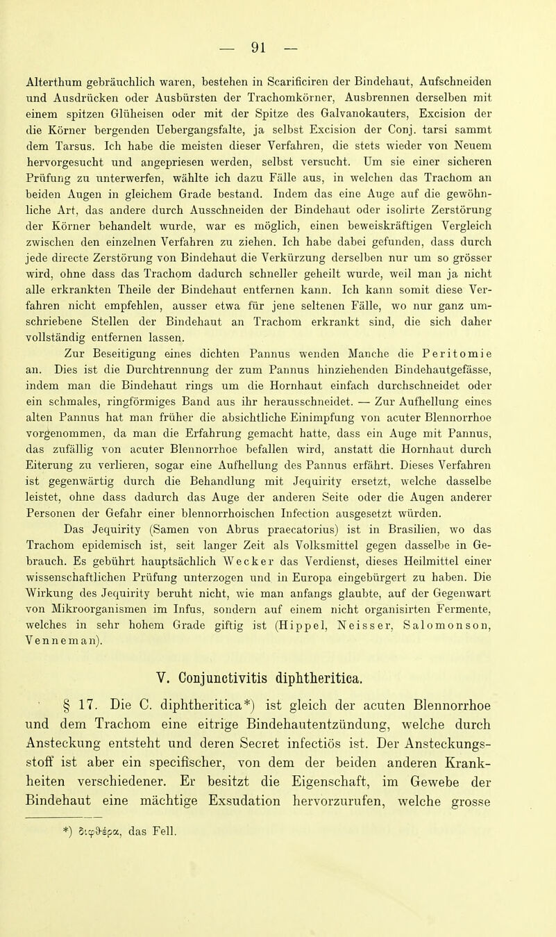 Alterthum gebrauchlich waren, bestehen in Scarificiren der Bindehaut, Aufschneiden und Ausdrncken oder Ausbiirsten der Trachomkorner, Ausbrennen derselben mit einem spitzen Gliiheisen oder mit der Spitze des Galvanokauters, Excision der die Korner bergenden Uebergangsfalte, ja selbst Excision der Conj. tarsi sammt dem Tarsus. Ich habe die meisten dieser Verfahren, die stets wieder von Neuem hervorgesucht und angepriesen werden, selbst versucht. TJin sie einer sicheren Priifung zu xinterwerfen, wahlte ich dazu Falle aus, in welchen das Tracliom an beiden Augen in gleichem Grade bestand. Indem das eine Auge auf die gewohn- liche Art, das andere durch Ausschneiden der Bindehaut oder isolirte Zerstorung der Korner behandelt wurde, war es naoglich, einen beweiskraftigen Vergleich zwischen den einzelnen Verfahren zu ziehen. Ich habe dabei gefunden, dass durch jede directs Zerstorung von Bindehaut die Verkurzung derselben nur um so grosser wird, ohne dass das Trachom dadurch schneller geheilt wurde, well man ja nicht alle erkrankten Theile der Bindehaut entfernen kann. Ich kann somit diese Ver- fahren nicht empfehlen, ausser etwa fiir jene seltenen Falle, wo nur ganz um- schriebene Stellen der Bindehaut an Trachom erkrankt sind, die sich daher vollstandig entfernen lassen. Zur Beseitigung eines dichten Pannus wenden Manche die Peritomie an. Dies ist die Durchtrennung der zum Pannus hinziehenden Bindehautgefasse, indem man die Bindehaut rings um die Hornhaut einfach durchschneidet oder ein schmales, ringformiges Band aus ihr herausschneidet. — Zur Aufhellung eines alten Pannus hat man fruher die absichtliche Einimpfung von acuter Blennorrhoe vorgenommen, da man die Erfahrung gemacht hatte, dass ein Auge mit Pannus, das zufallig von acuter Blennorrhoe befallen wird, anstatt die Hornhaut durch Eiterung zu verlieren, sogar eine Aufhellung des Pannus erfahrt. Dieses Verfahren ist gegenwartig durch die Behandlung mit Jequirity ersetzt, welche dasselbe leistet, ohne dass dadurch das Auge der anderen Seite oder die Augen anderer Personen der Gefahr einer blennorrhoischen Infection ausgesetzt wiirden. Das Jequirity (Samen von Abrus praecatorius) ist in Brasilien, wo das Trachom epidemisch ist, seit langer Zeit als Volksmittel gegen dasselbe in Ge- brauch. Es gebiihrt hauptsachlich Wecker das Verdienst, dieses Heilmittel einer wissenschaftlichen Priifung unterzogen und in Europa eingebiirgert zu haben. Die Wirkung des Jequirity beruht nicht, wie man anfangs glaubte, auf der Gegenwart von Mikroorganismen im Infus, sondern auf einem nicht organisirten Fermente, welches in sehr hohem Grade giftig ist (Hippel, Neisser, Salomon son, Venn em an). V. Conjunctivitis diphtheritica. § 17. Die C. diplitheritica*) ist gleicli der acuten Blennorrhoe und dem Trachom eine eitrige Bindehautentziindung, welche durch Ansteckung entsteht und deren Secret infectios ist. Der Ansteckungs- stoff ist aber ein specifischer, von dem der beiden anderen Krank- heiten verschiedener. Er besitzt die Eigenschaft, im Gewebe der Bindehaut eine machtige Exsudation hervorzurufen, welche grosse *) SicpO'Epa, das Fell.