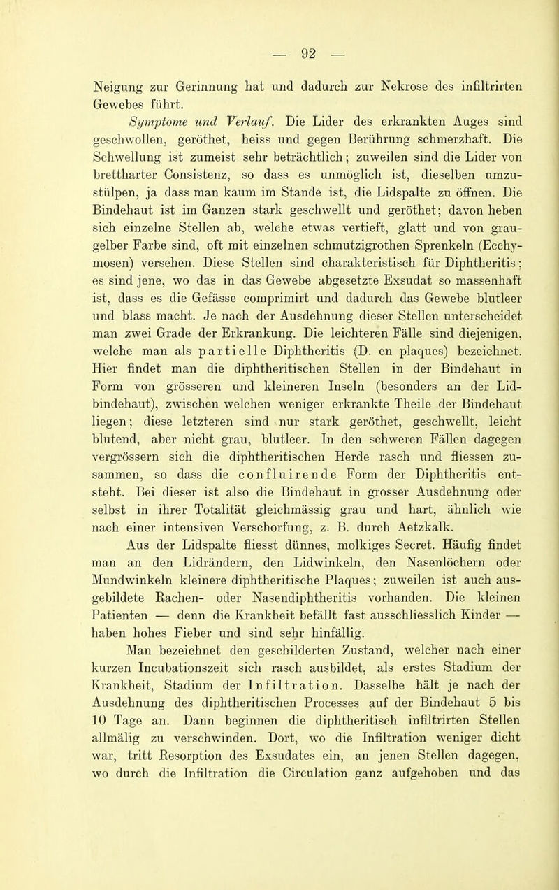 Neigung zur Gerinnung hat und dadurch zur Nekrose des infiltrirten Gewebes fiihrt. Symptome und Verlauf. Die Lider des erkrankten Auges sind geschwollen, gerothet, heiss und gegen Beriihrung schmerzhaft. Die Schwellung ist zumeist sehr betrachtlich; zuweilen sind die Lider von brettharter Consistenz, so dass es unmoglich ist, dieselben umzu- stiilpen, ja dass man kaum im Stande ist, die Lidspalte zu offnen. Die Bindehaut ist im Ganzen stark geschwellt und gerothet; da von heben sich einzelne Stellen ab, welche etwas vertieft, glatt und von grau- gelber Farbe sind, oft mit einzelnen schmutzigrothen Sprenkeln (Ecchy- mosen) versehen. Diese Stellen sind charakteristisch fiir Diphtheritis; es sind jene, wo das in das Gewebe abgesetzte Exsudat so massenhaft ist, dass es die Gefasse comprimirt und dadurch das Gewebe blutleer und blass macht. Je nach der Ausdehnung dieser Stellen unterscheidet man zwei Grade der Erkrankung. Die leichteren Falle sind diejenigen, welche man als partielle Diphtheritis (D. en plaques) bezeichnet. Hier findet man die diphtheritischen Stellen in der Bindehaut in Form von grosseren und kleineren Inseln (besonders an der Lid- bindehaut), zwischen welchen weniger erkrankte Theile der Bindehaut liegen; diese letzteren sind • nur stark gerothet, geschwellt, leicht blutend, aber nicht grau, blutleer. In den schweren Fallen dagegen vergrossern sich die diphtheritischen Herde rasch und fliessen zu- sammen, so dass die confluirende Form der Diphtheritis ent- steht. Bei dieser ist also die Bindehaut in grosser Ausdehnung oder selbst in ihrer Totalitat gleichmassig grau und hart, ahnlich wie nach einer intensiven Verschorfung, z. B. durch Aetzkalk. Aus der Lidspalte fliesst diinnes, molkiges Secret. Haufig findet man an den Lidrandern, den Lidwinkeln, den Nasenlochern oder Mundwinkeln kleinere diphtheritische Plaques; zuweilen ist auch aus- gebildete Rachen- oder Nasendiphtheritis vorhanden. Die kleinen Patienten — denn die Krankheit befallt fast ausschliesslich Kinder —- haben hohes Fieber und sind sehr hinfallig. Man bezeichnet den geschilderten Zustand, welcher nach einer kurzen Incubationszeit sich rasch ausbildet, als erstes Stadium der Krankheit, Stadium der Infiltration. Dasselbe halt je nach der Ausdehnung des diphtheritischen Processes auf der Bindehaut 5 bis 10 Tage an. Dann beginnen die diphtheritisch infiltrirten Stellen allmalig zu verschwinden. Dort, wo die Infiltration weniger dicht war, tritt Resorption des Exsudates ein, an jenen Stellen dagegen, wo durch die Infiltration die Circulation ganz aufgehoben und das