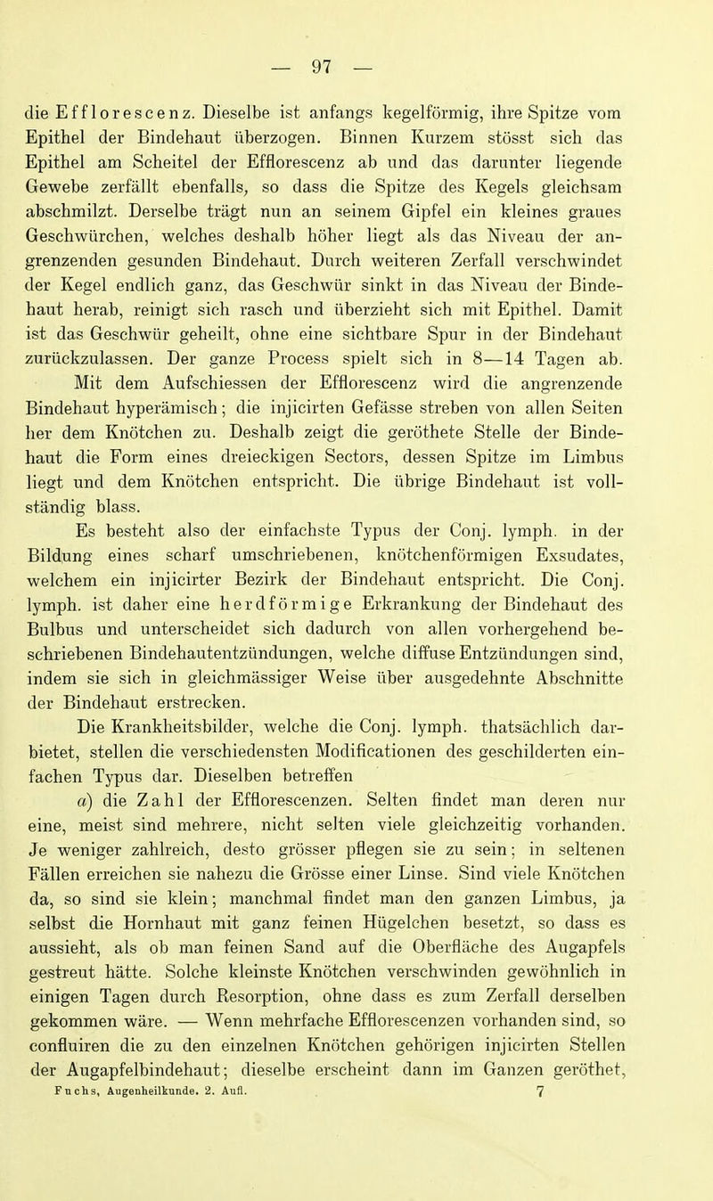 dieEfflorescenz. Dieselbe ist anfangs kegelfSrmig, ihre Spitze vom Epithel der Bindehaut iiberzogen. Binnen Kurzem stosst sich das Epithel am Scheitel der Efflorescenz ab und das darunter liegende Gewebe zerfallt ebenfalls, so dass die Spitze des Kegels gleichsam abschmilzt. Derselbe tragt nun an seinem Gipfel ein kleines graues Geschwiirchen, welches deshalb hoher liegt als das Niveau der an- grenzenden gesunden Bindehaut. Durch weiteren Zerfall verschwindet der Kegel endlich ganz, das Geschwiir sinkt in das Niveau der Binde- haut herab, reinigt sich rasch und tiberzieht sich mit Epithel. Damit ist das Geschwiir geheilt, ohne eine sichtbare Spur in der Bindehaut zuriickzulassen. Der ganze Process spielt sich in 8—14 Tagen ab. Mit dem Aufschiessen der Efflorescenz wird die angrenzende Bindehaut hyperamisch; die injicirten Gefasse streben von alien Seiten her dem Knotchen zu. Deshalb zeigt die gerothete Stelle der Binde- haut die Form eines dreieckigen Sectors, dessen Spitze im Limbus liegt und dem Knotchen entspricht. Die ubrige Bindehaut ist voll- standig blass. Es besteht also der einfachste Typus der Conj. lymph, in der Bildung eines scharf umschriebenen, knotchenformigen Exsudates, welchem ein injicirter Bezirk der Bindehaut entspricht. Die Conj. lymph, ist daher eine herdformige Erkrankung der Bindehaut des Bulbus und unterscheidet sich dadurch von alien vorhergehend be- schriebenen Bindehautentziindungen, welche diffuse Entziindungen sind, indem sie sich in gleichmiissiger Weise iiber ausgedehnte Abschnitte der Bindehaut erstrecken. Die Krankheitsbilder, welche die Conj. lymph, thatsachlich dar- bietet, stellen die verschiedensten Modificationen des geschilderten ein- fachen Typus dar. Dieselben betreffen a) die Zahl der Efflorescenzen. Seiten findet man deren nur eine, meist sind mehrere, nicht seiten viele gleichzeitig vorhanden. Je weniger zahlreich, desto grosser pfiegen sie zu sein; in seltenen Fallen erreichen sie nahezu die Grosse einer Linse. Sind viele Knotchen da, so sind sie klein; manchmal findet man den ganzen Limbus, ja selbst die Hornhaut mit ganz feinen Hiigelchen besetzt, so dass es aussieht, als ob man feinen Sand auf die Oberflache des Augapfels gestreut hatte. Solche kleinste Knotchen verschwinden gewohnlich in einigen Tagen durch Resorption, ohne dass es zum Zerfall derselben gekommen ware. — Wenn mehrfache Efflorescenzen vorhanden sind, so confluiren die zu den einzelnen Knotchen gehorigen injicirten Stellen der Augapfelbindehaut; dieselbe erscheint dann im Ganzen gerothet, Fnchs, Augenheilkunde. 2. Aufl. 7