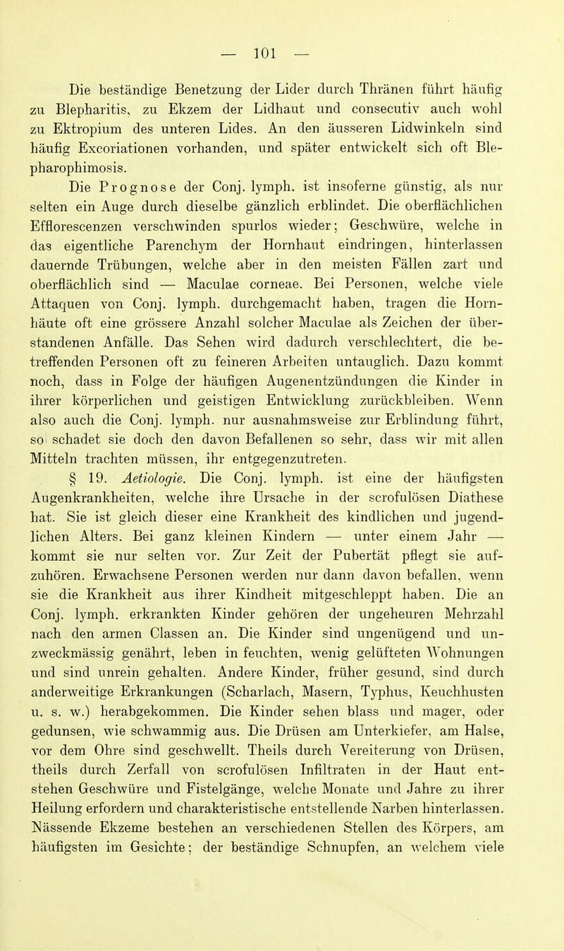 Die bestandige Benetzung der Lider durch Thranen fiihrt haufig zu Blepharitis, zu Ekzem der Lidhaut und consecutiv audi wohl zu Ektropium des unteren Lides. An den ausseren Lidwinkeln sind haufig Excoriationen vorhanden, und spater entwickelt sich oft Ble- pharophimosis. Die Prognose der Conj. lymph, ist insoferne giinstig, als nur selten ein Auge durch dieselbe ganzlich erblindet. Die oberflachlichen Efflorescenzen verschwinden spurlos wieder; Geschwiire, welche in das eigentliche Parenchym der Hornhaut eindringen, hinterlassen dauernde Trtibungen, welche aber in den meisten Fallen zart und oberflachlich sind — Maculae corneae. Bei Personen, welche viele Attaquen von Conj. lymph, durchgemacht haben, tragen die Horn- haute oft eine grossere Anzahl solcher Maculae als Zeichen der iiber- standenen Anfalle. Das Sehen wird dadurch verschlechtert, die be- treffenden Personen oft zu feineren Arbeiten untauglich. Dazu kommt noch, dass in Folge der haufigen Augenentziindungen die Kinder in ihrer korperlichen und geistigen Entwicklung zuriickbleiben. Wenn also auch die Conj. lymph, nur ausnahmsweise zur Erblindung fiihrt, so schadet sie doch den davon Befallenen so sehr, dass wir mit alien Mitteln trachten miissen, ihr entgegenzutreten. § 19. Aetiologie. Die Conj. lymph, ist eine der haufigsten Augenkrankheiten, welche ihre Ursache in der scrofulosen Diathese hat. Sie ist gleich dieser eine Krankheit des kindlichen und jugend- lichen Alters. Bei ganz kleinen Kindern — unter einem Jahr — kommt sie nur selten vor. Zur Zeit der Pubertat pflegt sie auf- zuhoren. Erwachsene Personen werden nur dann davon befallen, wenn sie die Krankheit aus ihrer Kindheit mitgeschleppt haben. Die an Conj. lymph, erkrankten Kinder gehoren der ungeheuren Mehrzahl nach den armen Classen an. Die Kinder sind ungeniigend und un- zweckmassig genahrt, leben in feuchten, wenig geliifteten Wohnungen und sind unrein gehalten. Andere Kinder, friiher gesund, sind durch anderweitige Erkrankungen (Scharlach, Masern, Typhus, Keuchhusten u. s. w.) herabgekommen. Die Kinder sehen blass und mager, oder gedunsen, wie schwammig aus. Die Driisen am Unterkiefer, am Halse, vor dem Ohre sind geschvvellt. Theils durch Vereiterung von Driisen, theils durch Zerfall von scrofulosen Infiltraten in der Haut ent- stehen Geschwiire und Fistelgange, welche Monate und Jahre zu ihrer Heilung erfordern und charakteristische entstellende Narben hinterlassen. ISassende Ekzeme bestehen an verschiedenen Stellen des Korpers, am haufigsten im Gesichte; der bestandige Schnupfen, an welchem viele