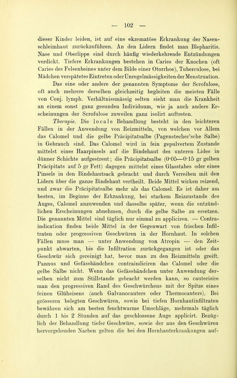 dieser Kinder leiden, ist auf eine ekzematose Erkrankung der Nasen- schleimhaut zuriickzufiihren. An den Lidern findet man Blepharitis. Nase und Oberlippe sind durch haufig wiederkehrende Entziindungen verdickt. Tiefere Erkrankungen bestehen in Caries der Knochen (oft Caries des Felsenbeines unter dem Bilde einer Otorrhoe), Tuberculose, bei Madchen verspatetes Eintreten oderUnregelmassigkeiten der Menstruation. Das eine oder andere der genannten Symptome der Scrofulose, oft auch mehrere derselben gleichzeitig begleiten die meisten Falle von Conj. lymph. Verhaltnissmassig selten sieht man die Krankheit an einem sonst ganz gesunden Individuum, wie ja auch andere Er- scheinungen der Scrofulose zuweilen ganz isolirt auftreten. Therapie. Die locale Behandlung besteht in den leichteren Fallen in der Anwendung von Reizmitteln, von welchen vor Allem das Calomel und die gelbe Pracipitatsalbe (Pagenstecher'sche Salbe) in Gebrauch sind. Das Calomel wird in fein gepulvertem Zustande mittelst eines Haarpinsels auf die Bindehaut des unteren Lides in diinner Schichte aufgestreut; die Pracipitatsalbe (0'05—015 gr gelben Pracipitats auf 5 gr Fett) dagegen mittelst eines Glasstabes oder eines Pinsels in den Bindehautsack gebracht und durch Verreiben mit den Lidern iiber die ganze Bindehaut vertheilt. Beide Mittel wirken reizend, und zwar die Pracipitatsalbe mehr als das Calomel. Es ist daher am besten, im Beginne der Erkrankung, bei starkem Reizzustande des Auges, Calomel anzuw^enden und dasselbe spater, wenn die entziind- lichen Erscheinungen abnehmen, durch die gelbe Salbe zu ersetzen. Die genannten Mittel sind taglich nur einmal zu appliciren. — Contra- indication finden beide Mittel in der Gegenwart von frischen Infil- traten oder progressiven Geschwiiren in der Hornhaut. In solchen Fallen muss man — unter Anwendung von Atropin — den Zeit- punkt abwarten, bis die Infiltration zuriickgegangen ist oder das Geschwiir sich gereinigt hat, bevor man zu den Reizmitteln greift. Pannus und Gefassbandchen contraindiciren das Calomel oder die gelbe Salbe nicht. Wenn das Gefassbandchen unter Anwendung der- selben nicht zum Stillstande gebracht werden kann, so cauterisire man den progressiven Rand des Geschwiirchens mit der Spitze eines feinen Gliiheisens (auch Galvanocauters oder Thermocauters). Bei grosseren belegten Geschwiiren, sowie bei tiefen Hornhautinfiltraten bewahren sich am besten feuchtwarme Umschlage, mehrmals taglich durch 1 bis 2 Stunden auf das geschlossene Auge applicirt. Beziig- lich der Behandlung tiefer Geschwure, sowie der aus den Geschwiiren hervorgehenden Narben gelten die bei den Hornhauterkrankungen auf-