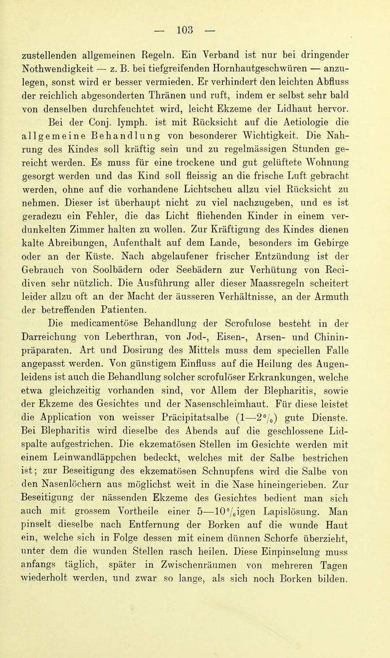 zustellenden allgemeinen Regeln. Ein Verband ist nur bei dringender Nothwendigkeit — z. B. bei tiefgreifenden Hornhautgeschwiiren — anzu- legen, sonst wird er besser vermieden. Er verhindert den leichten Abfluss der reichlich abgesonderten Thranen und ruft, indem er selbst sehr bald von denselben durchfeuchtet wird, leicht Ekzeme der Lidhaut hervor. Bei der Conj. lymph, ist mit Riicksicht auf die Aetiologie die allgemeine Behandlung von besonderer Wichtigkeit. Die Nah- rung des Kindes soli kraftig sein und zu regelmassigen Stunden ge- reicht vsrerden. Es muss fiir eine trockene und gut geliiftete Wohnung gesorgt werden und das Kind soil fleissig an die frische Luft gebracht vrerden, ohne auf die vorhandene Lichtseheu allzu viel Riicksiclit zu nehmen. Dieser ist iiberhaupt nicht zu viel nachzugeben, und es ist geradezu ein Fehler, die das Licht fliehenden Kinder in einem ver- dunkelten Zimmer halten zu Mrollen. Zur Kraftigung des Kindes dienen kalte Abreibungen, Aufenthalt auf dem Lande, besonders im Gebirge oder an der Kiiste. Nach abgelaufener frischer Entziindung ist der Gebrauch von Soolbadern oder Seebadern zur Verhiitung von Reci- diven sehr niitzlich. Die Ausfiihrung aller dieser Maassregeln scheitert leider allzu oft an der Macht der ausseren Verhaltnisse, an der Armuth der betreffenden Patienten. Die medicamentose Behandlung der Scrofulose besteht in der Darreichung von Leberthran, von Jod-, Eisen-, Arsen- und Chinin- praparaten. Art und Dosirung des Mittels muss dem speciellen Falle angepasst werden. Von giinstigem Einfluss auf die Heilung des Augen- leidens ist auch die Behandlung solcher scrofuloser Erkrankungen, welche etwa gleichzeitig vorhanden sind, vor Allem der Blepharitis, sowie der Ekzeme des Gesichtes und der Nasenschleimhaut. Fiir diese leistet die Application von weisser Pracipitatsalbe (1—2''/o) gute Dienste. Bei Blepharitis wird dieselbe des Abends auf die geschlossene Lid- spalte aufgestrichen. Die ekzematosen Stellen im Gesichte werden mit einem Leinwandlappchen bedeckt, welches mit der Salbe bestrichen ist; zur Beseitigung des ekzematosen Schnupfens wird die Salbe von den Nasenlochern aus moglichst weit in die Nase hineingerieben. Zur Beseitigung der nassenden Ekzeme des Gesichtes bedient man sich auch mit grossem Vortheile einer 5—lO'/oigen Lapislosung. Man pinselt dieselbe nach Entfernung der Borken auf die wunde Haut ein, welche sich in Folge dessen mit einem diinnen Schorfe iiberzieht, unter dem die wunden Stellen rasch heilen. Diese Einpinselung muss anfangs taglich, spater in Zwischenraumen von mehreren Tagen wiederholt werden, und zwar so lange, als sich noch Borken bilden.