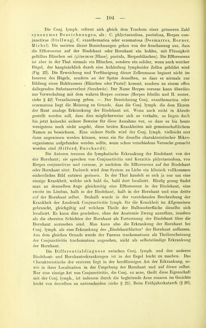 Die Conj. lymph, erfreut sich gleicli clem Tracliom einer grosseren Zahl syiionymer Bezeichnungen, als : C. phlyctaenulosa, pustulosa, Herpes con- junctivae (Stellwag), C. exanthematica oder eczematosa (Desmarres, Horner, Michel). Die meisten dieser Bezeichnungen gehen von der Anschauung aus, dass die Efflorescenz auf der Bindehaut oder Hornhaut ein hohles, mit Fliissigkeit gefiilltes Blaschen sei (cp?,i)y.Taiva [Blase], pustula, Herpesblaschen). Die Efflorescenz ist aber in der That niemals ein Blaschen, sondern ein solider, wenn auch weicher Hiigel, der hauptsachlich durch eine Anhaufung lymphoider Zellen gebildet wird (Fig. 23). Die Erwcichung und Verfliissigung dieser Zellenmasse beginnt nicht im Inneren des Hiigels, sondern an der Spitze desselben, so dass es niemals zur Bildung eines Hohlraumes (Blaschen oder Pustel) kommt, sondern zu einem offen daliegenden Substanzverlust (Geschwiir). Der Name Herpes corneae kann ixberdies zur Verwechslung mit dem wahren Herpes corneae (Herpes febrilis und H. zoster, siehe § 42) Veranlassung geben. — Der Bezeichnung Conj. exanthematica oder eczematosa liegt die Meiimng zu Grunde, dass die Conj. lymph, die dem Ekzem der Haut analoge Ei-ki-ankung der Bindehaut sei. Wenn auch nicht in Abrede gestellt werden soil, dass dies moglichei-weise sich so verhalte, so liegen doch bis jetzt keinerlei sichere Beweise fiir diese Annahme vor, so dass es bis heute wenigstens noch nicht angeht, diese beiden Krankheiten mit gemeinschaftlichem Namen zu bezeichnen. Eine sichere Stelle wird der Conj. lymph, vielleicht erst dann angewiesen werden konnen, wenn ein fiir dieselbe charakteristischer Mikro- organismus aufgefunden werden sollte, wozu schon verschiedene Versuche gemacht worden sind (Gifford, Burchardt). Die Autoren trennen die lymphatische Erkrankung der Bindehaut von der der Hornhaut; sie sprechen von Conjunctivitis und Keratitis phlyctaenulosa, von Herpes conjunctivae und corneae, je nachdem die Efflorescenz auf der Bindehaut oder Hornhaut sitzt. Dadurch wird dem System zu Liebe ein klinisch vollkommen einheitliches Bild entzwei gerissen. In der That handelt es sich ja nur um eine einzige Krankheit, welche sich bald da, bald dort localisirt. Haufig genug findet man an demselben Auge gleichzeitig eine Efflorescenz in der Bindehaut, eine zweite im Limbus, halb in der Bindehaxit, halb in der Hornhaut und eine di'itte anf der Hornhaut selbst. Deshalb wurde in der vorstehenden Beschreibung der Krankheit der Ausdruck Conjunctivitis lymph, fiir die Krankheit im Allgemeinen gebraucht, gleichgiltig auf welchem Theile der Bulbusoberflache dieselbe sich localisirt. Es kann dies geschehen, ohne der Anatomic Zwang anzuthun, insofern als die obersten Schichten der Hornhaut als Fortsetzung der Bindehaut iiber die Hornhaut anzusehen sind. Man kann also die Erkrankung der Hornhaut bei Conj. lymph, als eine Erkrankung des ^Bindehautblattes der Hornhaut auffassen. Aus dem gleichen Grunde wurde der Pannus trachomatosus als Theilerscheinung der Conjunctivitis trachomatosa angesehen, nicht als selbststiindige Erkrankung der Hornhaut. Die Differentialdiagnose zwischen Conj. lymph, und den anderen Bindehaut- und Hornhauterkrankungen ist in der Picgel leicht zu machen. Das Charakteristische der ersteren liegt in der herdformigen Art der Erkrankung, so- wio in ihrer Localisation in der Umgebung der Hornhaut und auf dieser selbst. Nur eine einzige Art von Conjunctivitis, die Conj, ex acne, theilt diese Eigenschaft mit der Conj. lymph., ist indessen durcli die begleitende Acne rosacea im Gesichte leicht von derselben zu unterscheiden (siehe § 21). Beim Friihjahrskatarrh (§ 20),