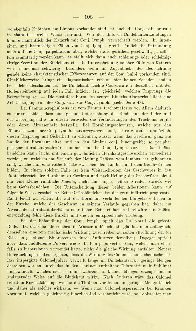 wo ebenfalls Knotchen am Limbus vorhanden sind, ist audi die Coiij. palpebrarum in charakteristischer Weise erkrankt. Von den diffusen Bindehautentziindungen konnte namentlich der Katarrh mit Conj. lymph, vervvechselt werden. In inten- siven und hartniickigen Fallen von Conj. lymph, greift namlich die Entziindung auch auf die Conj. palpebrarum uber, welche stark gerothet, geschwellt, ja selbst fein sammtartig werden kann; es stellt sich dann auch schleimige oder schleimig- eitrige Secretion der Bindehaut ein. Die Unterscheidung soldier Falle von Katarrh wird manchmal schwierig, besonders wenn im Augenblicke der Beobachtung gerade keine charakteristischen Efflorescenzen auf der Conj. bulbi vorhanden sind. Gliicklicherweise bringt ein diagnostischer Irrthum hier keinen Schaden, indem bei solcher Beschaffenheit der Bindehaut leichte Cauterisation derselben mit der Hollensteinlosung auf jeden Fall indicirt ist, gleichviel, welchen Ursprungs die Erkrankung sei. — Die pustulose Form des acuten Bindehautkatarrhs bildet eine Art Debergang von der Conj. cat. zur Conj. lymph, (siehe Seite 48). Der Pannus scrophulosus ist vom Pannus trachomatosus vor Allem dadurcli zu unterscheiden, dass eine genaue Untersuchung der Bindehaut der Lider und der Debergangsfalte an diesen entweder die Veranderungen des Trachoms ergibt oder deren Abwesenheit feststellt. Bei Hornhautgeschwuren, welche aus den Efflorescenzen einer Conj. lymph, hervorgegangen sind, ist es zuweilen unmoglich, diesen Ursprung mit Sicherheit zu erkennen, ausser wenn das Geschwiir ganz am Rande der Hornhaut sitzt und in den Limbus conj. liineingreift; so peripher gelegene Hornhautgeschwiire kommen nur bei Conj. lymph, vor. — Das Gefass- bandchen kann leicht mit einem gewohnlichen Hornhautgeschwiirchen verwechselt werden, zu welchem im Verlaufe der Heilung Gefasse vom Limbus her gekommen sind, welcho nun eine rothe Briicke zwisclien dem Limbus und dem Geschwiirchen bilden. Li einem solchen Falle ist kein Weiterschreiten des Geschwiires in den Pupillarbereich der Hornhaut zu fiirchten und nach Heilung des Geschwiires bleibt nur eine kleine rundliche Macula, nicht ein langer, triiber Streifen zuriick wie beim Gefassbandchen. Die Unterscheidung dieser beiden Affectionen kann auf folgende Weise gesdiehen: Beim Gefassbandchen ist der grau infiltrirte progressive Rand leicht zu sehen; die auf der Hornhaut verlaufenden Blutgefasse liegen in der Furche, welche das Geschwiir in seinem Verlaufe gegraben hat, daher im Niveau der Hornhautoberflache oder tiefer. Beim einfachen Geschwiire mit Gefass- entwicklung fehlt diese Furche und die ihr entsprechende Triibung. Bei der Behandlung der Conj. lymph, spielt das Calomel die grosste Rolle. Da dasselbe als solches in Wasser unloslich ist, glaubte man anfanglich, demselben eine rein mechanische Wirkung zuschreiben zu sollen (Eroffnung der fiir Blaschen gehaltenen Efflorescenzen durch Aufkratzen derselben). Dagegen spriclit abcr, dass indifferentc Pulver, wie z. B. fein gepulvertes Glas, welche man eben- falls zu Inspersionen verwendet hatte, nicht die gleiche Wirkung entfalten. Neuere Untersuchungen liaben ergeben, dass die Wirkung des Calomels eine chemische ist. Das inspergirte Calomelpulver verweilt lange im Bindeliautsack; geringe Mengeii desselben werden durch das in den Thranen enthaltene Chlornatrium in Sublimat umgewandelt, welches sich so immerwahrend in kleiiien Mengen erzeugt und in andauernder Weise auf die Bindehaut wirkt. Nach Anderen ware das Calomel selbst in Kochsalzlosung, wie sie die Thranen vorstellen, in geringer Menge loslicli und daher als solches wirksam. •— Wenn man Calomelinspersionen bei Kranken vornimmt, welchen gleichzeitig innerlicli Jod verabreiclit wird. so beobachtet man