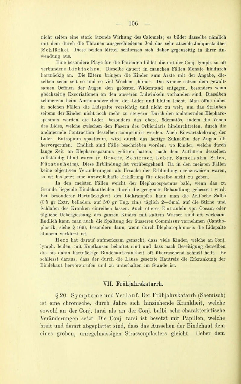 nicht selten eine stark atzende Wirkung des Calomels; es bildet dasselbe namlich mit dem durch die Thranen ausgeschiedenen Jod das sehr atzende Jodquecksilber (^Schlafke). Diese beiden Mittel schliessen sich daher gegenseitig in ihrer An- wendung aus. Eine besondere Plage fiir die Patienten bildet die mit der Conj. lymph, so oft verbundene Lichtscheu. Dieselbe dauert in manchen Fallen Monate hindurch hartnackig an. Die Eltern bringen die Kinder zum Arzte mit der Angabe, die- selben seien seit so und so viel Wochen ^blind. Die Kinder setzen dem gewalt- samen Oeffnen der Augen den grossten Widerstand entgegen, besonders wenn gleichzeitig Excoriationen an den ausseren Lidwinkeln vorhanden sind. Dieselben schmerzen beim Auseinanderziehen der Lider und bluten leicht. Man offne daher in solchen Fallen die Lidspalte vorsichtig und nicht zu weit, iim das Strauben seitens der Kinder nicht noch mehr zu steigern. Durch den andanernden Blepharo- spasmus werden die Lider, besonders das obere, odematos, indem die Venen des Lides. welche zwischen den Fasern des Orbicularis hindurchtreten, durch die andauernde Contraction desselben comprimirt werden. Auch Einwartskehrung der Lider, Entropium spasticum, wird durch das heftige Zukneifen der Augen oft hervorgerufen. Endlich sind Falle beschrieben worden, wo Kinder, welche durch lange Zeit an Blepharospasmus gelitten hatten, nach dem Aufhoren desselben vollstandig blind waren (v. Graefe, Schirmer, Leber, Samelsohn, Si lex, Fiirstenheim). Diese Erblindung ist voriibergehend. Da in den meisten Fallen keine objectiven Veranderungen als Ursache der Erblindung nachzuweisen waren, so ist bis jetzt eine unzweifelhafte Erklarung fiir dieselbe nicht zu geben. In den meisten Fallen weicht der Blepharospasmus bald, wenn das zu Grunde liegende Bindehautleiden durch die geeignete Behandlung gebessert wird. Bei besonderer Hartnackigkeit des Lidkrampfes kann man die Arlt'sche Salbe (0'5 gr Extr. belladon. auf 5'0 gr Ung. cin.) taglich 2—3mal auf die Stirne und Schlafen des Kranken einreiben lassen. Auch ofteres Ei)itraufeln von Cocain oder tagliche Uebergiessung des ganzen Kindes mit kaltem Wasser sind oft wirksam. Endlich kann man auch die Spaltung der ausseren Commissur vornehmen (Cantho- plastik, siehe § 169), besonders dann, wenn durch Blepharophimosis die Lidspalte abnorm verkiirzt ist. Herz hat darauf aufmerksam gemacht, dass viele Kinder, welche an Conj. lymph, leiden, mit Kopflausen behaftet sind und dass nach Beseitigung derselben die bis dahin hartnackige Bindehautkrankheit oft iiberraschend schnell heilt. Er schliesst daraus, dass der durch die Lause gesetzte Hautreiz die Erkrankung der Bindehaut hervorzurufen und zu unterhalten im Stande ist. VII. Friilijakrskatarrli. § 20. Symptome und Verlauf. Der Friihjahrskatarrh (Saemisch) ist eine chronische, durch Jahre sich hinziehende Krankheit, welche sowohl an der Conj. tarsi als an der Conj. bulbi sehr charakteristische Veranderungen setzt. Die Conj. tarsi ist besetzt mit Papillen, welche breit und derart abgeplattet sind, dass das Aussehen der Bindehaut dem eines groben, unregelmassigen Strassenpflasters gleicht. Ueber dem