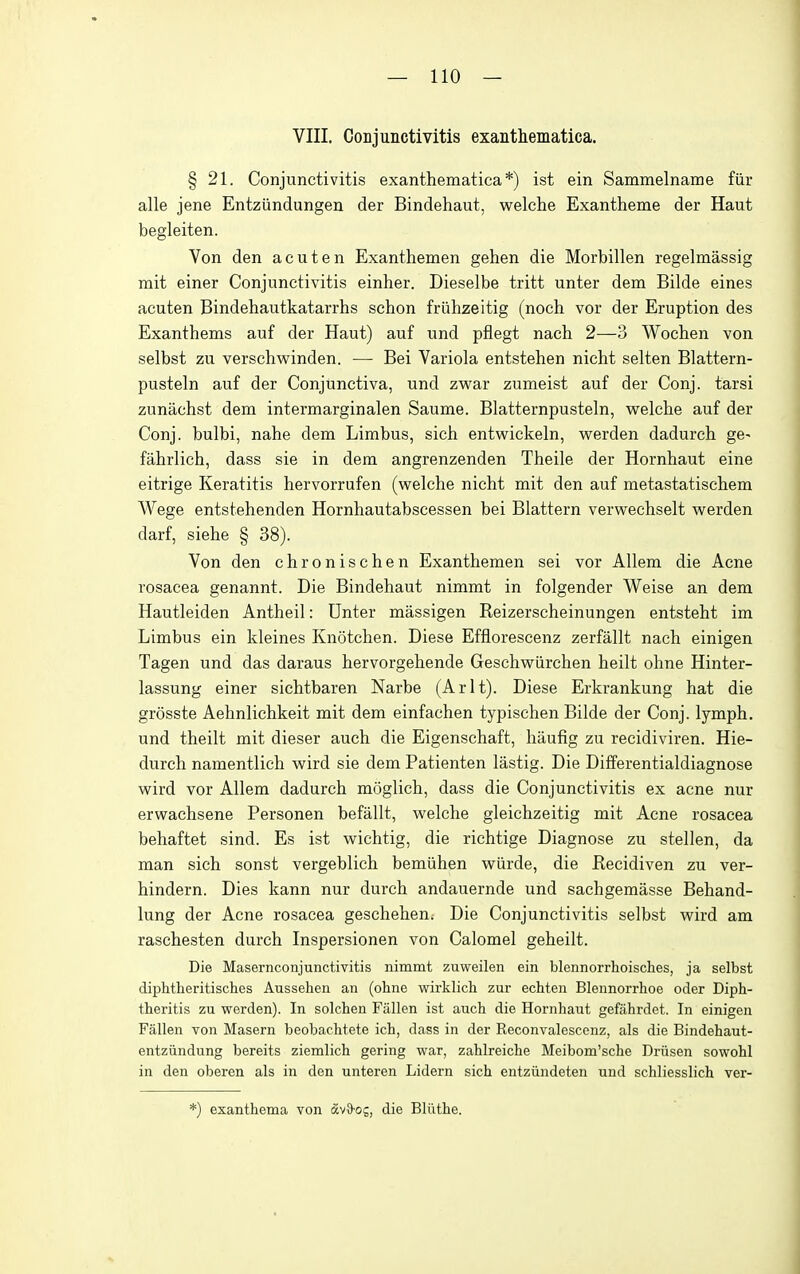 VIII. CoDjunctivitis exanthematica. § 21. Conjunctivitis exanthematica *) ist ein Sammelname fiir alle jene Entziindungen der Bindehaut, welche Exantheme der Haut begleiten. Von den acuten Exanthemen gehen die Morbillen regelmassig mit einer Conjunctivitis einher. Dieselbe tritt unter dem Bilde eines acuten Bindehautkatarrhs schon friilizeitig (noch vor der Eruption des Exanthems auf der Haut) auf und pflegt nach 2—3 Wochen von selbst zu verschwinden. — Bei Variola entstehen nicht selten Blattern- pusteln auf der Conjunctiva, und zwar zumeist auf der Conj. tarsi zunachst dem intermarginalen Saume. Blatternpusteln, welche auf der Conj. bulbi, nahe dem Limbus, sich entvsrickeln, werden dadureh ge- fahrlich, dass sie in dem angrenzenden Theile der Hornhaut eine eitrige Keratitis hervorrufen (welche nicht mit den auf metastatischem Wege entstehenden Hornhautabscessen bei Blattern verwechselt werden darf, siehe § 38). Von den chronischen Exanthemen sei vor Allem die Acne rosacea genannt. Die Bindehaut nimmt in folgender Weise an dem Hautleiden Antheil: Unter massigen Reizerscheinungen entsteht im Limbus ein kleines Knotchen. Diese Efflorescenz zerfallt nach einigen Tagen und das daraus hervorgehende Geschwiirchen heilt ohne Hinter- lassung einer sichtbaren Narbe (Arlt). Diese Erkrankung hat die grosste Aehnlichkeit mit dem einfachen typischen Bilde der Conj. lymph, und theilt mit dieser auch die Eigenschaft, haufig zu recidiviren. Hie- durch namentlich wird sie dem Patienten lastig. Die Differentialdiagnose wird vor Allem dadurch moglich, dass die Conjunctivitis ex acne nur erwachsene Personen befallt, welche gleichzeitig mit Acne rosacea behaftet sind. Es ist wichtig, die richtige Diagnose zu stellen, da man sich sonst vergeblich bemiihen wiirde, die Recidiven zu ver- hindern. Dies kann nur durch andauernde und sachgemasse Behand- lung der Acne rosacea geschehen; Die Conjunctivitis selbst wird am raschesten durch Inspersionen von Calomel geheilt. Die Masernconjunctivitis nimmt zuweilen ein blennorrhoisches, ja selbst diphtheritisches Aussehen an (ohne wirklicli zur echten Blennorrhoe oder Diph- theritis zu werden). In solchen Fallen ist auch die Hornhaut gefiihrdet. In einigen Fallen von Maseru beobachtete ich, dass in der Reconvalescenz, als die Bindehaut- entziindung bereits ziemlich gering war, zahlreiche Meibom'sche Driisen sowohl in den oberen als in den unteren Lidern sich entziindeten und schliesslich ver- *) exanthema von fivS-oj, die Bliithe.