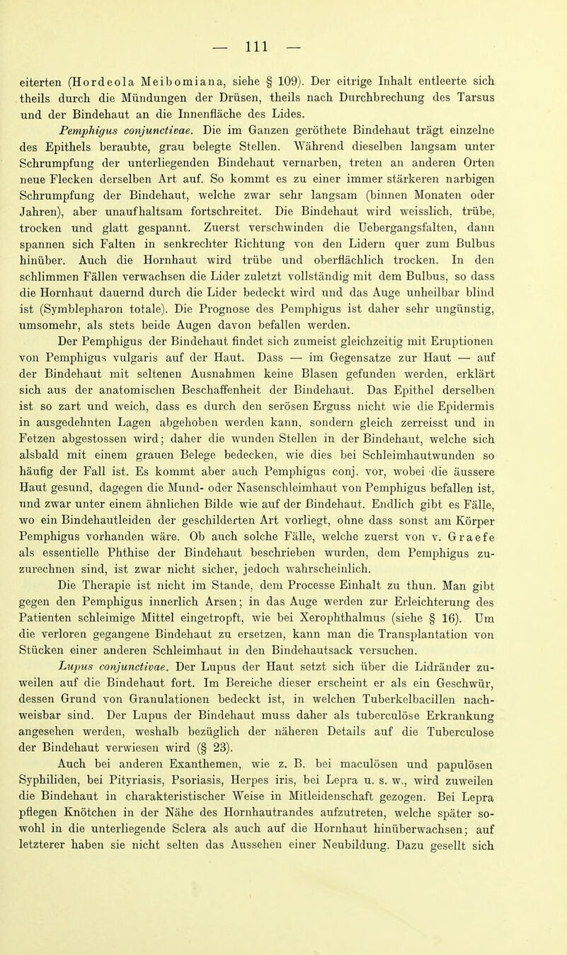 eiterten (Hordeola Meibomian a, siehe § 109). Der eitrige Inhalt entleerte sich theils durch die Miindungen der Driisen, theils nach Dnrchbrechung des Tarsus und der Bindehaut an die Innenflache des Lides. Pemphigus conjunctioae. Die im Ganzen gerothete Bindehaut tragt einzelne des Epithels beraubte, grau belegte Stellen. Wahrend dieselben langsam unter Schrumpfung der unterliegenden Bindehaut vernarben, treten an anderen Orten neue Flecken derselben Art auf. So kommt es zu einer immer starkeren narbigen Schrumpfung der Bindehaut, welche zwar sehr langsam (binnen Monaten oder Jahren), aber unaufhaltsam fortschreitet. Die Bindehaut wird weisslich, triibe, trocken und glatt gespannt. Zuerst verschwinden die Uebergangsfalten, dann spannen sich Falten in senkrechter Richtung von den Lidern quer zum Bulbus hiniiber. Auch die Hornhaut wird triibe und oberflachlich trocken. In den schlimmen Fallen verwachsen die Lider zuletzt vollstandig mit dem Bulbus, so dass die Hornhaut dauernd durch die Lider bedeckt wird und das Auge unheilbar blind ist (Symblepharon totale). Die Prognose des Pemphigus ist daher sehr ungiinstig, umsomehr, als stets beide Augen davon befallen werden. Der Pemphigus der Bindehaut findet sich zumeist gleichzeitig mit Eruptionen von Pemphigus vulgaris auf der Haut. Dass — im Gegensatze zur Haut — auf der Bindehaut mit seltenen Ausnahmen keine Blasen gefunden werden, erklart sich aus der anatomischen Beschaffenheit der Bindehaut. Das Epithel derselben ist so zart und weich, dass es durch den serosen Erguss nicht wie die Epidermis in ausgedehnten Lagen abgehoben werden kann, sondern gleich zerreisst und in Fetzen abgestossen wird; daher die wunden Stellen in der Bindehaut, welche sich alsbald mit einem grauen Belege bedecken, wie dies bei Schleimhautwunden so haufig der Fall ist. Es kommt aber auch Pemphigus conj. vor, wobei die aussere Haut gesund, dagegen die Mund- oder Nasenschleimhaut von Pemphigus befallen ist, und zwar unter einem ahnlichen Bilde wie auf der Bindehaut. Endlich gibt es Falle, wo ein Bindehautleiden der geschilderten Art vorliegt, ohne dass sonst am Korper Pemphigus vorhanden ware. Ob auch solche Falle, welche zuerst von v. Graefe als essentielle Phthise der Bindehaut beschrieben wurden, dem Pemphigus zu- zurechnen sind, ist zwar nicht sicher, jedoch wahrscheinlich. Die Therapie ist nicht im Stande, dem Processe Einhalt zu thun. Man gibt gegen den Pemphigus innerlich Arsen; in das Auge werden zur Erleichterung des Patienten schleimige Mittel eingetropft, wie bei Xerophthalmus (siehe § 16). Um die verloren gegangene Bindehaut zu ersetzen, kann man die Transplantation von Stiicken einer anderen Schleimhaut in den Bindehautsack versuchen. Lupus conjunctivae. Der Lupus der Haut setzt sich iiber die Lidrander zu- weilen auf die Bindehaut fort. Im Bereiche dieser erscheint er als ein Geschwiir, dessen Grund von Granulationen bedeckt ist, in welchen Tuberkelbacillen nach- weisbar sind. Der Lupus der Bindehaut muss daher als tuberculose Erkrankung angesehen werden, weshalb beziiglich der naheren Details auf die Tuberculose der Bindehaut verwiesen wird (§ 23). Auch bei anderen Exanthemen, wie z. B. bei maculosen und papulosen Syphiliden, bei Pityriasis, Psoriasis, Herpes iris, bei Lepra u. s. w., wird zuweilen die Bindehaut in charakteristischer Weise in Mitleidenschaft gezogen. Bei Lepra pflegen Knotchen in der Nahe des Hornhautrandes aufzutreten, welche spater so- wohl in die unterliegende Sclera als auch auf die Hornhaut hiniiberwachsen; auf letzterer haben sie nicht selten das Aussehen einer Neubildung. Dazu gesellt sich