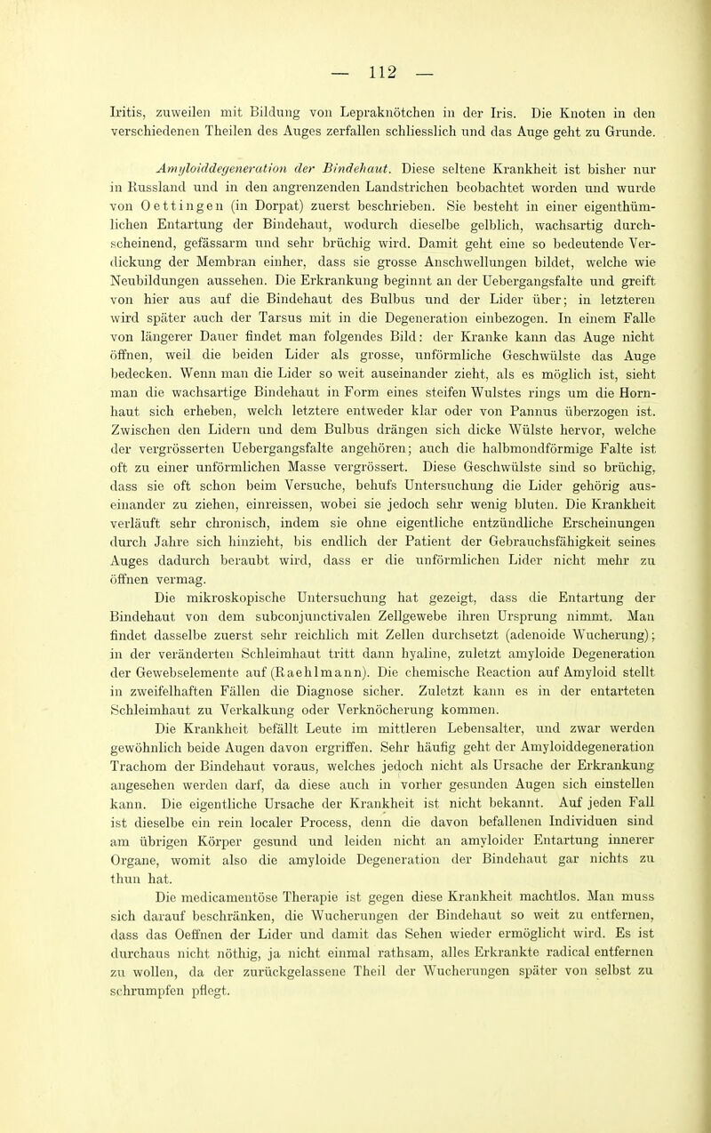 Iritis, znweilen mit Bilchiiig von Lepraknotchen in der Iris. Die Knoten in den verschiedenen Theilen des Auges zerfallen schliesslich nnd das Auge geht zu Grunde. Amyloiddegeneration der Bindehaut. Diese seltene Krankheit ist bisher nur in Russland und in den angrenzenden Landstrichen beobachtet worden und wurde von Oettingen (in Dorpat) zuerst beschrieben. Sie besteht in einer eigenthiim- lichen Entartung der Bindehaut, wodurch dieselbe gelblich, wachsartig darch- scheinend, gefassarm und sehr briichig wird. Damit geht eine so bedeutende Ver- dickung der Membran einher, dass sie grosse Anschwellungen bildet, welche wie Neubildungen aussehen. Die Erkrankung beginnt an der Uebergangsfalte und greift von hier aus auf die Bindehaut des Bulbus und der Lider iiber; in letzteren wird spiiter auch der Tarsus mit in die Degeneration einbezogen. In einem Falle von langerer Dauer findet man folgendes Bild: der Kranke kann das Auge nicht offnen, weil die beiden Lider als grosse, unformliche Geschvriilste das Auge bedecken. Wenn man die Lider so weit auseinander zieht, als es mSglich ist, sieht man die wachsaiiige Bindehaut in Form eines steifen Wulstes rings um die Horn- haut sich erheben, welch letztere entweder klar oder von Pannus iiberzogen ist. Zwischen den Lidern und dem Bulbus drangen sich dicke Wiilste hervor, welche der vergrosserten Uebergangsfalte angehoren; auch die halbmondformige Falte ist oft zu einer unformlichen Masse vergrossert. Diese Geschwiilste sind so briichig, dass sie oft schon beim Versuche, behufs Dntersuchung die Lider gehorig aus- einander zu Ziehen, einreissen, wobei sie jedoch sehr wenig bluten. Die Krankheit verlauft sehr chi-onisch, indem sie ohne eigentliche entziindliche Erscheinungen durch Jahre sich hinzieht, bis endlich der Patient der Gebrauchsfahigkeit seines Auges dadurch beraubt wird, dass er die unformlichen Lider nicht mehr zu offnen vermag. Die mikroskopische Dntersuchung hat gezeigt, dass die Entartung der Bindehaut von dem subconjunctivalen Zellgewebe ihren Ursprung nimmt. Man findet dasselbe zuerst sehr reichlich mit Zellen durchsetzt (adenoide Wucherung); in der veranderten Schleimhaut tritt dann hyaline, zuletzt amyloide Degeneration der Gewebselemente auf (Raehlmann). Die chemische Reaction auf Amyloid stellt in zweifelhaften Fallen die Diagnose sicher. Zuletzt kann es in der entarteten Schleimhaut zu Verkalkung oder Verknocherung kommen. Die Krankheit befallt Leute im mittleren Lebensalter, und zwar werden gewohnlich beide Augen davon ergriffen. Sehr haufig geht der Amyloiddegeneration Trachom der Bindehaut voraus, welches jedoch nicht als Drsache der Erkrankung angesehen werden darf, da diese auch in vorher gesunden Augen sich einstellen kann. Die eigentliche Ursache der Krankheit ist nicht bekannt. Auf jeden Fall ist dieselbe ein rein localer Process, denn die davon befallenen Individuen sind am iibrigen Korper gesund und leiden nicht an amyloider Entartung imierer Organe, womit also die amyloide Degeneration der Bindehaut gar nichts zu thun hat. Die medicamentose Therapie ist gegen diese Krankheit machtlos. Man muss sich darauf beschranken, die Wucherungen der Bindehaut so weit zu ontfernen, dass das Oeffnen der Lider und damit das Sehen wieder ermciglicht wird. Es ist durchaus nicht nothig, ja nicht einmal rathsam, alles Erkrankte radical entfernen zu wollen, da der zuriickgelassene Theil der Wucherungen spiiter von selbst zu schrumpfen pflegt.