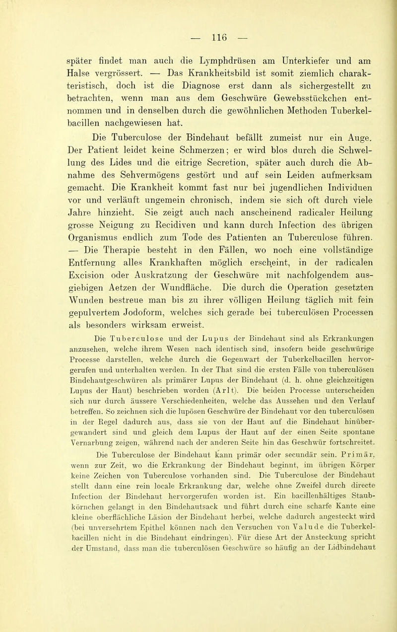 spater findet man auch die Lymphdriisen am Unterkiefer und am Halse vergrossert. — Das Krankheitsbild ist somit ziemlich charak- teristisch, doch ist die Diagnose erst dann als sichergestellt zu betrachten, wenn man aus dem Geschwiire Gewebsstiickchen ent- nommen und in denselben durch die gewohnlichen Methoden Tuberkel- bacillen nachgewiesen hat. Die Tuberculose der Bindehaut befallt zumeist nur ein Auge. Der Patient leidet keine Schmerzen; er wird bios durch die Schwel- lung des Lides und die eitrige Secretion, spater auch durch die Ab- nahme des Sehvermogens gestort und auf sein Leiden aufmerksam gemacht. Die Krankheit kommt fast nur bei jugendlichen Individuen vor und verlauft ungemein chronisch, indem sie sich oft durch viele Jahre hinzieht. Sie zeigt auch nach anscheinend radicaler Heilung grosse Neigung zu Recidiven und kann durch Infection des iibrigen Organismus endlich zum Tode des Patienten an Tuberculose fiihren. — Die Therapie besteht in den Fallen, wo noch eine vollstandige Entfernung alles Krankhaften moglich erscheint, in der radicalen Excision oder Auskratzung der Geschwiire mit nachfolgendem aus- giebigen Aetzen der Wundflache. Die durch die Operation gesetzten Wunden bestreue man bis zu ihrer volligen Heilung taglich mit fein gepulvertem Jodoform, welches sich gerade bei tuberculcisen Processen als besonders wirksam erweist. Die Tuberculose und der Lupus der Bindehaut sind als Erkrankungen anzusehen, welche ihrem Wesen nach identisch sind, insofern beide geschwiirige Processe darstellen, welche durch die Gegenwart der Tuberkelbacillen hervor- gerufen und unterhalten werden. In der That sind die ersten Falle von tuberculosen Bindehautgeschwiiren als primarer Lupus der Bindehaut (d. h. ohne gleichzeitigen Lupus der Haut) beschrieben worden (Arlt). Die beiden Processe unterscheiden sich nur durch aussere Verschiedenheiten, welche das Aussehen und den Verlauf betreffen. So zeichnen sich die luposen Geschwiire der Bindehaut vor den tuberculosen in der Kegel dadurch aus, dass sie von der Haut auf die Bindehaut hiniiber- gewandert sind und gleich dem Lupus der Haut auf der einen Seite spontane Vernarbung zeigen, wahrend nach der anderen Seite hin das Geschwiir fortschreitet. Die Tuberculose der Bindehaut kann primiir oder secundar sein. Primar, wenn zur Zeit, wo die Erkrankung der Bindehaut beginnt, im iibrigen Korper keine Zeichen von Tuberculose vorhanden sind. Die Tuberculose der Bindehaut stellt dann eine rein locale Erkrankung dar, welche ohne Zweifel durch directc Infection der Bindehaut hervorgerufen worden ist. Ein bacillenhaltiges Staub- kornchen gelangt in den Bindehautsack und fiihrt durch eine scharfe Kante eine kleine oberflitchliche Liision der Bindehaut herbei, welche dadurch angcsteckt wird (bei unversehrtem Epithel konnen nach den Versuchen von Valude die Tuberkel- bacillen nicht in die Bindehaut eindringen). Fiir diese Art der Ansteckung spricht der Umstand, dass man die tuberculosen Geschwure so hiiufig an der Lidbindehaut