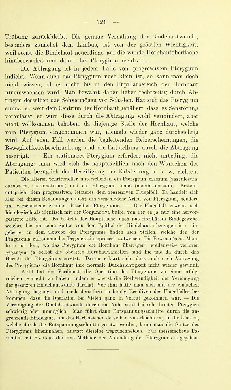 Triibung zuriickbleibt. Die genaue Verniihung der Bindehautwunde, besonders zunachst dem Limbus, ist von der grossten Wichtigkeit, weil sonst die Bindehaut neuerdings auf die wunde Hornhautoberflache liiniiberwachst und damit das Pterygium recidivirt. Die Abtragung ist in jedem Falle von progressivem Pterygium indicirt. Wenn auch das Pterygium noch klein ist, so kann man doch nicht wissen, ob es nicht bis in den Pupillarbereich der Hornhaut hineinwachsen wird. Man bewahrt daher lieber rechtzeitig dureh Ab- tragen desselben das Sehvermogen vor Schaden. Hat sich das Pterygium einmal so weit dem Centrum der Hornhaut genahert, dass es Sehstorung veranlasst, so wird diese durch die Abtragung wohl vermindert, aber nicht vollkommen behoben, da diejenige Stelle der Hornhaut, welche vom Pterygium eingenommen war, niemals wieder ganz durchsichtig wird. Auf jeden Fall werden die begleitenden Reizerscheinungen, die Beweglichkeitsbeschrankung und die Entstellung durch die Abtragung beseitigt. — Ein stationares Pterygium erfordert nicht unbedingt die Abtragung; man wird sich da hauptsachlich nach den Wlinschen des Patienten beziiglich der Beseitigung der Entstellung u. s. w. richten. , Die alteren Schriftsteller unterscheiden ein Pterygium crassum (vasculosum, carnosum, sarcomatosum) und ein Pterygium tenue (membranaceum). Ersteres entspricht dem progressiven, letzteres dem regressiven Fliigelfell. Es handelt sich also bei diesen Benennungen nicht um verschiedene Arten von Pterygium, sondern um verschiedene Stadien desselben Pterygiums. — Das Fliigelfell erweist sich histologisch als identisch mit der Conjunctiva bulbi, von der es ja nur eine hervor- gezerrte Falte ist. Es besteht der Hauptsache nach aus fibrillarem Bindegewebe, welches bis an seine Spitze von dem Epithel der Bindehaut iiberzogen ist; ein- gebettet in dem Gewebe des Pterygiums finden sich Stellen, welche den der Pinguecula zukommenden Degenerationsprocess aufweisen. Die Bowman'sche Mem- bran ist dort, wo das Pterygium die Hornhaut iiberlagert, stellenweise verloren gegangen, ja selbst die obersten Hornhautlamellen sind hie und da durch das Gewebe des Pterygiums ersetzt. Daraus erklart sich, dass auch nach Abtragung des Pterygiums die Hornhaut ihre normale Durchsichtigkeit nicht wieder gewinnt. Arlt hat das Verdienst, die Operation des Pterygiums zu einer erfolg- reichen gemacht zu haben, indem er zuerst die Nothwendigkeit der Vereinigung der gesetzten Bindehautwunde darthat. Vor ihm hatte man sich mit der einfachen Abtragung begniigt und nach derselben so haufig Recidiven des Fliigelfelles be- kommen, dass die Operation bei Vielen ganz in Verruf gekommen war. — Die Vereinigung der Bindehautwunde durch die Naht wird bei sehr breiten Pterygien schwierig oder unmoglich. Man fiihrt dann Entspannungsschnitte durch die an- grenzende Bindehaut, um das Herbeiziehen derselben zu erleichtern; in die Liicken, welche durch die Entspannungsschnitte gesetzt werden, kann man die Spitze des Pterygiums hineinnahen, anstatt dieselbe wegzuschneiden. Fiir messerscheue Pa- tienten hat Pzokalski eine Methode der Abbindung des Pterygiums angegeben.