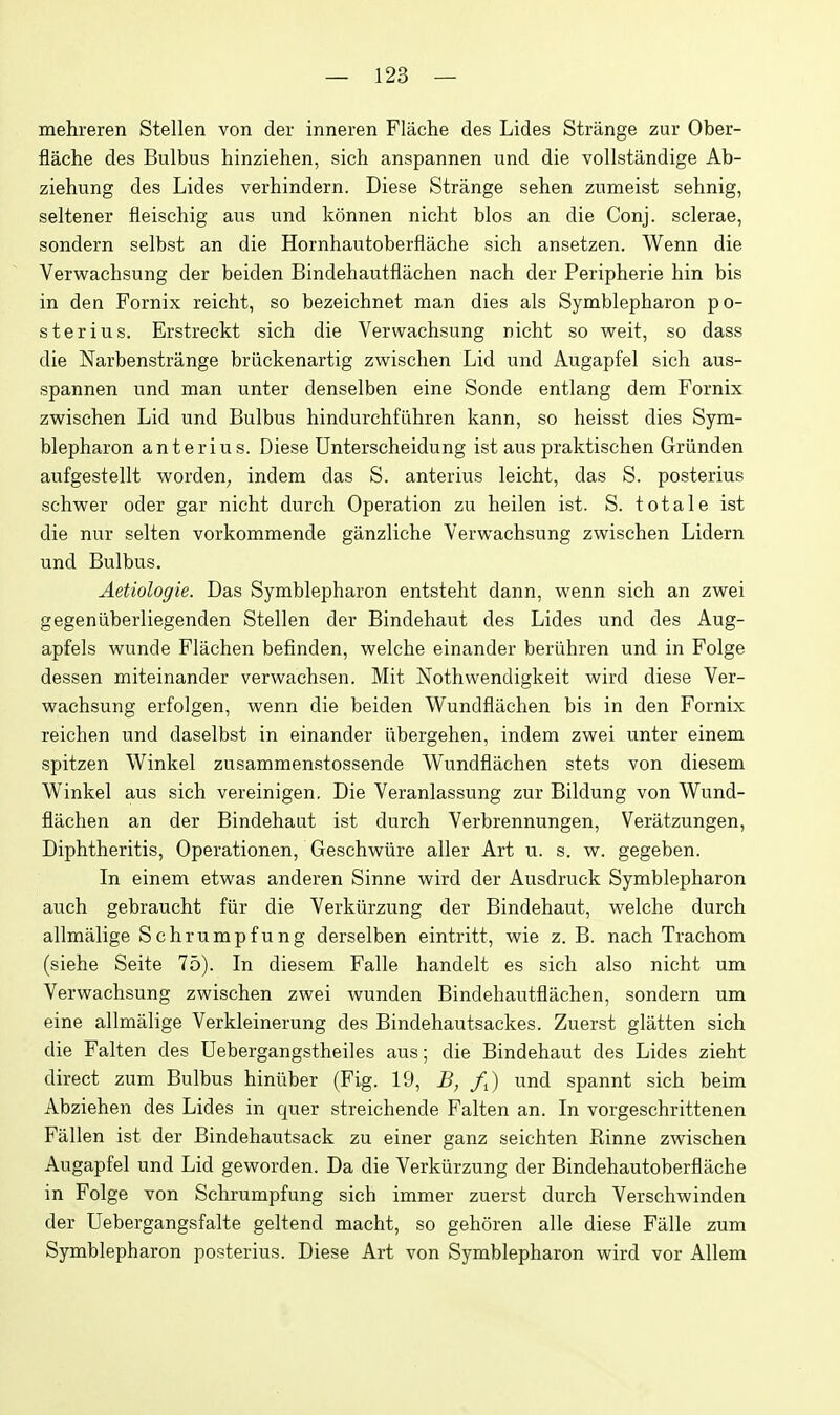 mehreren Stellen von der inneren Flache des Lides Strange zur Ober- flache des Bulbus hinziehen, sich anspannen und die vollstandige Ab- ziehung des Lides verhindern. Diese Strange sehen zumeist sehnig, seltener fleischig aus und konnen nicht bios an die Conj. sclerae, sondern selbst an die Hornhautoberflache sich ansetzen. Wenn die Verwachsung der beiden Bindehautfiachen nach der Peripherie hin bis in den Fornix reicht, so bezeichnet man dies als Symblepharon po- sterius. Erstreckt sich die Verwachsung nicht so weit, so dass die Narbenstrange briickenartig zwischen Lid und Augapfel sich aus- spannen und man unter denselben eine Sonde entlang dem Fornix zwischen Lid und Bulbus hindurchfiihren kann, so heisst dies Sym- blepharon anterius. Diese Unterscheidung ist aus praktischen Griinden aufgestellt worden, indem das S. anterius leicht, das S. posterius schwer oder gar nicht durch Operation zu heilen ist. S. tot ale ist die nur selten vorkommende ganzliche Verwachsung zwischen Lidern und Bulbus. Aetiologie. Das Symblepharon entsteht dann, wenn sich an zwei gegeniiberliegenden Stellen der Bindehaut des Lides und des Aug- apfels wunde Flachen befinden, welche einander beriihren und in Folge dessen miteinander verwachsen. Mit Nothwendigkeit wird diese Ver- wachsung erfolgen, wenn die beiden Wundfliichen bis in den Fornix reichen und daselbst in einander iibergehen, indem zwei unter einem spitzen Winkel zusammenstossende Wundflachen stets von diesem Winkel aus sich vereinigen. Die Veranlassung zur Bildung von Wund- flachen an der Bindehaut ist durch Verbrennungen, Veratzungen, Diphtheritis, Operationen, Geschwiire aller Art u. s. w. gegeben. In einem etwas anderen Sinne wird der Ausdruck Symblepharon auch gebraucht fiir die Verkiirzung der Bindehaut, welche durch allmalige Schrumpfung derselben eintritt, wie z. B. nach Trachom (siehe Seite 75). In diesem Falle handelt es sich also nicht um Verwachsung zwischen zwei wunden Bindehautfiachen, sondern um eine allmalige Verkleinerung des Bindehautsackes. Zuerst glatten sich die Falten des Uebergangstheiles aus; die Bindehaut des Lides zieht direct zum Bulbus hiniiber (Fig. 19, B, /J und spannt sich beim Abziehen des Lides in quer streichende Falten an. In vorgeschrittenen Fallen ist der Bindehautsack zu einer ganz seichten Rinne zwischen Augapfel und Lid geworden. Da die Verkiirzung der Bindehautoberflache in Folge von Schrumpfung sich immer zuerst durch Verschwinden der Uebergangsfalte geltend macht, so gehoren alle diese Falle zum Symblepharon posterius. Diese Art von Symblepharon wird vor Allem