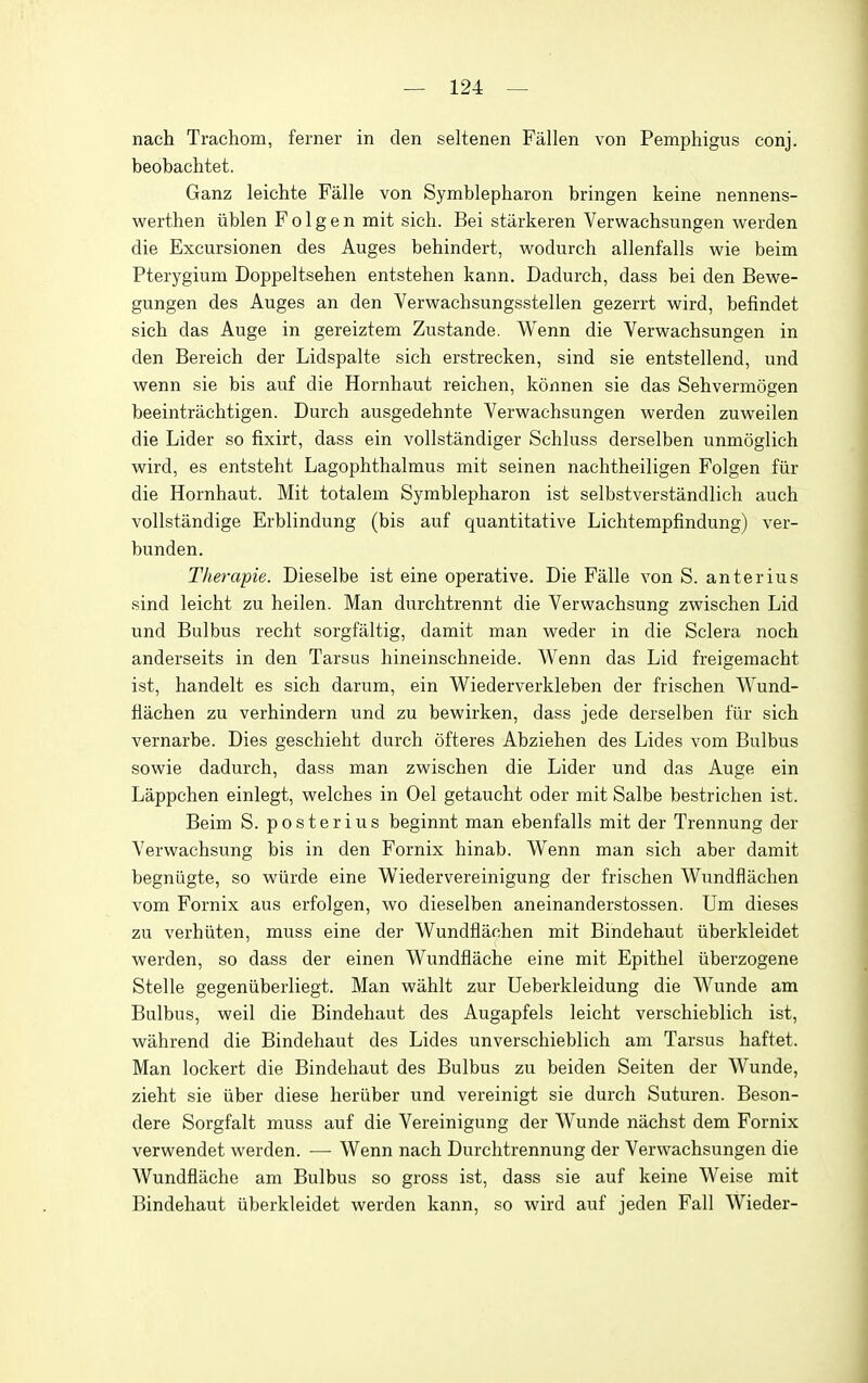 nach Trachom, ferner in den seltenen Fallen von Pemphigus conj. beobachtet. Ganz leichte Falle von Symblepharon bringen keine nennens- werthen iiblen F o 1 g e n mit sich. Bei stiirkeren Verwachsungen werden die Excursionen des Auges behindert, wodurch allenfalls wie beim Pterygium Doppeltsehen entstehen kann. Dadurch, dass bei den BeM^e- gungen des Auges an den Verwachsungsstellen gezerrt wird, befindet sich das Auge in gereiztem Zustande. Wenn die Verwachsungen in den Bereich der Lidspalte sich erstrecken, sind sie entstellend, und wenn sie bis auf die Hornhaut reichen, konnen sie das Sehvermogen beeintrachtigen. Durch ausgedehnte Verwachsungen werden zuweilen die Lider so fixirt, dass ein vollstandiger Schluss derselben unmoglich wird, es entsteht Lagophthalmus mit seinen nachtheiligen Folgen fiir die Hornhaut. Mit totalem Symblepharon ist selbstverstandlich auch voUstandige Erblindung (bis auf quantitative Lichtempfindung) ver- bunden. Therapie. Dieselbe ist eine operative. Die Falle von S. anterius sind leicht zu heilen. Man durchtrennt die Verwachsung zwischen Lid und Bulbus recht sorgfaltig, damit man weder in die Sclera noch anderseits in den Tarsus hineinschneide. Wenn das Lid freigemacht ist, handelt es sich darum, ein Wiederverkleben der frischen Wund- flachen zu verhindern und zu bewirken, dass jede derselben fiir sich vernarbe. Dies geschieht durch ofteres Abziehen des Lides vom Bulbus sowie dadurch, dass man zwischen die Lider und das Auge ein Lappchen einlegt, welches in Oel getaucht oder mit Salbe bestrichen ist. Beim S. posterius beginnt man ebenfalls mit der Trennung der Verwachsung bis in den Fornix hinab. Wenn man sich aber damit begniigte, so wiirde eine Wiedervereinigung der frischen Wundflachen vom Fornix aus erfolgen, wo dieselben aneinanderstossen. Um dieses zu verhiiten, muss eine der Wundflachen mit Bindehaut iiberkleidet werden, so dass der einen Wundflache eine mit Epithel iiberzogene Stelle gegeniiberliegt. Man wahlt zur Ueberkleidung die Wunde am Bulbus, weil die Bindehaut des Augapfels leicht verschieblich ist, wahrend die Bindehaut des Lides unverschieblich am Tarsus haftet. Man lockert die Bindehaut des Bulbus zu beiden Seiten der Wunde, zieht sie iiber diese heriiber und vereinigt sie durch Suturen. Beson- dere Sorgfalt muss auf die Vereinigung der Wunde nachst dem Fornix verwendet werden. — Wenn nach Durchtrennung der Verwachsungen die Wundflache am Bulbus so gross ist, dass sie auf keine Weise mit Bindehaut iiberkleidet werden kann, so wird auf jeden Fall Wieder-