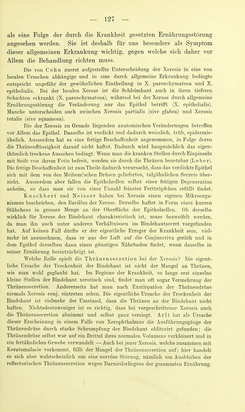 als eine Folge der durch die Krankheit gesetzten Ernahrungsstorung angesehen werden. Sie ist deshalb fiir uns besonders als Symptom dieser allgemeinen Erkrankung wichtig, gegen welche sich daher vor Allem die Behandlung richten muss. Die von Cohn zuerst aufgestellte Unterscheidung der Xerosis in eine von localen Ursachen abhangige und in eine durch allgemeine Erkrankung bedingte entspricht ungefiihr der gewohnlichen Eintheilung in X. parenchymatosa und X. epithelialis. Bei der localen Xerose ist die Schleimhaut auch in ihren tieferen Schichten erkrankt (X. parenchymatosa), wahrend bei der Xerose durch allgemeine Ernahrungsstorung die Veranderung nur das Epithel betrifft (X. epithelialis). Manche unterscheiden auch zwischen Xerosis partialis (sive glabra) und Xerosis totalis (sive squamosa). Die der Xerosis zu Grunde liegenden anatomischen Veranderungen betreffen vor Allem das Epithel. Dasselbe ist verdickt und dadurch weisslich, triib, epidermis- ahnlich. Ausserdem hat es eine fettige Beschaffenheit angenommen, in Folge deren die Thranenfliissigkeit darauf nicht haftet. Dadurch wird hauptsachlich das eigen- thiimlich trockene Aussehen bedingt. Wenn man die kranken Stellen durch Einpinseln mit Seife von ihrem Fette befreit, werden sie durch die Thranen benetzbar (Leber). Die fettige Beschaffenheit ist zum Theile dadurch verursacht, dass das verdickte Epithel sich mit dem von den Meibom'schen Driisen gelieferten, talgahnlichen Secrete iiber- zieht. Ausserdem aber fallen die Epithelzellen selbst einer fettigen Degeneration anheim, so dass man sie von einer Unzahl feinster Fetttropfchen erfiillt findet. Kuschbert und Neisser haben bei Xerosis einen eigenen Mikroorga- rismus beschrieben, den Bacillus der Xerose. Derselbe haftet in Form eines kurzen Stabchens in grosser Menge an der Oberflache der Epithelzellen. Ob derselbe wirklich fiir Xerose der Bindehaut charakteristisch ist, muss bezweifelt werden. da man ihn auch unter anderen Verhaltnissen im Bindehautsecret vorgefunden hat. Auf keinen Fall diirfte er der eigentliche Erreger der Krankheit sein, viel- mehr ist anzunehmen, dass er aus der Luft auf die Conjunctiva gerath und in dem Epithel derselben dann einen giinstigen Nahrboden findet, wenn dasselbe in seiner Ernahrung beeintrachtigt ist. Welche Rolle spielt die Thranensecretion bei der Xerosis? Die eigent- liche Ursache der Trockenheit der Bindehaut ist nicht der Mangel an Thranen, wie man wohl geglaubt hat. Im Beginne der Krankheit, so lange erst einzelne kleine Stellen der Bindehaut xerotisch sind, findet man oft sogar Vermehrung der Thranensecretion. Andererseits hat man nach Exstirpation der Thranendriise niemals Xerosis conj. eintreten sehen. Die eigentliche Ursache der Trockenheit der Bindehaut ist vielmehr der Umstand, dass die Thranen an der Bindehaut nicht haften. Nichtsdestoweniger ist es richtig, dass bei vorgeschrittener Xerosis auch die Thi-anensecretion abnimmt und selbst ganz versiegt. Arlt hat als Ursache dieser Erscheinung in einem Falle von Xerophthalmus die Ausfiihrungsgange der Thranendriise durch starke Schrumpfung der Bindehaut obliterirt gefunden; die Thranendriise selbst war auf ein Drittel ihres normalen Volumens verkleinert und in ein fettahnliches Gewebe verwandelt. — Auch bei jener Xerosis, welche zusammen mit Keratomalacie vorkommt, fallt der Mangel der Thranensecretion auf; hier handelt es sich aber wahrscheinlich um eine nervose Storung, namlich um Ausbleiben der reflectorischen Thranensecretion wegen Darniederliegens der gesammten Ernahrung.