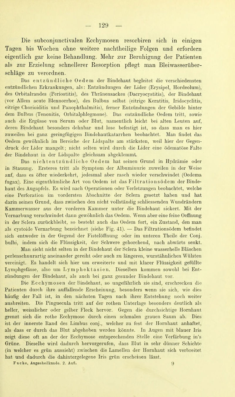 Die subconjunctivalen Ecchymosen resorbiren sich in einigen Tagen bis Wochen ohne weitere nachtheilige Folgen und erfordern eigentlich gar keine Behandlung. Mehr zur Beruhigung der Patienten als zur Erzielung schnellerer Resorption pflegt man Bleiwasseriiber- schlage zu verordnen. Das eiitzundliche Oedem der Bindehaut begleitet die verschiedensten entziindlicheii Erkrankungen, als: Entziinduiigen der Lider (Erysipel, Hordeolum), des Orbitalrandes (Periostitis), des Thranensackes (Dacryocystitis), der Bindehaut (vor Allem acute Blennorrhoe), des Bulbus selbst (eitrige Keratitis, Iridocyclitis, eitrige Chorioiditis und Panophthalmitis), ferner Entziindungen der Gebilde hinter dem Bulbus (Tenonitis, Orbitalphlegmone). Das entziindliche Oedem tritt, sowie auch die Ergiisse von Serum oder Blut, namentlich leicht bei alten Leuten auf, deren Bindehaixt besonders dehnbar und lose befestigt ist, so dass man es hier zuweilen bei ganz geringfiigigen Bindehautkatarrhen beobachtet. Man findet das Oedem gewohnlich im Bereiche der Lidspalte am starksten, weil hier der Gegen- druck der Lider mangelt; niclit selten wird durch die Lider eine odematose Falte der Bindehaut in der Lidspalte gleichsam abgeklemmt. Das nichtentziindliche Oedem hat seinen Grund in Hydramie oder in Stauung. Ersteres tritt als Symptom der Albuminuric zuweilen in der Weise auf, dass es ofter wiederkehrt, jedesmal aber rasch wieder verschwindet (Oedema fugax). Eine eigenthiimliche Art von Oedem ist das Filtrationsodem der Binde- haut des Augapfels. Es wird nach Operationen oder Verletzungen beobachtet, welche eine Perforation im vordersten Abschnitte der Sclera gesetzt haben und hat darin seinen Grund, dass zwischen den nicht vollstandig schliessenden Wundi-andern Kammerwasser aus der vorderen Kammer unter die Bindehaut sickert. Mit der Vernarbung verschwindet dann gewohnlich das Oedem. Wenn aber eine feine Oeffnung in der Sclera zuriickbleibt, so besteht auch das Oedem fort, ein Zustand, den man als cystoide Vernarbung bezeichnet (siehe Fig. 41). — Das Filtrationsodem befindet sich entweder in der Gegend der Fisteloffnung oder im unteren Theile der Conj. bulbi, indem sich die FMssigkeit, der Schwere gehorchend, nach abwarts senkt. Man sieht nicht selten in der Bindehaut der Sclera kleine wasserhelle Blaschen perlenschnurartig aneinander gereiht oder auch zu langeren, wurstahnlichen Wiilsten vereinigt. Es handelt sich hier um erweiterte und mit klarer Fliissigkeit gefiillte Lymphgefasse, also um Lymphektasien. Dieselben kommen sowohl bei Ent- ziindungen der Bindehaut, als auch bei ganz gesunder Bindehaut vor. Die Ecchymosen der Bindehaut, so ungefahrlich sie sind, erschrecken die Patienten durch ihre auffallende Erscheinung, besonders wenn sie sich, wie dies haufig der Fall ist, in den nachsten Tagen nach ihrer Entstehung noch weiter ausbreiten. Die Pinguecula tritt auf der rothen Unterlage besonders deutlich als heller, weisslicher oder gelber Fleck hervor. Gegen die durchsichtige Hornhaut grenzt sich die rothe Ecchymose durch einen schmalen grauen Saum ab. Dies ist der innerste Rand des Limbus conj., welcher zu fest der Hornhaut anhaftet, als dass er durch das Blut abgehoben werden konnte. In Augen mit blauer Iris zeigt diese oft an der der Ecchymose entsprechenden Stelle eine Verfarbung in's Griine. Dieselbe wird dadurch hervorgerufen, dass Blut in sehr diinner Schichte (in welcher es griin aussieht) zwischen die Lamellen der Hornhaut sich verbreitet hat und dadurch die dahintergelegene Iris griin erscheinen lasst. Fuchs, Angenheilknude. 2. Aufl. 9