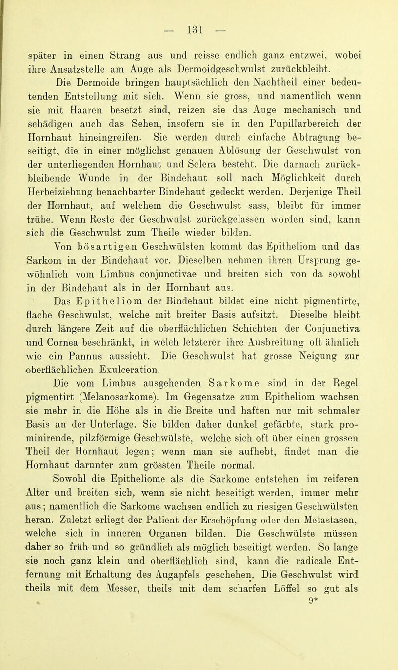 spater in einen Strang aus und reisse endlich ganz entzwei, wobei ihre Ansatzstelle am Auge als Dermoidgeschwulst zuriickbleibt. Die Dermoide bringen hauptsachlich den Nachtheil einer bedeu- tenden Entstellung mit sich. Wenn sie gross, und namentlich wenn sie mit Haaren besetzt sind, reizen sie das Auge mechanisch und schadigen auch das Sehen, insofern sie in den Pupillarbereich der Hornhaut hineingreifen. Sie werden durch einfache Abtragung be- seitigt, die in einer moglichst genauen Ablosung der Geschwulst von der unterliegenden Hornhaut und Sclera besteht. Die darnach zuriick- bleibende Wunde in der Bindehaut soli nach Moglichkeit durch Herbeiziehung benachbarter Bindehaut gedeckt werden. Derjenige Theil der Hornhaut, auf welchem die Geschwulst sass, bleibt fur immer triibe. Wenn Reste der Geschwulst zuriickgelassen worden sind, kann sich die Geschwulst zum Theile wieder bilden. Von bosartigen Geschwiilsten kommt das Epitheliom und das Sarkom in der Bindehaut vor. Dieselben nehmen ihren Ursprung ge- wohnlich vom Limbus conjunctivae und breiten sich von da sowohl in der Bindehaut als in der Hornhaut aus. Das Epitheliom der Bindehaut bildet eine nicht pigmentirte, flache Geschwulst, welche mit breiter Basis aufsitzt. Dieselbe bleibt durch langere Zeit auf die oberflachlichen Schichten der Conjunctiva und Cornea beschrankt, in welch letzterer ihre Ausbreitung oft ahnlich wie ein Pannus aussieht. Die Geschwulst hat grosse Neigung zur oberflachlichen Exulceration. Die vom Limbus ausgehenden Sarkome sind in der Kegel pigmentirt (Melanosarkome). Im Gegensatze zum Epitheliom wachsen sie mehr in die Hohe als in die Breite und haften nur mit schmaler Basis an der Unterlage. Sie bilden daher dunkel gefarbte, stark pro- minirende, pilzformige Geschwiilste, welche sich oft iiber einen grossen Theil der Hornhaut legen; wenn man sie aufhebt, findet man die Hornhaut darunter zum grossten Theile normal. Sowohl die Epitheliome als die Sarkome entstehen im reiferen Alter und breiten sich^ wenn sie nicht beseitigt werden, immer mehr aus; namentlich die Sarkome wachsen endlich zu riesigen Geschwiilsten heran. Zuletzt erliegt der Patient der Erschopfung oder den Metastasen, welche sich in inneren Organen bilden. Die Geschwiilste miissen daher so frlih und so griindlich als moglich beseitigt werden. So lange sie noch ganz klein und oberflachlich sind, kann die radicale Ent- fernung mit Erhaltung des Augapfels geschehen. Die Geschwulst wird theils mit dem Messer, theils mit dem scharfen Loffel so gut als 9*