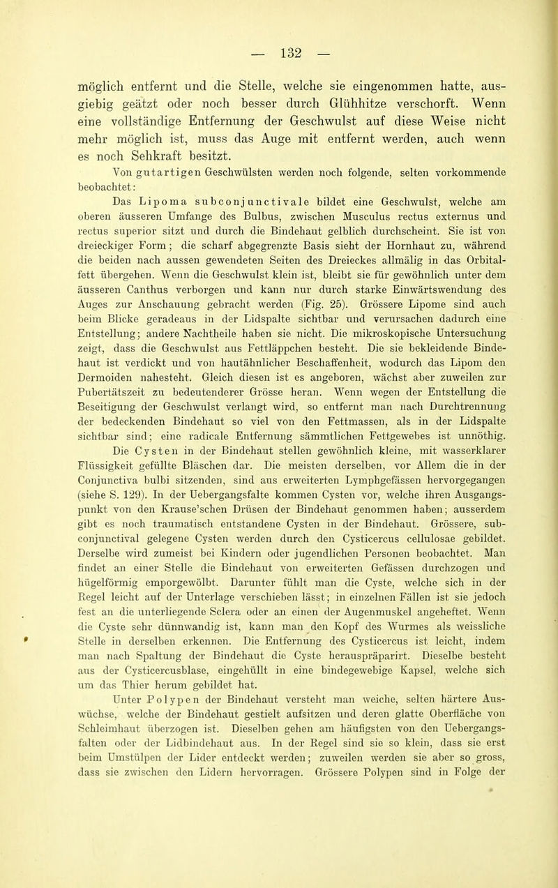 moglich entfernt und die Stelle, welche sie eingenommen hatte, aus- giebig geatzt oder noch besser durch Gliihhitze verschorft. Wenn eine vollstandige Entfernung der Geschwulst auf diese Weise nicht mehr moglich ist, muss das Auge mit entfernt werden, audi wenn es noch Sehkraft besitzt. Von gutartigen Geschwiilsten werden nocli folgende, selten vorkommende beobachtet: Das Lipoma subconjanctivale bildet eine Geschwulst, welcbe am oberen ausseren Umfange des Bulbus, zwischen Musculus rectus externus und rectus superior sitzt und durch die Bindehaut gelblich durchscheint. Sie ist von dreieckiger Form; die scharf abgegrenzte Basis sieht der Hornhaut zu, wahrend die beiden nach aussen gewendeten Seiten des Dreieckes allmalig in das Orbital- fett iibergehen. Wenn die Geschwulst klein ist, bleibt sie fiir gewohnlich unter dem ausseren Canthus verborgen und kann nur durch starke Einwartswendung des Auges zur Anschauung gebracht werden (Fig. 25). Grossere Lipome sind auch beim Blicke geradeaus in der Lidspalte sichtbar und verursachen dadurch eine Entstellung; andere Nachtheile haben sie nicht. Die mikroskopische Untersuchung zeigt, dass die Geschwulst aus Fettlappchen besteht. Die sie bekleidende Binde- haut ist verdickt und von hautahnlicher Beschaffenheit, wodurch das Lipom den Dermoiden nahesteht. Gleich diesen ist es angeboren, wachst aber zuweilen zur Pubertatszeit zu bedeutenderer Grosse heran. Wenn wegen der Entstellung die Beseitigung der Geschwulst verlangt wird, so entfernt man nach Durchtrennung der bedeckenden Bindehaut so viel von den Fettmassen, als in der Lidspalte sichtbar sind; eine radicale Entfernung sammtlichen Fettgewebes ist unnothig. Die Cyst en in der Bindehaut stellen gewohnlich kleine, mit wasserklarer Fliissigkeit gefiillte Blaschen dar. Die meisten derselben, vor Allem die in der Conjunctiva bulbi sitzenden, sind aus erweiterten Lymphgefassen hervorgegangen (siehe S. 129). In der Uebergangsfalte kommen Cysten vor, welche ihren Ausgangs- punkt von den Krause'schen Driisen der Bindehaut genommen haben; ausserdem gibt es noch traumatisch entstandene Cysten in der Bindehaut. Grossere, sub- conjunctival gelegene Cysten werden durch den Cysticercus cellulosae gebildet. Derselbe wird zumeist bei Kindern oder jugendlichen Personen beobachtet. Man findet an einer Stelle die Bindehaut von erweiterten Gefassen durchzogen und hiigelformig emporgewolbt. Darunter fiihlt man die Cyste, welche sich in der Kegel leicht auf der Dnterlage verschieben lasst; in einzelnen Fallen ist sie jedoch fest an die unterliegende Sclera oder an einen der Augenmuskel angeheftet. Wenn die Cyste sehr diinnwandig ist, kann man den Kopf des Wurmes als weissliche Stelle in derselben erkennen. Die Entfernung des Cysticercus ist leicht, indem man nach Spaltung der Bindehaut die Cyste herauspraparirt. Dieselbe besteht aus der Cysticercusblase, eingehiillt in eine bindegewebige Kapsel, welche sich um das Thier herum gebildet hat. Unter Polypen der Bindehaut versteht man weiche, selten hartere Aus- wiichse, welche der Bindehaut gestielt aufsitzen und deren glatte Oberilache von Schleimhaut iiberzogen ist. Dieselben gehen am haufigsten von den Uebergangs- falten oder der Lidbindehaut aus. In der Kegel sind sie so klein, dass sie erst beim Umstiilpen der Lider entdeckt werden; zuweilen werden sie aber so gross, dass sie zwischen den Lidern hervorragen. Grossere Polypen sind in Folge der