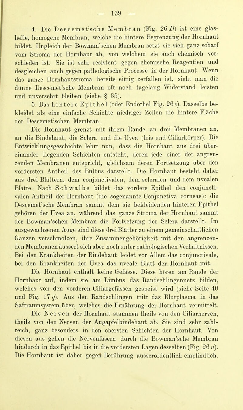 4. Die Descemet'sche Membran (Fig. 26 D) ist eine glas- helle, homogene Membran, welche die hintere Begrenzung der Hornhaut bildet. Ungleich der Bowman'schen Membran setzt sie sich ganz scharf vom Stroma der Hornhaut ab, von welchem sie auch chemiscb ver- schieden ist. Sie ist sehr resistent gegen chemische Reagentien und desgleiclien auch gegen pathologische Processe in der Hornhaut. Wenn das ganze Hornhautstroma bereits eitrig zerfallen ist, sieht man die diinne Descemet'sche Membran oft noch tagelang Widerstand leisten und unversehrt bleiben (siehe § 35). 5. Das hintere Epithel (oder Endothel Fig. 26g). Dasselbe be- kleidet als eine einfache Schichte niedriger Zellen die hintere Flache der Descemet'schen Membran. Die Hornhaut grenzt mit ihrem Rande an drei Membranen an, an die Bindehaut, die Sclera und die Uvea (Iris und Ciliarkcirper). Die Entwicklungsgeschichte lehrt nun, dass die Hornhaut aus drei iiber- einander liegenden Schichten entsteht, deren jede einer der angren- zenden Membranen entspricht, gleichsam deren Fortsetzung iiber den vordersten Antheil des Bulbus darstellt. Die Hornhaut besteht daher aus drei Blattern, dem conjunctivalen, dem scleralen und dem uvealen Blatte. Nach Schvv^albe bildet das vordere Epithel den conjuncti- valen Antheil der Hornhaut (die sogenannte Conjunctiva corneae); die Descemet'sche Membran sammt dem sie bekleidenden hinteren Epithel gehoren der Uvea an, vpahrend das ganze Stroma der Hornhaut sammt der Bowman'schen Membran die Fortsetzung der Sclera darstellt. Im ausgew^achsenen Auge sind diese drei Blatter zu einem gemeinschaftlichen Ganzen verschmolzen, ihre Zusammengehorigkeit mit den angrenzen- den Membranen aussert sich aber noch unter pathologischen Verhaltnissen. Bei den Krankheiten der Bindehaut leidet vor Allem das conjunctivale, bei den Krankheiten der Uvea das uveale Blatt der Hornhaut mit. Die Hornhaut enthalt keine Gefasse. Diese horen am Rande der Hornhaut auf, indem sie am Limbus das Randschlingennetz bilden, welches von den vorderen Ciliargefassen gespeist wird (siehe Seite 40 und Fig. 17 q). Aus den Randschlingen tritt das Blutplasma in das Saftraumsystem iiber, welches die Ernahrung der Hornhaut vermittelt. Die Nerven der Hornhaut stammen theils von den Ciliarnerven, theils von den Nerven der Augapfelbindehaut ab. Sie sind sehr zahl- reich, ganz besonders in den obersten Schichten der Hornhaut. Von diesen aus gehen die Nervenfasern durch die Bowman'sche Membran hindurch in das Epithel bis in die vordersten Lagen desselben (Fig. 26 n). Die Hornhaut ist daher gegeA Beriihrung ausserordentlich empfindlich.