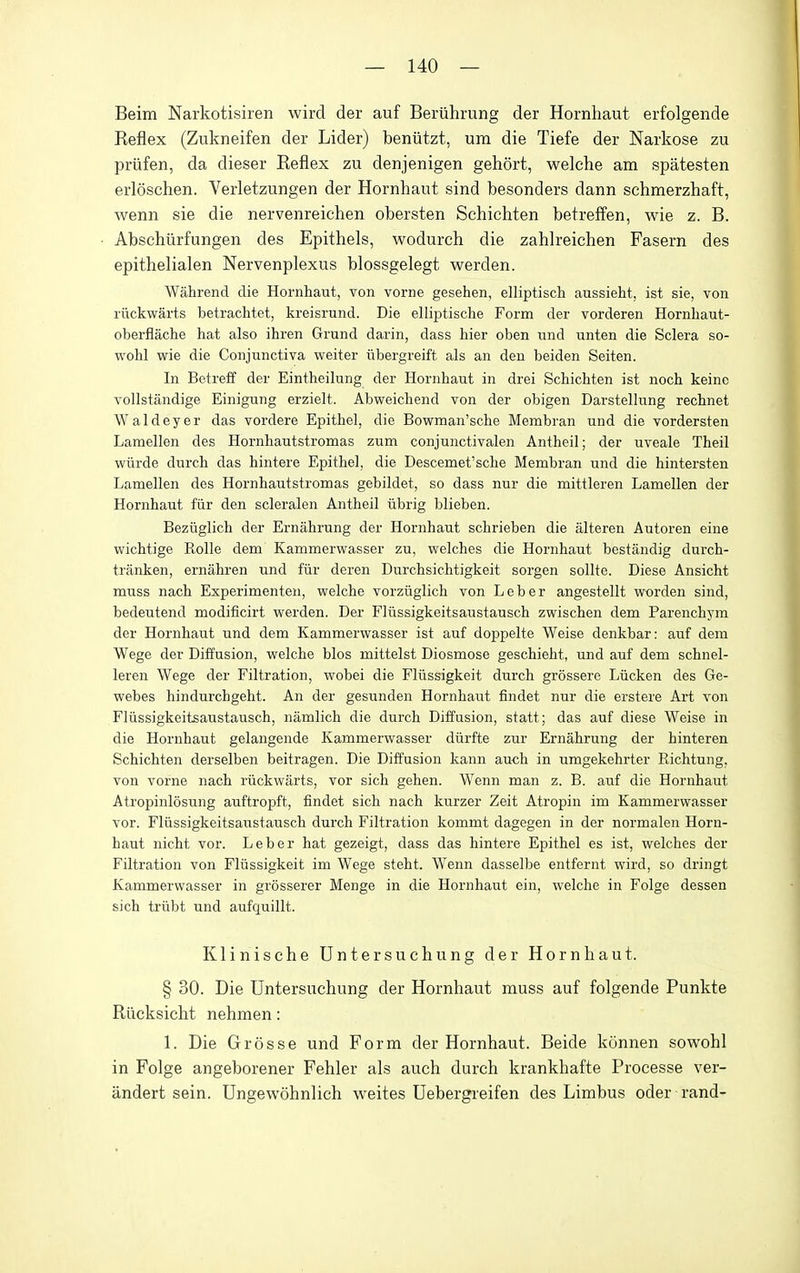 Beim Narkotisiren wird der auf Beriihrung der Hornhaut erfolgende Reflex (Zukneifen der Lider) beniitzt, urn die Tiefe der Narkose zu priifen, da dieser Reflex zu denjenigen gehort, welche am spatesten erloschen. Verletzungen der Hornhaut sind besonders dann schmerzhaft, wenn sie die nervenreichen obersten Schichten betreff'en, wie z. B. Abschiirfungen des Epithels, wodurch die zahlreichen Fasern des epithelialen Nervenplexus blossgelegt werden. Wahrend die Hornhaut, von vorne gesehen, elliptisch aussieht, ist sie, von riickwarts betrachtet, kreisrund. Die elliptisclie Form der vorderen Hornhaut- oberflache hat also ihren Grund darin, dass hier oben und unten die Sclera so- wohl wie die Conjunctiva weiter iibergreift als an den beiden Seiten. In Betreff der Eintheilung der Hornhaut in drei Schichten ist noch keine vollstandige Einigung erzielt. Abweichend von der obigen Darstellung rechnet Waldeyer das vordere Epithel, die Bowman'sche Membran und die vordersten Lamellen des Hornhautstromas zum conjunctivalen Antheil; der uveale Theil wiirde durch das hintere Epithel, die Descemet'sche Membran und die hintersten Lamellen des Hornhautstromas gebildet, so dass nur die mittleren Lamellen der Hornhaut fiir den scleralen Antheil tibrig blieben. Bezliglich der Ernahrung der Hornhaut schrieben die alteren Autoren eine wichtige Rolle dem Kammerwasser zu, welches die Hornhaut bestandig durch- tranken, ernahren und fiir deren Durchsichtigkeit sorgen sollte. Diese Ansicht muss nach Experimenten, welche vorziiglich von Leber angestellt worden sind, bedeutend modificirt werden. Der Fliissigkeitsaustausch zwischen dem Parenchyra der Hornhaut und dem Kammerwasser ist auf doppelte Weise denkbar: auf dem Wege der Diffusion, welche bios mittelst Diosmose geschielit, und auf dem schnel- leren Wege der Filtration, wobei die Fliissigkeit durch grossere Liicken des Ge- webes hindurchgeht. An der gesunden Hornhaut findet nur die erstere Art von Fliissigkeitsaustausch, namlich die durch Diffusion, statt; das auf diese Weise in die Hornhaut gelangende Kammerwasser diirfte zur Ernahrung der hinteren Schichten derselben beitragen. Die Diffusion kann au<;li in umgekehrter Richtung, von vorne nach riickwarts, vor sich gehen. Wenn man z. B. auf die Hornhaut Atropinlosung auftropft, findet sich nach kurzer Zeit Atropin im Kammerwasser vor. Fliissigkeitsaustausch durch Filtration kommt dagegen in der normalen Horn- haut nicht vor. Leber hat gezeigt, dass das hintere Epithel es ist, welches der Filtration von Fliissigkeit im Wege steht. Wenn dasselbe entfernt wird, so dringt Kammerwasser in grosserer Menge in die Hornhaut ein, welche in Folge dessen sich triibt und aufquillt. Klinische Untersuchung der Hornhaut. § 30. Die Untersuchung der Hornhaut muss auf folgende Punkte Riicksicht nehmen: 1. Die Grosse und Form der Hornhaut. Beide konnen sowohl in Folge angeborener Fehler als auch durch krankhafte Processe ver- andert sein. Ungewohnlich weites Uebergreifen des Limbus oder rand-