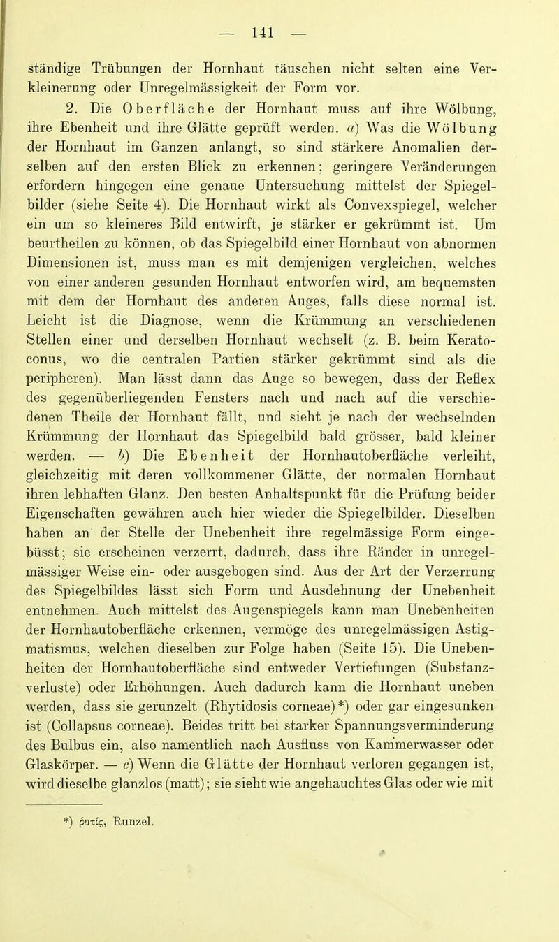 standige Triibungen der Hornhaut tauschen nicht selten eine Ver- kleinerung oder Unregelmassigkeit der Form vor. 2. Die Oberflache der Hornhaut muss auf ihre Wolbung, ihre Ebenheit und ihre Glatte gepriift werden. a) Was die Wolbung der Hornhaut im Ganzen anlangt, so sind starkere Anomalien der- selben auf den ersten Blick zu erkennen; geringere Veranderungen erfordern hingegen eine genaue Untersuchung mittelst der Spiegel- bilder (siehe Seite 4). Die Hornhaut wirkt als Convexspiegel, welcher ein um so kleineres Bild entwirft, je starker er gekriimmt ist. Um beurtheilen zu konnen, ob das Spiegelbild einer Hornhaut von abnormen Dimensionen ist, muss man es mit demjenigen vergleichen, welches von einer anderen gesunden Hornhaut entv^^orfen wird, am bequemsten mit dem der Hornhaut des anderen Auges, falls diese normal ist. Leicht ist die Diagnose, wenn die Kriimmung an verschiedenen Stellen einer und derselben Hornhaut wechselt (z. B. beim Kerato- eonus, wo die centralen Partien starker gekriimmt sind als die peripheren). Man liisst dann das Auge so bewegen, dass der Keflex des gegeniiberliegenden Fensters nach und nach auf die verschie- denen Theile der Hornhaut fallt, und sieht je nach der wechselnden Kriimmung der Hornhaut das Spiegelbild bald grosser, bald kleiner werden. — h) Die Ebenheit der Hornhautoberflache verleiht, gleichzeitig mit deren vollkommener Glatte, der normalen Hornhaut ihren lebhaften Glanz. Den besten Anhaltspunkt fiir die Priifung beider Eigenschaften gewahren auch hier wieder die Spiegelbilder. Dieselben haben an der Stelle der Unebenheit ihre regelmassige Form einge- biisst; sie erscheinen verzerrt, dadurch, dass ihre Bander in unregel- massiger Weise ein- oder ausgebogen sind. Aus der Art der Verzerrung des Spiegelbildes lasst sich Form und Ausdehnung der Unebenheit entnehmen. Auch mittelst des Augenspiegels kann man Unebenheiten der Hornhautoberflache erkennen, vermoge des unregelmassigen Astig- matismus, welchen dieselben zur Folge haben (Seite 15). Die Uneben- heiten der Hornhautoberflache sind entweder Vertiefungen (Substanz- verluste) oder Erhohungen. Auch dadurch kann die Hornhaut uneben werden, dass sie gerunzelt (Rhytidosis corneae) *) oder gar eingesunken ist (Collapsus corneae). Beides tritt bei starker Spannungsverminderung des Bulbus ein, also namentlich nach Ausfluss von Kam'merwasser oder Glaskorper. — c) Wenn die Glatte der Hornhaut verloren gegangen ist, wirddieselbe glanzlos (matt); sie sieht wie angehauchtes Glas oderwie mit *) pozLg, Runzel.