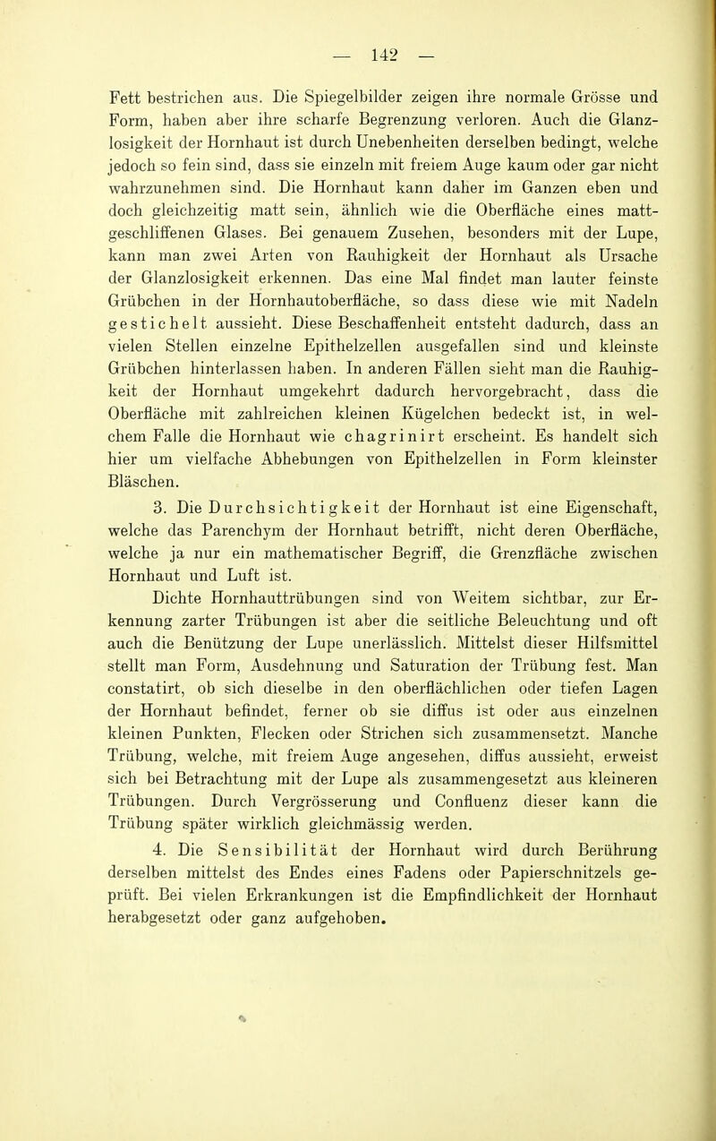 Fett bestrichen aus. Die Spiegelbilder zeigen ihre normale Grosse und Form, haben aber ihre scharfe Begrenzung verloren. Auch die Glanz- losigkeit der Hornhaut ist durch Unebenheiten derselben bedingt, welche jedoch so fein sind, dass sie einzeln mit freiem Auge kaum oder gar nicht wahrzunehmen sind. Die Hornhaut kann daher im Ganzen eben und doch gleichzeitig matt sein, ahnlich wie die Oberflache eines matt- geschliffenen Glases. Bei genauem Zusehen, besonders mit der Lupe, kann man zwei Arten von Rauhigkeit der Hornhaut als Ursache der Glanzlosigkeit erkennen. Das eine Mai findet man lauter feinste Griibchen in der Hornhautoberflache, so dass diese wie mit Nadeln gestichelt aussieht. Diese Beschaffenheit entsteht dadurch, dass an vielen Stellen einzelne Epithelzellen ausgefallen sind und kleinste Griibchen hinterlassen haben. In anderen Fallen sieht man die Rauhig- keit der Hornhaut umgekehrt dadurch hervorgebracht, dass die Oberflache mit zahlreichen kleinen Kiigelchen bedeckt ist, in wel- chem Falle die Hornhaut wie chagrinirt erscheint. Es handelt sich hier um vielfache Abhebungen von Epithelzellen in Form kleinster Blaschen. 3. Die Durchsichti gkeit der Hornhaut ist eine Eigenschaft, welche das Parenchym der Hornhaut betrifft, nicht deren Oberflache, welche ja nur ein mathematischer Begrifl^, die Grenzflache zwischen Hornhaut und Luft ist. Dichte Hornhauttriibungen sind von Weitem sichtbar, zur Er- kennung zarter Triibungen ist aber die seitliche Beleuchtung und oft auch die Beniitzung der Lupe unerlasslich. Mittelst dieser Hilfsmittel stellt man Form, Ausdehnung und Saturation der Triibung fest. Man constatirt, ob sich dieselbe in den oberflachlichen oder tiefen Lagen der Hornhaut befindet, ferner ob sie diffus ist oder aus einzelnen kleinen Punkten, Flecken oder Strichen sich zusammensetzt. Manche Triibung, welche, mit freiem Auge angesehen, diffus aussieht, erweist sich bei Betrachtung mit der Lupe als zusammengesetzt aus kleineren Triibungen. Durch Vergrosserung und Confluenz dieser kann die Triibung spater wirklich gleichmassig werden. 4. Die Sensibilitat der Hornhaut wird durch Beriihrung derselben mittelst des Endes eines Fadens oder Papierschnitzels ge- priift. Bei vielen Erkrankungen ist die Empfindlichkeit der Hornhaut herabgesetzt oder ganz aufgehoben.