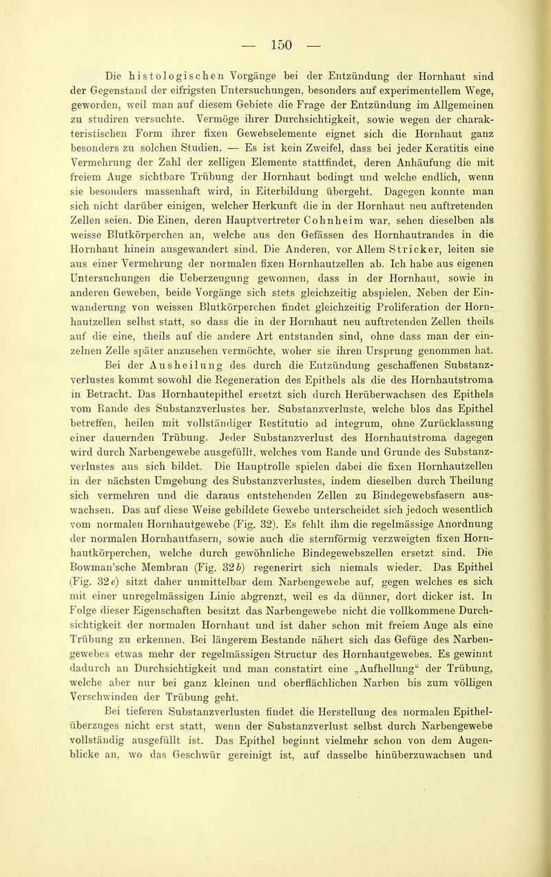 Die histologischen Vorgange bei der Entziindung der Hornhaut sind der Gegenstand der eifrigsten Untersuchungen, besonders auf experimentellem Wege, geworden, weil man auf diesem Gebiete die Frage der Entziindung im Allgemeinen zn studiren versuchte. Vermoge ihrer Durchsichtigkeit, sowie wegen der charak- teristiscben Form ibier fixen Gewebselemente eignet sicb die Hornbaut ganz besonders zu solchen Studien. — Es ist kein Zweifel, dass bei jeder Keratitis eine Vermebrung der Zabl der zelligen Elemente stattfindet, deren Anbaufung die mit freiem Auge sicbtbare Triibung der Hornbaut bedingt und welche endlicb, wenn sie besonders massenbaft wird, in Eiterbildung iibergebt. Dagegen konnte man sicb nicbt dariiber einigen, welcber Herkunft die in der Hornbaut neu auftretenden Zellen seien. Die Einen, deren Hauptvertreter Cobnbeim war, seben dieselben als weisse Blutkorpercben an, welcbe aus den Gefassen des Hornbautrandes in die Hornbaut binein ausgewandert sind. Die Anderen, vor Allem Strieker, leiten sie aus einer Vermebrung der normalen fixen Hornbautzellen ab. Icb babe aus eigenen Dntersuchungen die Ueberzeugung gewonnen, dass in der Hornbaut, sowie in anderen Geweben, beide Vorgange sicb stets gleicbzeitig abspielen. Neben der Ein- wanderung von weissen Blutkorpercben findet gleicbzeitig Proliferation der Horn- bautzellen selbst statt, so dass die in der Hornbaut neu auftretenden Zellen theils auf die eine, tbeils auf die andere Art entstanden sind, obne dass man der ein- zelnen Zelle spater anzuseben vermocbte, wober sie ibren Drsprung genommen bat. Bei der Ausbeilung des durcb die Entziindung gescbaffenen Substanz- verlustes kommt sowobl die Regeneration des Epitbels als die des Hornbautstroma in Betracbt. Das Hornbautepitbel ersetzt sicb durcb Heriiberwacbsen des Epitbels vom Rande des Substanzverlustes her. Substanzverluste, welcbe bios das Epitbel betreffen, beilen mit vollstiindiger Restitutio ad integrum, obne Zuriicklassung einer dauernden Triibung. Jeder Substanzverlust des Hornbautstroma dagegen wird durcb Narbengewebe ausgefiillt, welcbes vom Rande und Grunde des Substanz- verlustes aus sicb bildet. Die Hauptrolle spielen dabei die fixen Hornbautzellen in der nacbsten Dmgebung des Substanzverlustes, indem dieselben durcb Tbeilung sicb vermebren und die daraus entstebenden Zellen zu Bindegewebsfasern aus- wacbsen. Das auf diese Weise gebildete Gewebe unterscbeidet sicb jedocb wesentlicb vom normalen Hornbautgewebe (Fig. 32). Es fehlt ibm die regelmassige Anordnung der normalen Hornbautfasern, sowie aucb die sternformig verzweigten fixen Horn- bautkorpercben, welcbe durcb gewohnlicbe Bindegewebszellen ersetzt sind. Die Bowman'scbe Membran (Fig. 32 b) regenerirt sicb niemals wieder. Das Epitbel (Fig. 32 e) sitzt daber unmittelbar dem Narbengewebe auf, gegen welches es sicb mit einer unregelmassigen Linie abgrenzt, weil es da diinner, dort dicker ist. In Folge dieser Eigenscbaften besitzt das Narbengewebe nicbt die vollkommene Dui'cb- sicbtigkeit der normalen Hornbaut und ist daber schon mit freiem Auge als eine Triibung zu erkennen. Bei langerem Bestande nabert sicb das Gefiige des Narben- gewebes etwas mehr der regelmassigen Structur des Hornbautgewebes. Es gewinnt dadurch an Durchsichtigkeit und man constatirt eine „Aufhellung der Triibung, welcbe aber nur bei ganz kleinen und oberflachlicben Narben bis zum volligen Verscbwinden der Triibung gebt. Bei tieferen Substanzverlusten findet die Herstellung des normalen Epitbel- iiberzuges nicbt erst statt, wenn der Substanzverlust selbst durcb Narbengewebe voUstandig ausgefiillt ist. Das Epitbel beginnt vielmehr schon von dem Augen- blicke an, wo das Geschwiir gereinigt ist, auf dasselbe biniiberzuwachsen und