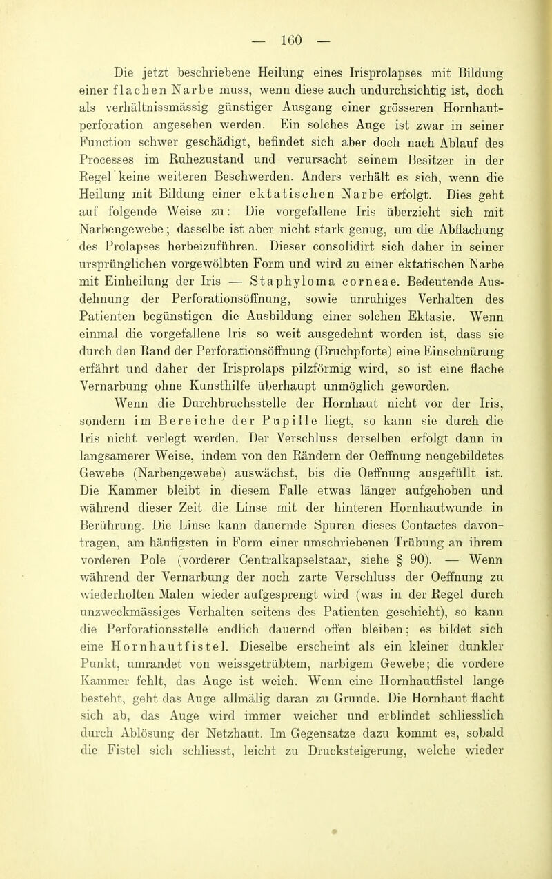 Die jetzt beschriebene Heilung eines Irisprolapses mit Bildung einer flachen Narbe muss, wenn diese auch undurchsichtig ist, doch als verhaltnissmassig giinstiger Ausgang einer grosseren Hornhaut- perforation angesehen werden. Ein solches Auge ist zwar in seiner Function schwer geschadigt, befindet sich aber doch nach Ablauf des Processes im Ruhezustand und verursacht seinem Besitzer in der Kegel keine weiteren Beschwerden. Anders verhalt es sich, wenn die Heilung mit Bildung einer ektatischen Narbe erfolgt. Dies geht auf folgende Weise zu: Die vorgefallene Iris iiberzieht sich mit Narbengewebe; dasselbe ist aber nicht stark genug, um die Abflachung des Prolapses herbeizufiihren. Dieser consolidirt sich daher in seiner ursprilnglichen vorgewolbten Form und wird zu einer ektatischen Narbe mit Einheilung der Iris — Staphyloma corneae. Bedeutende Aus- dehnung der Perforationsoffnung, sowie unruhiges Verhalten des Patienten begiinstigen die Ausbildung einer solchen Ektasie. Wenn einmal die vorgefallene Iris so weit ausgedehnt worden ist, dass sie durch den Rand der Perforationsoffnung (Bruchpforte) eine Einschniirung erfahrt und daher der Irisprolaps pilzformig wird, so ist eine flache Vernarbung ohne Kunsthilfe iiberhaupt unmoglich geworden. Wenn die Durchbruchsstelle der Hornhaut nicht vor der Iris, sondern im Bereiche der Pupille liegt, so kann sie durch die Iris nicht verlegt werden. Der Verschluss derselben erfolgt dann in langsamerer Weise, indem von den Randern der Oeffnung neugebildetes Gewebe (Narbengewebe) auswachst, bis die Oeffnung ausgefiillt ist. Die Kammer bleibt in diesem Falle etwas langer aufgehoben und wahrend dieser Zeit die Linse mit der hinteren Hornhautwunde in Beriihrung. Die Linse kann dauernde Spuren dieses Contactes davon- tragen, am haufigsten in Form einer umschriebenen Triibung an ihrem vorderen Pole (vorderer Centralkapselstaar, siehe § 90). — Wenn wahrend der Vernarbung der noch zarte Verschluss der Oeffnung zu wiederholten Malen wieder aufgesprengt wird (was in der Regel durch unzweckmassiges Verhalten seitens des Patienten geschieht), so kann die Perforationsstelle endlich dauernd offen bleiben; es bildet sich eine Hornhautfistel. Dieselbe erscheint als ein kleiner dunkler Punkt, umrandet von weissgetriibtem, narbigem Gewebe; die vordere Kammer fehlt, das Auge ist weich. Wenn eine Hornhautfistel lange besteht, geht das Auge allmalig daran zu Grunde. Die Hornhaut fiacht sich ab, das Auge wird immer weicher und erblindet schliesslich durch Ablosung der Netzhaut. Im Gegensatze dazu kommt es, sobald die Fistel sich schliesst, leicht zu Drucksteigerung, welche wieder