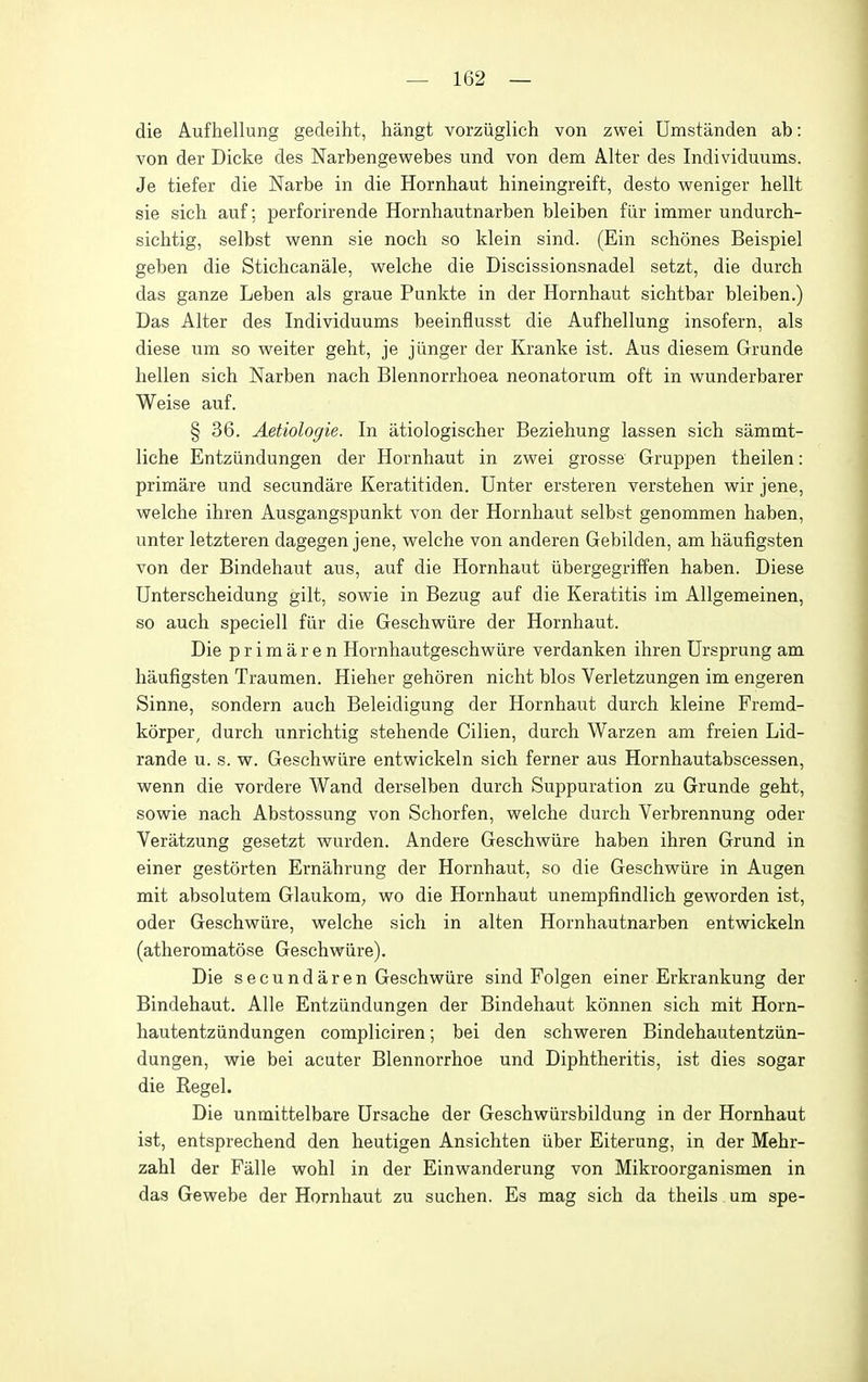 die Aufhellung gedeiht, hangt vorziiglich von zwei Umstanden ab: von der Dicke des Narbengewebes und von dem Alter des Individuums. Je tiefer die Narbe in die Hornhaut bineingreift, desto weniger hellt sie sich auf; perforirende Hornhautnarben bleiben fiir immer undurch- sichtig, selbst wenn sie noch so klein sind. (Ein schones Beispiel geben die Stichcanale, vpelche die Discissionsnadel setzt, die durch das ganze Leben als graue Punkte in der Hornhaut sichtbar bleiben.) Das Alter des Individuums beeinflusst die Aufhellung insofern, als diese um so weiter geht, je jiinger der Kranke ist. Aus diesem Grunde hellen sich Narben nach Blennorrhoea neonatorum oft in wunderbarer Weise auf. § 36. Aetiologie. In atiologischer Beziehung lassen sich sammt- liche Entziindungen der Hornhaut in zwei grosse Gruppen theilen: primare und secundare Keratitiden. Unter ersteren verstehen wir jene, welche ihren Ausgangspunkt von der Hornhaut selbst genommen haben, unter letzteren dagegen jene, vpelche von anderen Gebilden, am haufigsten von der Bindehaut aus, auf die Hornhaut iibergegriffen haben. Diese Unterscheidung gilt, sowie in Bezug auf die Keratitis im Allgemeinen, so auch speciell fiir die Geschwiire der Hornhaut. Die p r i m a r e n Hornhautgeschwiire verdanken ihren Ursprung am haufigsten Traumen. Hieher gehoren nicht bios Verletzungen im engeren Sinne, sondern auch Beleidigung der Hornhaut durch kleine Fremd- korper^ durch unrichtig stehende Cilien, durch Warzen am freien Lid- rande u. s. w. Geschwiire entwickeln sich ferner aus Hornhautabscessen, wenn die vordere Wand derselben durch Suppuration zu Grunde geht, sowie nach Abstossung von Schorfen, welche durch Verbrennung oder Veratzung gesetzt wurden. Andere Geschwiire haben ihren Grund in einer gestorten Ernahrung der Hornhaut, so die Geschwiire in Augen mit absolutem Glaukom, wo die Hornhaut unempfindlich geworden ist, oder Geschwiire, welche sich in alten Hornhautnarben entwickeln (atheromatose Geschwiire). Die secundaren Geschwiire sind Folgen einer Erkrankung der Bindehaut. Alle Entziindungen der Bindehaut konnen sich mit Horn- hautentziindungen compliciren; bei den schweren Bindehautentziin- dungen, wie bei acuter Blennorrhoe und Diphtheritis, ist dies sogar die Kegel. Die unmittelbare Ursache der Geschwiirsbildung in der Hornhaut ist, entsprechend den heutigen Ansichten iiber Eiterung, in der Mehr- zahl der Falle wohl in der Einwanderung von Mikroorganismen in das Gewebe der Hornhaut zu suchen. Es mag sich da theils um spe-