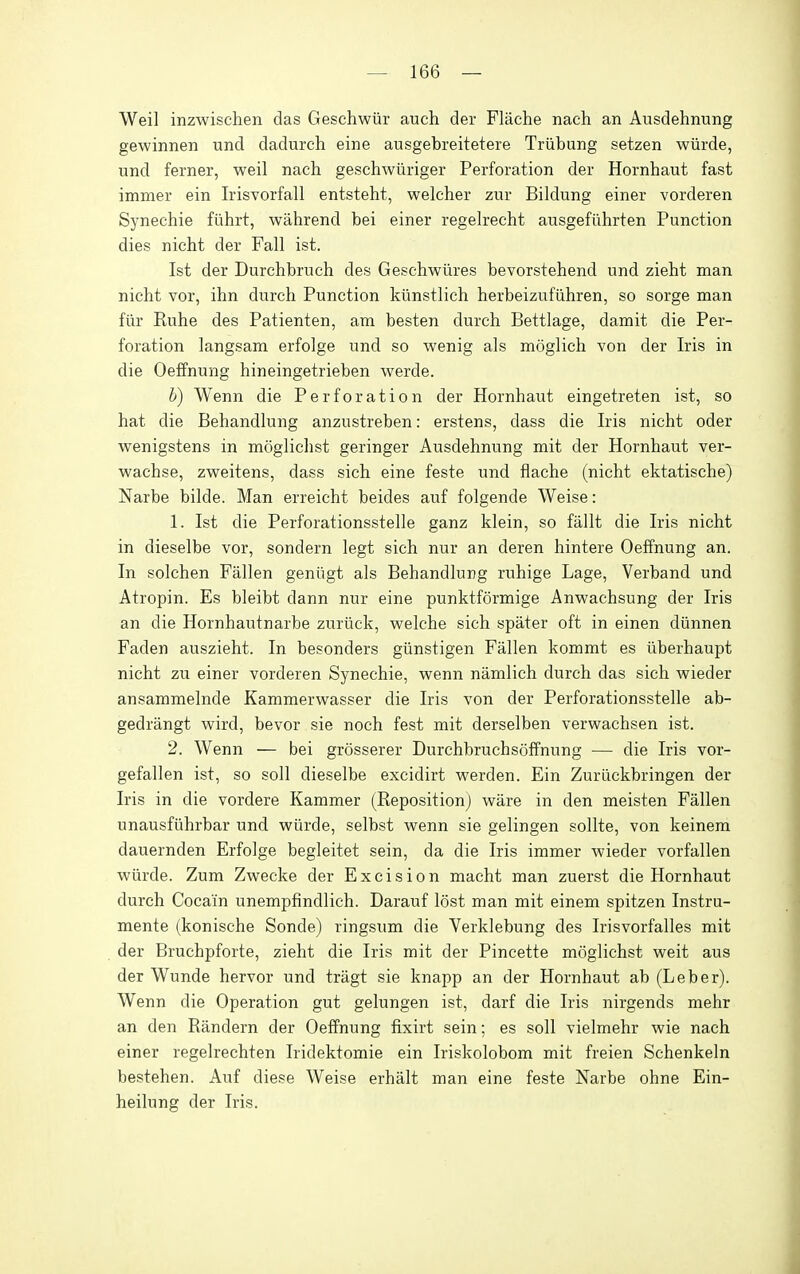 Weil inzwischen das Geschwiir auch der Flache nach an Ausdehnung gewinnen und dadurch eine ausgebreitetere Triibung setzen wiirde, und ferner, weil nach geschwiiriger Perforation der Hornhaut fast immer ein Irisvorfall entsteht, welcher zuy Bildung einer vorderen Synechia fiihrt, wahrend bei einer regelrecht ausgefiihrten Function dies nicht der Fall ist. 1st der Durchbruch des Geschwiires bevorstehend und zieht man nicht vor, ihn durcli Function kiinstlich herbeizufiihren, so sorge man fiir Ruhe des Fatienten, am besten durch Bettlage, damit die Per- foration langsam erfolge und so wenig als moglich von der Iris in die Oeffnung hineingetrieben werde. h) Wenn die Perforation der Hornhaut eingetreten ist, so hat die Behandlung anzustreben: erstens, dass die Iris nicht oder wenigstens in moglichst geringer Ausdehnung mit der Hornhaut ver- wachse, zweitens, dass sich eine feste und flache (nicht ektatische) Narbe bilde. Man erreicht beides auf folgende Weise: 1. Ist die Perforationsstelle ganz klein, so fallt die Iris nicht in dieselbe vor, sondern legt sich nur an deren hintere Oeffnung an. In solchen Fallen geniigt als Behandlung ruhige Lage, Verband und Atropin. Es bleibt dann nur eine punktformige Anwachsung der Iris an die Hornhautnarbe zuriick, vv^elche sich spater oft in einen dunnen Faden auszieht. In besonders giinstigen Fallen kommt es iiberhaupt nicht zu einer vorderen Synechie, wenn namlich durch das sich wieder ansammelnde Kammerwasser die Iris von der Perforationsstelle ab- gedrangt wird, bevor sie noch fest mit derselben verwachsen ist. 2. Wenn — bei grosserer Durchbruchsoffnung — die Iris vor- gefallen ist, so soil dieselbe excidirt vperden. Ein Zurlickbringen der Iris in die vordere Kammer (Reposition) ware in den meisten Fallen unausfiihrbar und wiirde, selbst wenn sie gelingen sollte, von keinem dauernden Erfolge begleitet sein, da die Iris immer wieder vorfallen wiirde. Zum Zwecke der Excision macht man zuerst die Hornhaut durch Cocain unempfindlich. Darauf lost man mit einem spitzen Instru- mente (konische Sonde) ringsum die Verklebung des Irisvorfalles mit der Bruchpforte, zieht die Iris mit der Pincette moglichst weit aus der Wunde hervor und tragt sie knapp an der Hornhaut ab (Leber). Wenn die Operation gut gelungen ist, darf die Iris nirgends mehr an den Randern der Oeffnung fixirt sein; es soli vielmehr wie nach einer regelrechten Iridektomie ein Iriskolobom mit freien Schenkeln bestehen. Auf diese Weise erhalt man eine feste Narbe ohne Ein- heilung der Iris.