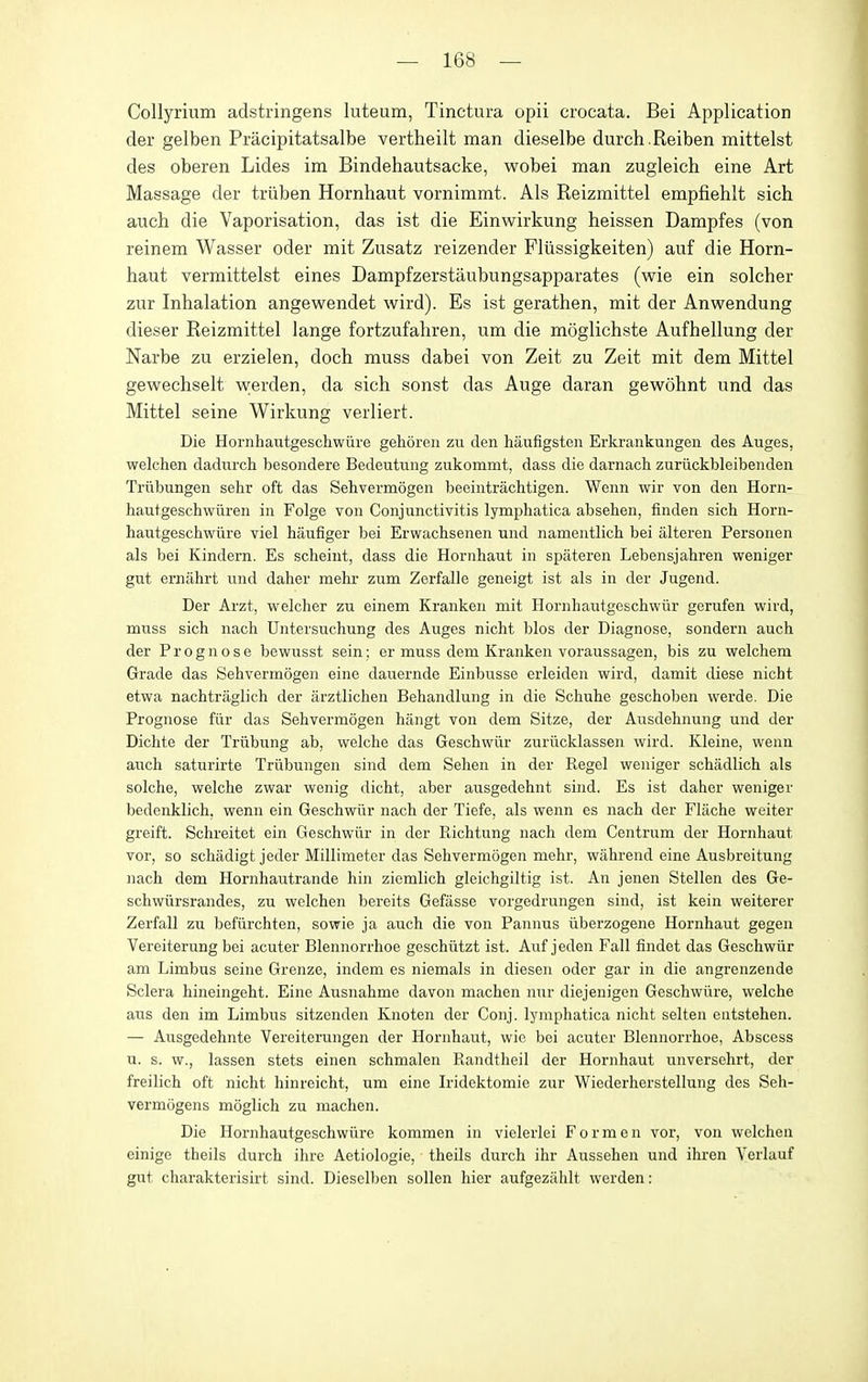 Collyrium adstringens luteum, Tinctura opii crocata. Bei Application der gelben Pracipitatsalbe vertheilt man dieselbe durch.Reiben mittelst des oberen Lides im Bindehautsacke, wobei man zugleich eine Art Massage der triiben Hornhaut vornimmt. Als Reizmittel empfiehlt sich auch die Vaporisation, das ist die Einwirkung heissen Dampfes (von reinem Wasser oder mit Zusatz reizender Fliissigkeiten) auf die Horn- haut vermittelst eines Dampfzerstaubungsapparates (wie ein solcher zur Inhalation angewendet wird). Es ist gerathen, mit der Anwendung dieser Reizmittel lange fortzufahren, um die moglichste Aufhellung der Narbe zu erzielen, doch muss dabei von Zeit zu Zeit mit dem Mittel gewechselt v^^erden, da sich sonst das Auge daran gewohnt und das Mittel seine Wirkung verliert. Die Hornhautgeschwiire gehoren zu den hiiufigsten Erkrankungen des Auges, welchen dadiirch besondere Bedeutung zukommt, dass die darnach zuriickbleibenden Triibungen sehr oft das Sehvermogen beeintrachtigen. Wenn wir von den Horn- hautgeschwuren in Folge von Conjunctivitis lymphatica absehen, finden sich Horn- hautgeschwiire viel haufiger bei Erwachsenen und namentlich bei alteren Personen als bei Kindern. Es scheiut, dass die Hornhaut in spateren Lebensjahren weniger gut erniihrt und daher mehr zum Zerfalle geneigt ist als in der Jugend. Der Arzt, welcher zu einem Kranken mit Hornhautgeschwiir gerufen wird, muss sich nach Untersuchung des Auges nicht bios der Diagnose, sondern auch der Prognose bewusst sein; er muss dem Kranken voraussagen, bis zu welchem Grade das Sehvermogen eine dauernde Einbusse erleiden wird, damit diese nicht etwa nachtraglich der arztlichen Behandlung in die Schuhe geschoben werde. Die Prognose fiir das Sehvermogen hangt von dem Sitze, der Ausdehnung und der Dichte der Triibung ab, welche das Geschwlir zuriicklassen wird. Kleine, wenn auch saturirte Triibungen sind dem Sehen in der Kegel weniger schadlich als solche, welche zwar wenig dicht, aber ausgedehnt sind. Es ist daher weniger bedenklich, wenn ein Geschwiir nach der Tiefe, als wenn es nach der Fliiche weiter greift. Schreitet ein Geschwiir in der Ptichtung nach dem Centrum der Hornhaut vor, so schadigt jeder Millimeter das Sehvermogen mehr, wahrend eine Ausbreitung nach dem Hornhautrande hin ziemlich gleichgiltig ist. An jenen Stellen des Ge- schwiirsrandes, zu welchen bereits Gefasse vorgedrungen sind, ist kein weiterer Zerfall zu beflirchten, sowie ja auch die von Pannus iiberzogene Hornhaut gegen Vereiterung bei acuter Blennorrhoe geschiitzt ist. Auf jeden Fall findet das Geschwiir am Limbus seine Grenze, indem es niemals in diesen oder gar in die angrenzende Sclera hineingeht. Eine Ausnahme davon machen nur diejenigen Geschwiire, welche aus den im Limbus sitzenden Knoten der Conj. lymphatica nicht selten eutstehen. — Ausgedehnte Vereiterungen der Hornhaut, wie bei acuter Blennorrhoe, Abscess u. s. w., lassen stets einen schmalen Randtheil der Hornhaut unversehrt, der freilich oft nicht hinreicht, um eine Iridektomie zur Wiederherstellung des Seh- vermogens moglich zu machen. Die Hoi-nhautgeschwiire kommen in vielerlei Form en vor, von welchen einige theils durch ihre Aetiologie, theils durch ihr Aussehen und ihren Yerlauf gut charakterisirt sind. Dieselben sollen hier aufgezahlt werden:
