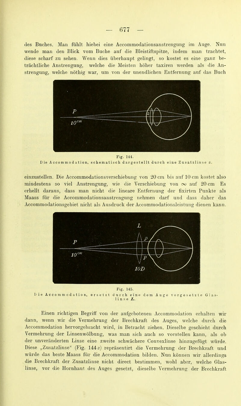 des Buches. Man fiihlt hiebei eine Accommodationsanstreuginig im Auge. Nun wende man den Blick vom Buche auf die Bleistiftspitze, indem man trachtet, diese scharf zu sehen. Wenn dies iiberhaupt gelingt, so kostet es eine ganz be- trachtliche Anstrengung, welche die Meisten hoher taxiren werden als die An- strengung, welche nothig war, um von der unendlichen Entfernnng auf das Buch Fig. 144. Die Accommodation, schematiscli dargestellt dnrch eine Zusatzlinse z. einznstellen. Die Accommodationsverschiebung von 20 cm bis auf 10 cm kostet also mindestens so viel Anstrengung, wie die Verschiebung von oo auf 20 cm Es erhellt daraus, dass man nicht die lineare Entfernung der fixirten Punkte als Maass fiir die Accommodationsaiistrengung nehmen darf und dass daher das Accommodationsgebiet nicht als Ausdruck der Accommodationsleistung dienen kann. Fig. 145. liie Accommodation, ersetzt dureh einn dem Auge vorgesetzle Glas- 1 i n s e Ii. Einen richtigen Begriff von der aufgcboteneu Accommodation erhalten wir dann, wenn wir die Vermehrung der Brechkraft des Auges, welche durch die Accommodation hervorgebracht wird, in Betracht ziehen. Dieselbe geschieht durch Vermehrung der Linsenwolbung, was man sich auch so vorstellen kann, als ob der unverilnderten Linse eine zweite schwachere Convexlinse hinzugefugt wiirde. Diese ,,Zusatzlinse (Fig. 144^) reprasentirt die Vermehrung der Brechkraft und wiirde das beste Maass fiir die Accommodation bilden. Nun konnen wir allerdings die Brechkraft der Zusatzlinse nicht direct bestimmen, wohl aber, welche Glas- linse, vor die Hornhaut des Auges gesetzt, dieselbe Vermehrung der Brechkraft