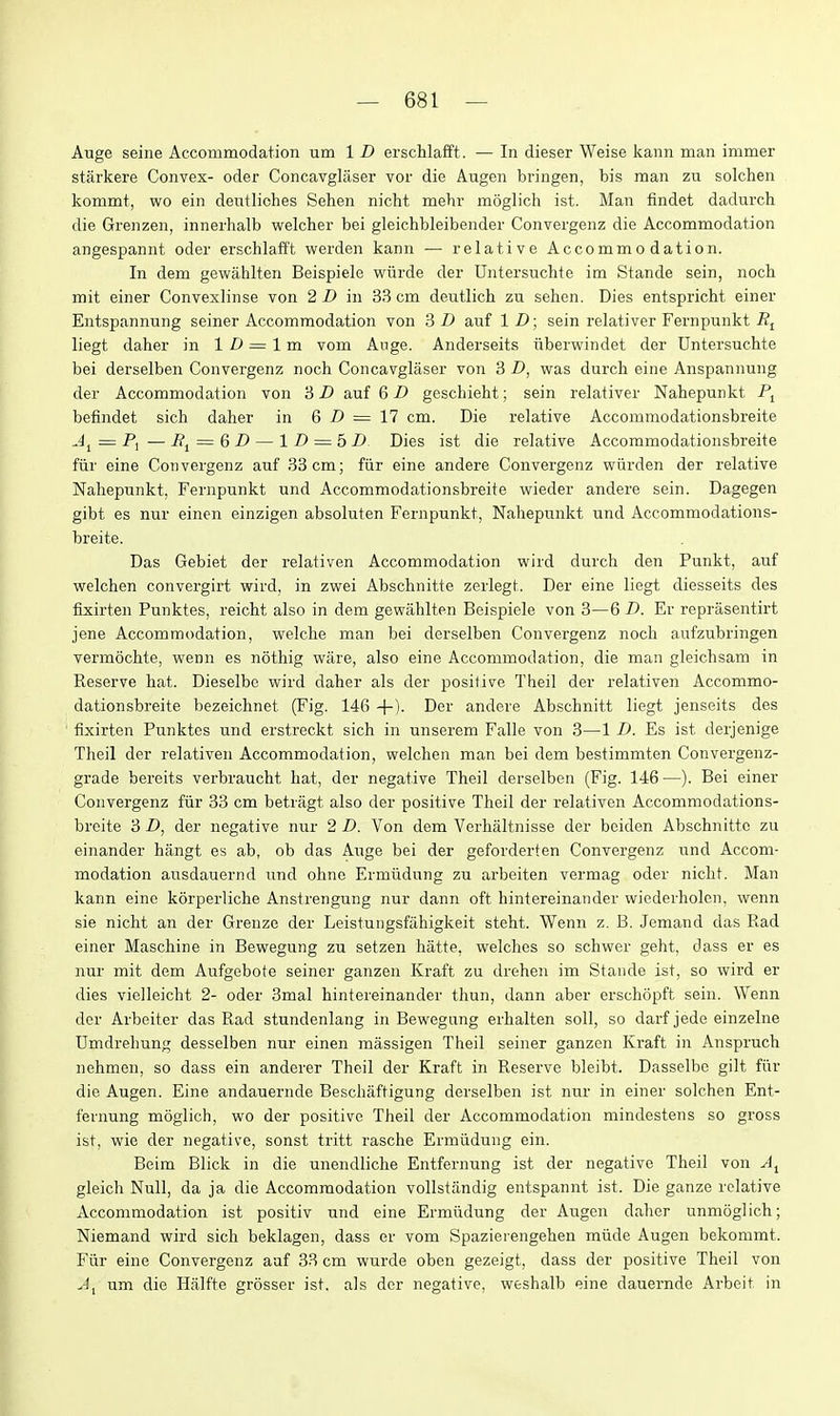 Auge seine Accommodation um 1 D erschlafft. — In dieser Weise kann man immer starkere Convex- oder Concavglaser vor die Augen bi-ingen, bis man zu solchen kommt, wo ein dentliohes Sehen nicht mehr moglich ist. Man findet dadurch die Greiizen, innerhalb welcher bei gleichbleibender Convergenz die Accommodation angespannt oder erschlafft werden kann — relative Accommodation. In dem gewahlten Beispiele wiirde der Untersuclite im Stande sein, noch mit einer Convexlinse von 2D in 33cm deutlich zu sehen. Dies entspricht einer Entspannung seiner Accommodation von 3 D auf 1 D; sein relativer Fernpunkt liegt daher in 1 /> = 1 m vom Ange. Anderseits iiberwindet der Dntersuchte bei derselben Convergenz noch Concavglaser von 3 D, was durch eine Anspannung der Accommodation von 3 D auf 6 D geschieht; sein relativer Nahepunkt befindet sich daher in Q D = 11 cm. Die relative Accommodationsbreite = P, — R^ — &D — 1 D = 5 D Dies ist die relative Accommodationsbreite fiir eine Convergenz auf 33 cm; fiir eine andere Convergenz wiirden der relative Nahepunkt, Fernpunkt und Accommodationsbreite wieder andere sein. Dagegen gibt es nur einen einzigen absoluten Fernpunkt, Nahepunkt und Accommodations- breite. Das Gebiet der relativen Accommodation wird durch den Punkt, auf welchen convergirt wird, in zwei Abschnitte zerlegt. Der eine liegt diesseits des fixirten Punktes, reicht also in dem gewahlten Beispiele von 3—6 D. Er reprasentirt jene Accommodation, welche man bei derselben Convergenz noch aufzubringen vermochte, wenn es nothig ware, also eine Accommodation, die man gleichsam in Reserve hat. Dieselbe wird daher als der positive Theil der relativen Accommo- dationsbreite bezeichnet (Fig. 146 4-)- Der andere Abschnitt liegt jenseits des fixirten Punktes und erstreckt sich in unserem Falle von 3—1 D. Es ist derjenige Theil der relativen Accommodation, welchen man bei dem bestimmten Convergenz- grade bereits verbraucht hat, der negative Theil derselben (Fig. 146—). Bei einer Convergenz fiir 33 cm betragt also der positive Theil der relativen Accommodations- breite 3 D, der negative nur 2 D. Von dem Verhaltnisse der beiden Abschnitte zu einander hfingt es ab, ob das Auge bei der geforderten Convergenz und Accom- modation ausdauernd und ohne Ermiidung zu arbeiten vermag oder nicht. Man kann eine korperliche Anstrengung nur dann oft hintereinander wiederholen, wenn sie nicht an der Grenze der Leistungsfahigkeit steht. Wenn z. B. Jemand das Rad einer Maschine in Bewegung zu setzen hatte, welches so schwer geht, dass er es nur mit dem Aufgebote seiner ganzen Kraft zu drehen im Stande ist, so wird er dies vielleicht 2- oder 3mal hintereinander thun, dann aber erschopft sein. Wenn der Arbeiter das Rad stundenlang in Bewegung erhalten soil, so darf jede einzelne Umdrehung desselben nur einen massigen Theil seiner ganzen Kraft in Anspruch nehmen, so dass ein anderer Theil der Kraft in Reserve bleibt. Dasselbe gilt fiir die Augen. Eine andauernde Beschaftigung derselben ist nur in einer solchen Ent- fernung moglich, wo der positive Theil der Accommodation mindestens so gross ist, wie der negative, sonst tritt rasche Ermiidung ein. Beim Blick in die unendliche Entfernung ist der negative Theil von gleich Null, da ja die Accommodation vollstandig entspannt ist. Die ganze relative Accommodation ist positiv und eine Ermiidung der Augen daher unmoglich; Niemand wird sich beklagen, dass er vom Spazierengehen miide Augen bekommt. Fiir eine Convergenz auf 33 cm wurde oben gezeigt, dass der positive Theil von um die Halfte grSsser ist. als der negative, weshalb eine dauernde Arbeit in