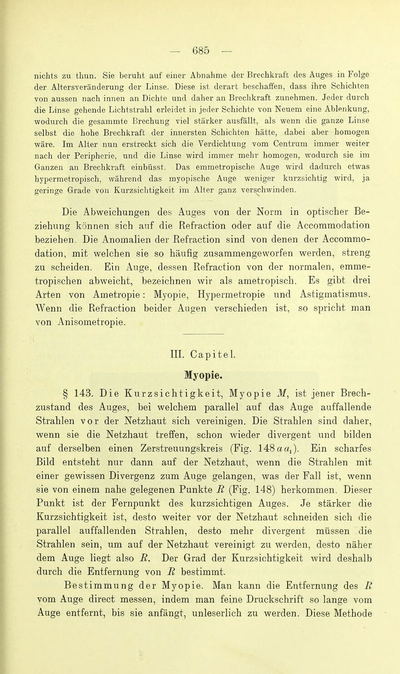 nichts zu thun. Sie beruht auf einer Abnahme der Brechkraft des Auges in Folge der Altersveranderung der Linse. Diese ist derart beschaffen, dass ihre Schichten von aussen nach innen an Dichte und daher an Brechkraft zunehmen. Jeder durch die Linse gehende Lichtstrahl erleidet in jeder Schichte von Neuem eine Ablenkung, wodurch die gesammte Brechung viel starker ausfallt, als wenn die ganze Linse selbst die hohe Brechkraft der innersten Schichten hatte, dabei aber homogen ware. Im Alter nun erstreckt sich die Verdichtung vom Centrum imraer weiter nach der Peripherie, und die Linse wird immer mehr homogen, wodurch sie im Ganzen an Brechkraft einbiisst. Das emmetropische Auge wird dadurch etwas hypermetropisch, wahrend das myopische Auge weniger kurzsichtig wird, ja geringe Grade von Kurzsichtigkeit im Alter ganz verschwinden. Die Abweichungen des Auges von der Norm in optischer Be- ziehung konnen sich auf die Refraction oder auf die Accommodation beziehen. Die Anomalien der Refraction sind von denen der Accommo- dation, mit v^relchen sie so hiiufig zusammengeworfen werden, streng zu scheiden. Ein Auge, dessen Refraction von der normalen, emme- tropischen abweicht, bezeichnen wir als ametropisch. Es gibt drei Arten von Ametropie: Myopie, Hypermetropie und Astigmatismus. Wenn die Refraction beider Augen verschieden ist, so spricht man von Anisometropia. III. Capitel. Myopie. § 143. Die Kurzsichtigkeit, Myopie M, ist jener Brech- zustand des Auges, bei welchem parallel auf das Auge auffallende Strahlen vor der Netzhaut sich vereinigen. Die Strahlen sind daher, wenn sie die Netzhaut treffen, schon wieder divergent und bilden auf derselben einen Zerstreuungskreis (Fig. 148 a «J. Ein scharfes Bild entsteht nur dann auf der Netzhaut, wenn die Strahlen mit einer gewissen Divergenz zum Auge gelangen, was der Fall ist, wenn sie von ein em nahe gelegenen Funkte E (Fig. 148) herkommen. Dieser Punkt ist der Fernpunkt des kurzsichtigen Auges. Je starker die Kurzsichtigkeit ist, desto weiter vor der Netzhaut schneiden sich die parallel auffallenden Strahlen, desto mehr divergent miissen die Strahlen sein, um auf der Netzhaut vereinigt zu werden, desto naher dem Auge liegt also R. Der Grad der Kurzsichtigkeit wird deshalb durch die Entfernung von R bestimmt. Bestimmung der Myopie. Man kann die Entfernung des E vom Auge direct messen, indem man feine Druckschrift so lange vom Auge entfernt, bis sie anfangt, unleserlich zu werden. Diese Methode